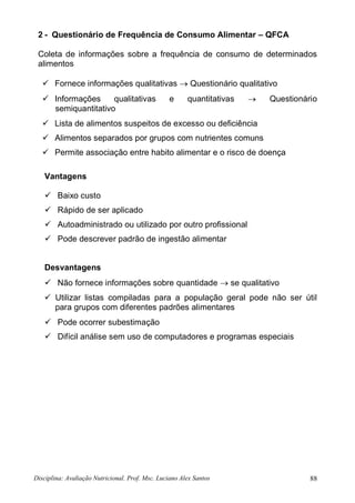 Disciplina: Avaliação Nutricional. Prof. Msc. Luciano Alex Santos 88
2 - Questionário de Frequência de Consumo Alimentar – QFCA
Coleta de informações sobre a frequência de consumo de determinados
alimentos
 Fornece informações qualitativas  Questionário qualitativo
 Informações qualitativas e quantitativas  Questionário
semiquantitativo
 Lista de alimentos suspeitos de excesso ou deficiência
 Alimentos separados por grupos com nutrientes comuns
 Permite associação entre habito alimentar e o risco de doença
Vantagens
 Baixo custo
 Rápido de ser aplicado
 Autoadministrado ou utilizado por outro profissional
 Pode descrever padrão de ingestão alimentar
Desvantagens
 Não fornece informações sobre quantidade  se qualitativo
 Utilizar listas compiladas para a população geral pode não ser útil
para grupos com diferentes padrões alimentares
 Pode ocorrer subestimação
 Difícil análise sem uso de computadores e programas especiais
 