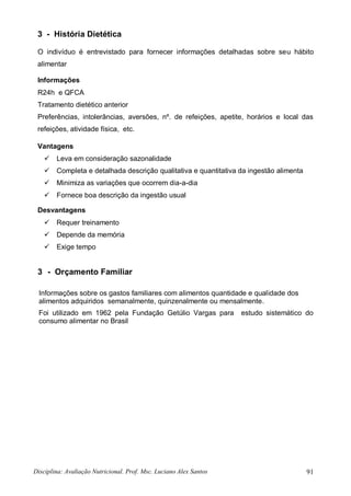 Disciplina: Avaliação Nutricional. Prof. Msc. Luciano Alex Santos 91
3 - História Dietética
O indivíduo é entrevistado para fornecer informações detalhadas sobre seu hábito
alimentar
Informações
R24h e QFCA
Tratamento dietético anterior
Preferências, intolerâncias, aversões, nº. de refeições, apetite, horários e local das
refeições, atividade física, etc.
Vantagens
 Leva em consideração sazonalidade
 Completa e detalhada descrição qualitativa e quantitativa da ingestão alimenta
 Minimiza as variações que ocorrem dia-a-dia
 Fornece boa descrição da ingestão usual
Desvantagens
 Requer treinamento
 Depende da memória
 Exige tempo
3 - Orçamento Familiar
Informações sobre os gastos familiares com alimentos quantidade e qualidade dos
alimentos adquiridos semanalmente, quinzenalmente ou mensalmente.
Foi utilizado em 1962 pela Fundação Getúlio Vargas para estudo sistemático do
consumo alimentar no Brasil
 