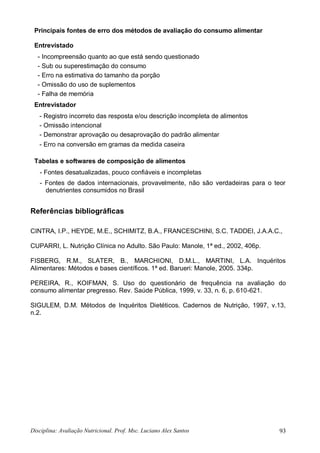 Disciplina: Avaliação Nutricional. Prof. Msc. Luciano Alex Santos 93
Principais fontes de erro dos métodos de avaliação do consumo alimentar
Entrevistado
- Incompreensão quanto ao que está sendo questionado
- Sub ou superestimação do consumo
- Erro na estimativa do tamanho da porção
- Omissão do uso de suplementos
- Falha de memória
Entrevistador
- Registro incorreto das resposta e/ou descrição incompleta de alimentos
- Omissão intencional
- Demonstrar aprovação ou desaprovação do padrão alimentar
- Erro na conversão em gramas da medida caseira
Tabelas e softwares de composição de alimentos
- Fontes desatualizadas, pouco confiáveis e incompletas
- Fontes de dados internacionais, provavelmente, não são verdadeiras para o teor
denutrientes consumidos no Brasil
Referências bibliográficas
CINTRA, I.P., HEYDE, M.E., SCHIMITZ, B.A., FRANCESCHINI, S.C. TADDEI, J.A.A.C.,
CUPARRI, L. Nutrição Clínica no Adulto. São Paulo: Manole, 1ª ed., 2002, 406p.
FISBERG, R.M., SLATER, B., MARCHIONI, D.M.L., MARTINI, L.A. Inquéritos
Alimentares: Métodos e bases científicos. 1ª ed. Barueri: Manole, 2005. 334p.
PEREIRA, R., KOIFMAN, S. Uso do questionário de frequência na avaliação do
consumo alimentar pregresso. Rev. Saúde Pública, 1999, v. 33, n. 6, p. 610-621.
SIGULEM, D.M. Métodos de Inquéritos Dietéticos. Cadernos de Nutrição, 1997, v.13,
n.2.
 