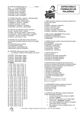 ESTRUTURA E
FORMAÇÃO DE
PALAVRAS
56. (CARLOS CHAGAS) Age com .........., .......... queres
fazer .......... à curiosidade alheia.
a) discreção, senão, conseções
b) discrição, se não, concessões
c) discrição, senão, conseções
d) discreção, se não, concessões
e) discreção, senão, concessões
57. (FUVEST) Servilismo - discernir - estandardização
são sinônimos, respectivamente, de:
a) bloqueio - constatar - tradicionalismo
b) vassalagem - descobrir - repetição
c) cativeiro - averiguar - modelo
d) dependência - examinar - imobilismo
e) submissão - discriminar - padronização
58. (FEB) Há uma alternativa errada. Assinale-a:
a) cozer = cozinhar; coser = costurar
b) imigrar = sair do país; emigrar = entrar no país
c) comprimento = medida; cumprimento = saudação
d) consertar = arrumar; concertar = harmonizar
e) chácara = sítio; xácara = verso
59. (BAURU) Há uma alternativa errada. Assinale-a:
a) A eminente autoridade acaba de concluir uma viagem
política.
b) A catástrofe torna-se iminente.
c) Sua ascensão foi rápida.
d) Ascenderam o fogo rapidamente.
e) Reacendeu o fogo do entusiasmo.
60. (CESCEM) "Aproxima-se a seca. O sertanejo
..........-a e prefixa-a, graças ao ritmo singular com que se
.......... o .......... ."
a) adivinha - desencadeia - flajelo
b) advinha - desencadeia - flagelo
c) adivinha - desencadeia - flagelo
d) advinha - desencadea - flagelo
e) advinha - desencadea - flagelo
3ª PARTE
1 - D 31 - B 61 - E 91 - B 121 - C
2 - B 32 - A 62 - B 92 - B 122 - E
3 - A 33 - C 63 - C 93 - C 123 - D
4 - D 34 - A 64 - C 94 - C 124 - A
5 - C 35 - E 65 - C 95 - D 125 - A
6 - D 36 - A 66 - A 96 - A 126 - A
7 - D 37 - C 67 - B 97 - B 127 - D
8 - A 38 - C 68 - A 98 - D 128 - C
9 - D 39 - A 69 - A 99 - B 129 - E
10 - D 40 - C 70 - C 100 - B 130 - B
11 - D 41 - A 71 - C 101 - B 131 - A
12 - C 42 - D 72 - A 102 - D 132 - A
13 - D 43 - D 73 - A 103 - E 133 - B
14 - C 44 - C 74 - C 104 - C 134 - E
15 - A 45 - E 75 - C 105 - B 135 - C
16 - B 46 - D 76 - E 106 - C 136 - B
17 - E 47 - D 77 - A 107 - D 137 - C
18 - E 48 - D 78 - E 108 - B 138 - E
19 - D 49 - C 79 - B 109 - A 139 - D
20 - B 50 - A 80 - E 110 - C 140 - A
21 - D 51 - B 81 - E 111 - E 141 - A
22 - A 52 - C 82 - B 112 - B 142 - C
23 - A 53 - D 83 - C 113 - C 143 - D
24 - C 54 - B 84 - A 114 - C 144 - B
25 - D 55 - A 85 - C 115 - B 145 - A
26 - C 56 - B 86 - A 116 - D
27 - D 57 - E 87 - D 117 - E
28 - D 58 - B 88 - A 118 - D
29 - B 59 - D 89 - E 119 - E
30 - D 60 - C 90 - D 120 - D
1. (IBGE) Assinale a opção em que todas as palavras se
formam pelo mesmo
processo:
a) ajoelhar / antebraço / assinatura
b) atraso / embarque / pesca
c) o jota / o sim / o tropeço
d) entrega / estupidez / sobreviver
e) antepor / exportação / sanguessuga
2. (BB) A palavra "aguardente" formou-se por:
a) hibridismo d) parassíntese
b) aglutinação e) derivação regressiva
c) justaposição
3. (AMAN) Que item contém somente palavras formadas
por justaposição?
a) desagradável - complemente
b) vaga-lume - pé-de-cabra
c) encruzilhada - estremeceu
d) supersticiosa - valiosas
e) desatarraxou - estremeceu
4. (UE-PR) "Sarampo" é:
a) forma primitiva
b) formado por derivação parassintética
c) formado por derivação regressiva
d) formado por derivação imprópria
e) formado por onomatopéia
5. (EPCAR) Numere as palavras da primeira coluna
conforme os processos de formação numerados à direita.
Em seguida, marque a alternativa que corresponde à
seqüência numérica encontrada:
( ) aguardente 1) justaposição
( ) casamento 2) aglutinação
( ) portuário 3) parassíntese
( ) pontapé 4) derivação sufixal
( ) os contras 5) derivação imprópria
( ) submarino 6) derivação prefixal
( ) hipótese
a) 1, 4, 3, 2, 5, 6, 1 d) 2, 3, 4, 1, 5, 3, 6
b) 4, 1, 4, 1, 5, 3, 6 e) 2, 4, 4, 1, 5, 3, 6
c) 1, 4, 4, 1, 5, 6, 6
6. (CESGRANRIO) Indique a palavra que foge ao
processo de formação de chapechape:
a) zunzum d) tlim-tlim
b) reco-reco e) vivido
c) toque-toque
7. (UF-MG) Em que alternativa a palavra sublinhada
resulta de derivação imprópria?
1. Às sete horas da manhã começou o trabalho
principal: a votação.
2. Pereirinha estava mesmo com a razão. Sigilo...
Voto secreto ... Bobagens, bobagens!
3. Sem radical reforma da lei eleitoral, as eleições
continuariam sendo uma farsa!
4. Não chegaram a trocar um isto de prosa, e se
entenderam.
Curso Ápice - Língua Portuguesa (exercícios) – Prof. Ricardo Hoffman 10
 