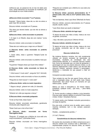 verifica-se que, ao passar-se de um tipo de relato para
outro, certos elementos do enunciado se modificam, por
acomodação ao novo molde sintático.
a)Discurso direto enunciado 1ª ou 2ª pessoa.
Exemplo: "-Devia bastar, disse ela; eu não me atrevo a
pedir mais."(M. de Assis)
Discurso indireto: enunciado em 3ª pessoa:
"Ela disse que deveria bastar, que ela não se atrevia a
pedir mais"
b)Discurso direto: verbo enunciado no presente:
"- O major é um filósofo, disse ele com malícia." (Lima
Barreto)
Discurso indireto: verbo enunciado no imperfeito:
"Disse ele com malícia que o major era um filósofo."
c) Discurso direto: verbo enunciado no pretérito
perfeito:
"- Caubi voltou, disse o guerreiro Tabajara."(José de
Alencar)
Discurso indireto: verbo enunciado no pretérito mais-que-
perfeito:
"O guerreiro Tabajara disse que Caubi tinha voltado."
d) Discurso direto: verbo enunciado no futuro do
presente:
"- Virão buscar V muito cedo? - perguntei."(A.F. Schmidt)
Discurso indireto: verbo enunciado no futuro do pretérito:
"Perguntei se viriam buscar V. muito cedo"
e) Discurso direto: verbo no modo imperativo:
"- Segue a dança! , gritaram em volta. (A. Azevedo)
Discurso indireto: verbo no modo subjuntivo:
"Gritaram em volta que seguisse a dança."
f) Discurso direto: enunciado justaposto:
"O dia vai ficar triste, disse Caubi."
Discurso indireto: enunciado subordinado, geralmente
introduzido pela integrante que:
"Disse Caubi que o dia ia ficar triste."
g) Discurso direto:: enunciado em forma
interrogativa direta:
"Pergunto - É verdade que a Aldinha do Juca está uma
moça encantadora?" (Guimarães Rosa)
Discurso indireto: enunciado em forma interrogativa
indireta:
"Pergunto se é verdade que a Aldinha do Juca está uma
moça encantadora."
h) Discurso direto: pronome demonstrativo de 1ª
pessoa (este, esta, isto) ou de 2ª pessoa (esse, essa,
isso).
"Isto vai depressa, disse Lopo Alves."(Machado de Assis)
Discurso indireto: pronome demonstrativo de 3ª pessoa
(aquele, aquela, aquilo).
"Lopo Alves disse que aquilo ia depressa."
i) Discurso direto: advérbio de lugar aqui:
"E depois de torcer nas mãos a bolsa, meteu-a de novo
na gaveta, concluindo:
- Aqui, não está o que procuro."(Afonso Arinos)
Discurso indireto: advérbio de lugar ali:
"E depois de torcer nas mãos a bolsa, meteu-a de novo
na gaveta, concluindo que ali não estava o que
procurava."
Discurso indireto livre
Na moderna literatura narrativa, tem sido amplamente
utilizado um terceiro processo de reprodução de
enunciados, resultante da conciliação dos dois
anteriormente descritos. É o chamado discurso indireto
livre, forma de expressão que, ao invés de apresentar o
personagem em sua voz própria (discurso direto), ou de
informar objetivamente o leitor sobre o que ele teria dito
(discurso indireto), aproxima narrador e personagem,
dando-nos a impressão de que passam a falar em
uníssono.
Comparem-se estes exemplos:
"Que vontade de voar lhe veio agora! Correu outra vez
com a respiração presa. Já nem podia mais. Estava
desanimado. Que pena! Houve um momento em que
esteve quase... quase!
Retirou as asas e estraçalhou-a. Só tinham beleza.
Entretanto, qualquer urubu... que raiva... " (Ana Maria
Machado)
"D. Aurora sacudiu a cabeça e afastou o juízo temerário.
Para que estar catando defeitos no próximo? Eram todos
irmãos. Irmãos." (Graciliano Ramos)
"O matuto sentiu uma frialdade mortuária percorrendo-o
ao longo da espinha.
Era uma urutu, a terrível urutu do sertão, para a qual a
mezinha doméstica nem a dos campos possuíam
salvação.
Perdido... completamente perdido..."
( H. de C. Ramos)
Características do discurso indireto livre
Do exame dos enunciados em itálico comprova-se que o
discurso indireto livre conserva toda a afetividade e a
expressividade próprios do discurso direto, ao mesmo
Curso Ápice - Língua Portuguesa (exercícios) – Prof. Ricardo Hoffman 100
 