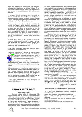 tempo que mantém as transposições de pronomes,
verbos e advérbios típicos do discurso indireto. É, por
conseguinte, um processo de reprodução de enunciados
que combina as características dos dois anteriormente
descritos.
1. No plano formal, verifica-se que o emprego do
discurso indireto livre "pressupõe duas condições: a
absoluta liberdade sintática do escritor (fator gramatical)
e a sua completa adesão à vida do personagem (fator
estético) " (Nicola Vita In: Cultura Neolatina).
Observe-se que essa absoluta liberdade sintática do
escritor pode levar o leitor desatento a confundir as
palavras ou manifestações dos locutores com a simples
narração. Daí que, para a apreensão da fala do
personagem nos trechos em discurso indireto livre,
ganhe em importância o papel do contexto, pois que a
passagem do que seja relato por parte do narrador a
enunciado real do locutor é, muitas vezes, extremamente
sutil, tal como nos mostra o seguinte passo de Machado
de Assis:
"Quincas Borba calou-se de exausto, e sentou-se
ofegante. Rubião acudiu, levando-lhe água e pedindo
que se deitasse para descansar; mas o enfermo após
alguns minutos, respondeu que não era nada. Perdera o
costume de fazer discursos é o que era."
2. No plano expressivo, devem ser realçados alguns
valores desta construção híbrida:
a) Evitando, por um lado, o acúmulo de quês, ocorrente
no discurso indireto, e, por outro lado, os cortes das
oposições dialogadas peculiares ao discurso direto, o
discurso indireto livre permite uma narrativa mais fluente,
de ritmo e tom mais artisticamente elaborados;
b) O elo psíquico que se estabelece entre o narrador e
personagem neste molde frásico torna-o o preferido dos
escritores memorialistas, em suas páginas de monólogo
interior;
c) Finalmente, cumpre ressaltar que o discurso indireto
livre nem sempre aparece isolado em meio da narração.
Sua "riqueza expressiva aumenta quando ele se
relaciona, dentro do mesmo parágrafo, com os discursos
direto e indireto puro", pois o emprego conjunto faz que
para o enunciado confluam, "numa soma total, as
características de três estilos diferentes entre si".
( Celso Cunha in Gramática da Língua Portuguesa, 2ª
edição, MEC-FENAME.)
PROVAS ANTERIORES
O que quero é fome
Conheço muitos testes de inteligência. Não
conheço nenhum teste de sabedoria. É importante saber
a diferença entre essas duas, inteligência e sabedoria,
freqüentemente confundidas. A inteligência é a nossa
capacidade de conhecer e manipular o mundo. Ela tem a
ver com o poder. A sabedoria é a graça de saborear o
mundo. Ela tem a ver com a felicidade. As escolas se
dedicam a desenvolver e avaliar a inteligência. Para isso
desenvolveram testes. Os testes avaliam a inteligência
dos alunos por meio de números. Mas elas nada sabem
sobre a sabedoria, e nem elaboram testes para avaliá-la.
Nas escolas e universidades muitos tolos são aprovados
cum laude. A inteligência é muito importante. Ela nos dá
os meios para viver. Mas somente a sabedoria é capaz
de nos dar razões para viver. Muitas pessoas se
suicidam porque, tendo todos os meios para viver, não
tinham as razões para viver.
Proponho-lhe um teste de sabedoria. Ele é muito
simples. O seu aniversário está chegando. Você já não é
mais jovem. O espelho lhe revela coisas que você não
gostaria de saber. Diante da sua imagem no espelho
existe sempre o perigo de que uma magia perversa
aconteça, e você seja repentinamente transformado em
bruxa ou ogro — tal como aconteceu com a madrasta da
Branca de Neve. Em desespero, você invoca os deuses.
Eles vêm em seu socorro e lhe dizem que atenderão a
um desejo seu, a um único desejo. Que súplica você lhes
faria?
Digo-lhe que essa seria a hora da pureza de
coração, quando todos os supérfluos têm de ser
deixados de lado. "Pureza de coração" — assim disse
Kierkegaard, meu querido filósofo solitário, companheiro
já morto; por vezes os mortos são companhia melhor que
os vivos, porque falam menos e ouvem mais —, pureza
de coração, ele disse, "é desejar uma só coisa". Digo que
isso é sabedoria, mas pode parecer mais coisa de
neurótico obsessivo, ficar querendo uma coisa só, o
tempo todo. Você entenderá o que digo se você prestar
atenção no vôo dos pássaros. E para ajudá-lo nesse
dever de casa, transcrevo o que Camus pensou, ao
observá-los. "Se durante o dia o vôo dos pássaros
parece sempre sem destino, à noite, dir-se-ia reencontrar
sempre uma finalidade. Voam para alguma coisa. Assim
talvez, na noite da vida..." O texto termina assim, com
essas reticências que, segundo Mário Quintana, são o
caminho que o pensamento deve continuar a seguir.
Assim é o coração. Há momentos na vida em que ele é
como o vôo dos pássaros durante o dia: oscila em todas
as direções, sem saber direito o que quer, ao sabor das
dez mil coisas que o fascinam, tão desejáveis, cada uma
delas uma taça de prazer. Chega um momento,
entretanto, em que é preciso escolher uma direção — é
preciso descobrir aquela palavra, aquela única palavra
que dá nome ao nosso sofrimento, que nomeia a nossa
nostalgia, para que saibamos para onde ir.
A Adélia Prado passou por esse teste. Disse ela
no seu poema "O tempo":
(...) Descobri que a seu tempo vão me chorar e
esquecer. Vinte anos mais vinte é o que tenho. Nesse
exato momento do dia vinte de julho de mil novecentos e
setenta e seis, o céu é bruma, está frio, estou feia, acabo
de receber um beijo pelo correio. Quarenta anos! Não
quero faca nem queijo. Quero a fome. (...)
Rubem Alves (in "Cenas da
Vida")
As questões de 01 a 07 referem-se ao texto ao lado
1-(CFS A 2/2002) O autor define inteligência e sabedoria
com o objetivo de mostrar
a) uma falha da escola, que privilegia a inteligência.
b) que a inteligência é fundamental para se chegar à
sabedoria.
c) que a inteligência está para a felicidade como a
sabedoria para o poder.
d) que a sabedoria é para a vida, não para a escola.
Curso Ápice - Língua Portuguesa (exercícios) – Prof. Ricardo Hoffman 101
 
