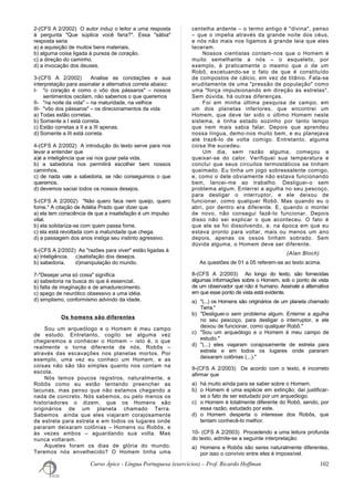 2-(CFS A 2/2002) O autor induz o leitor a uma resposta
à pergunta "Que súplica você faria?". Essa "sábia"
resposta seria
a) a aquisição de muitos bens materiais.
b) alguma coisa ligada à pureza de coração.
c) a direção do caminho.
d) a invocação dos deuses.
3-(CFS A 2/2002) Analise as conotações e sua
interpretação para assinalar a alternativa correta abaixo:
I- "o coração é como o vôo dos pássaros" – nossos
sentimentos oscilam, não sabemos o que queremos
II- "na noite da vida" – na maturidade, na velhice
III- "vôo dos pássaros" – os direcionamentos da vida
a) Todas estão corretas.
b) Somente a I está correta.
c) Estão corretas a II e a III apenas.
d) Somente a III está correta.
4-(CFS A 2/2002) A introdução do texto serve para nos
levar a entender que
a)é a inteligência que vai nos guiar pela vida.
b) a sabedoria nos permitirá escolher bem nossos
caminhos.
c) de nada vale a sabedoria, se não conseguimos o que
queremos.
d) devemos saciar todos os nossos desejos.
5-(CFS A 2/2002) "Não quero faca nem queijo, quero
fome." A citação de Adélia Prado quer dizer que
a) ela tem consciência de que a insatisfação é um impulso
vital.
b) ela solidariza-se com quem passa fome.
c) ela está revoltada com a maturidade que chega.
d) a passagem dos anos instiga seu instinto agressivo.
6-(CFS A 2/2002) As "razões para viver" estão ligadas à
a) inteligência. c)satisfação dos desejos.
b) sabedoria. d)manipulação do mundo.
7-"Desejar uma só coisa" significa
a) sabedoria na busca do que é essencial.
b) falta de imaginação e de amadurecimento.
c) apego de neurótico obsessivo a uma idéia.
d) simplismo, conformismo advindo da idade.
Os homens são diferentes
Sou um arqueólogo e o Homem é meu campo
de estudo. Entretanto, cogito se alguma vez
chegaremos a conhecer o Homem – isto é, o que
realmente o torna diferente de nós, Robôs –
através das escavações nos planetas mortos. Por
exemplo, uma vez eu conheci um Homem, e as
coisas não são tão simples quanto nos contam na
escola.
Nós temos poucos registros, naturalmente, e
Robôs como eu estão tentando preencher as
lacunas, mas penso que não estamos chegando a
nada de concreto. Nós sabemos, ou pelo menos os
historiadores o dizem, que os Homens são
originários de um planeta chamado Terra.
Sabemos ainda que eles viajaram corajosamente
de estrela para estrela e em todos os lugares onde
pararam deixaram colônias – Homens ou Robôs, e
às vezes ambos – aguardando sua volta. Mas
nunca voltaram.
Aqueles foram os dias de glória do mundo.
Teremos nós envelhecido? O Homem tinha uma
centelha ardente – o termo antigo é "divina", penso
– que o impelia através da grande noite dos céus,
e nós não mais nos ligamos à grande teia que eles
teceram.
Nossos cientistas contam-nos que o Homem é
muito semelhante a nós – o esqueleto, por
exemplo, é praticamente o mesmo que o de um
Robô, excetuando-se o fato de que é constituído
de compostos de cálcio, em vez de titânio. Fala-se
eruditamente de uma "pressão de população" como
uma "força impulsionando em direção às estrelas".
Sem dúvida, há outras diferenças.
Foi em minha última pesquisa de campo, em
um dos planetas inferiores, que encontrei um
Homem, que deve ter sido o último Homem neste
sistema, e tinha estado sozinho por tanto tempo
que nem mais sabia falar. Depois que aprendeu
nossa língua, demo-nos muito bem, e eu planejava
até trazê-lo de volta comigo. Entretanto, alguma
coisa lhe sucedeu.
Um dia, sem razão alguma, começou a
queixar-se do calor. Verifiquei sua temperatura e
concluí que seus circuitos termostáticos se tinham
queimado. Eu tinha um jogo sobressalente comigo,
e, como o dele obviamente não estava funcionando
bem, lancei-me ao trabalho. Desliguei-o sem
problema algum. Enterrei a agulha no seu pescoço,
para desligar o interruptor, e ele deixou de
funcionar, como qualquer Robô. Mas quando eu o
abri, por dentro era diferente. E, quando o montei
de novo, não consegui fazê-lo funcionar. Depois
disso não sei explicar o que aconteceu. O fato é
que ele se foi dissolvendo, e, na época em que eu
estava pronto para voltar, mais ou menos um ano
depois, apenas os ossos tinham sobrado. Sem
dúvida alguma, o Homem deve ser diferente.
(Alan Bloch)
As questões de 01 a 05 referem-se ao texto acima.
8-(CFS A 2/2003) Ao longo do texto, são fornecidas
algumas informações sobre o Homem, sob o ponto de vista
de um observador que não é humano. Assinale a alternativa
em que esse ponto de vista está evidente.
a) "(...) os Homens são originários de um planeta chamado
Terra."
b) "Desliguei-o sem problema algum. Enterrei a agulha
no seu pescoço, para desligar o interruptor, e ele
deixou de funcionar, como qualquer Robô."
c) "Sou um arqueólogo e o Homem é meu campo de
estudo."
d) "(...) eles viajaram corajosamente de estrela para
estrela e em todos os lugares onde pararam
deixaram colônias (...)."
9-(CFS A 2/2003) De acordo com o texto, é incorreto
afirmar que
a) há muito ainda para se saber sobre o Homem.
b) o Homem é uma espécie em extinção; daí justificar-
se o fato de ser estudado por um arqueólogo.
c) o Homem é totalmente diferente do Robô, sendo, por
essa razão, estudado por este.
d) o Homem desperta o interesse dos Robôs, que
tentam conhecê-lo melhor.
10- (CFS A 2/2003) Procedendo a uma leitura profunda
do texto, admite-se a seguinte interpretação:
a) Homens e Robôs são seres naturalmente diferentes,
por isso o convívio entre eles é impossível.
Curso Ápice - Língua Portuguesa (exercícios) – Prof. Ricardo Hoffman 102
 