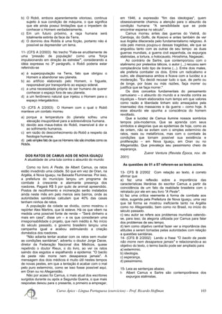 b) O Robô, embora aparentemente vitorioso, continua
sujeito à sua condição de máquina, o que significa
que ele ainda possui limitações que o impedem de
conhecer o Homem verdadeiramente.
c) Em um futuro próximo, a raça humana será
totalmente extinta da face da Terra.
d) O domínio dos Robôs é uma ficção, portanto não é
possível se depreender um tema.
11- (CFS A 2/2003) No trecho "Fala-se eruditamente de
uma 'pressão de população' como uma 'força
impulsionando em direção às estrelas'", considerando a
idéia expressa no 3º parágrafo, o Robô poderia estar
referindo-se
a) à superpopulação na Terra, fato que obrigou o
Homem a abandonar seu planeta.
b) ao artifício elaborado pelo Homem, o foguete,
responsável por transportá-lo ao espaço sideral.
c) a uma necessidade própria do ser humano de querer
conhecer o espaço fora de seu planeta.
d) a um fenômeno natural que injetou o Homem para o
espaço intergaláctico.
12- (CFS A 2/2003) O Homem com o qual o Robô
manteve um contato morreu
a) porque a temperatura do planeta sofreu uma
elevação insuportável para a sobrevivência humana.
b) devido aos maus-tratos do Robô, insensível à dor e
ao sofrimento humanos.
c) em razão do desconhecimento do Robô a respeito da
fisiologia humana.
d) pelosimplesfatode queosHomensnãosão imortaiscomoos
Robôs.
DOS RATOS DE CAMUS AOS DE NOVA IGUAÇU
A atualidade de uma luta contra o absurdo do mundo
Como no livro A Peste, de Albert Camus, os ratos
estão invadindo uma cidade. Só que em vez de Oran, na
Argélia, é Nova Iguaçu, na Baixada Fluminense. Por isso,
a prefeitura do município lançou um programa de
combate à crescente e alarmante presença dos
roedores. Pagará R$ 5 por quilo de animal apreendido.
Postos de recolhimento e incineração serão instalados
ainda neste mês em pelo menos seis bairros, onde as
autoridades sanitárias calculam que 40% das casas
tenham ninhos de ratos.
A população da cidade se dividiu, como mostrou o
repórter Alex Martins, que lá esteve. Há os que vêem na
medida uma possível fonte de renda – "Será dinheiro a
mais em casa", disse um – e os que consideram uma
irresponsabilidade o projeto, que nem inédito é. No início
do século passado, o governo brasileiro lançou uma
campanha igual e acabou estimulando a criação
doméstica dos roedores.
"Não adianta tentar acabar com os ratos sem mudar
as condições sanitárias", advertiu o doutor Jorge Darze,
diretor da Federação Nacional dos Médicos, quase
repetindo o doutor Rieux, o do livro, ao ver os ratos
saindo dos esgotos e espalhando a epidemia: "O bacilo
da peste não morre nem desaparece jamais". A
mensagem dos dois médicos é muito útil nestes tempos
de novas pestes, em que a tentação é acabar com o mal
pelo puro extermínio, como se isso fosse possível aqui,
em Oran ou no Afeganistão.
Não por acaso foi Camus, o mais atual dos escritores
surgidos durante ou após a Segunda Guerra, o que mais
respostas deixou para o presente, o primeiro a empregar,
em 1946, a expressão "fim das ideologias", quem
obsessivamente chamou a atenção para o absurdo da
condição humana: "A sensibilidade que se pode
encontrar esparsa no século".
Camus morreu antes das guerras do Vietnã, do
Camboja, do Golfo, de Kosovo e antes também de ver
sua Argélia dilacerada pelo fundamentalismo religioso. A
vida pelo menos poupou-o dessas tragédias, ele que se
angustiou tanto com as outras de seu tempo: as duas
guerras mundiais, a guerra civil espanhola, os expurgos
stalinistas, a tortura, o holocausto, Hiroshima, Nagasaki.
Ao contrário de Sartre, que contemporizou com o
stalinismo por pretextos táticos, o autor (...) recusou sem
complacência todo tipo de tirania (...). Entre dois males,
ele preferia combater os dois. Entre um radicalismo e
outro, ele dispensava ambos e ficava com a lucidez e a
moderação. "Eu decidi recusar tudo o que, de perto ou
de longe, por boas ou más razões, faça morrer ou
justifica que se faça morrer."
Os dois conceitos fundamentais do pensamento
camusiano – o absurdo do mundo e a revolta contra as
injustiças – foram elaborados num tempo em que valores
como razão e liberdade tinham sido ameaçados pela
insensatez dos massacres e da guerra – como hoje. A
esse absurdo ele opunha a consciência do homem
revoltado.
Que a lucidez de Camus ilumine nossos sombrios
tempos pós-modernos. Que se aprenda com seus
símbolos e alegorias que as epidemias de hoje, como as
de ontem, não se evitam com o simples extermínio de
ratos, reais ou metafóricos, mas com o combate às
condições que tornam possível sua existência e
proliferação – em Nova Iguaçu, em Oran ou no
Afeganistão. Que prevaleça seu pessimismo cheio de
esperança.
Zuenir Ventura (Revista Época, nov. de
2001)
As questões de 01 a 07 referem-se ao texto acima.
13- CFS B 2/2002 Com relação ao texto, é correto
afirmar que
a) faz uma reflexão sobre a importância das
características literárias do escritor Camus a partir da
coincidência de um fato da realidade brasileira com o
retratado por ele em seu livro "A Peste".
b) faz uma crítica veemente à forma de combate aos
ratos, sugerida pela Prefeitura de Nova Iguaçu, uma vez
que tal forma se mostrou ineficiente tanto na Argélia
como no Afeganistão, bem como no Brasil, no início do
século passado.
c) seu autor se refere aos problemas mundiais valendo-
se, para isso, da alegoria utilizada por Camus para falar
dos problemas de seu tempo.
d) tem como objetivo central fazer ver a importância das
atitudes a serem tomadas pelas autoridades com relação
a questões sanitárias.
14- (CFS B 2/2002) Lendo a frase "O bacilo da peste
não morre nem desaparece jamais" e relacionando-a ao
objetivo do texto, o termo bacilo pode ser ampliado para
a) extermínio.
b) ideologia.
c) esperança.
d) pessimismo.
15- Leia as sentenças abaixo.
I- Albert Camus e Sartre são contemporâneos dos
expurgos stalinistas.
Curso Ápice - Língua Portuguesa (exercícios) – Prof. Ricardo Hoffman 103
 