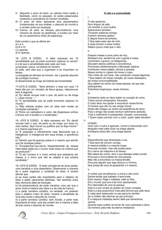 II- Segundo o autor do texto, os valores como razão e
liberdade, como no passado, só serão preservados
mediante a consciência do homem revoltado.
III- O autor do texto apresenta dois pensamentos
fundamentais na sua análise: o absurdo do mundo e
a revolta contra as injustiças.
IV- Camus vê para os tempos pós-modernos uma
maneira de vencer as epidemias: a lucidez por meio
de um pessimismo cheio de esperança.
Está correto o que se afirma em
a) I e II.
b) III e IV.
c) I apenas.
d) IV apenas.
16- (CFS B 2/2002) A idéia expressa em "A
sensibilidade que se pode encontrar esparsa no século"
é a de que a sensibilidade está cada vez mais
a) escassa, parca, na história do homem.
b) solta, sem elos que o organizem e se imponham no
tempo.
c) arraigada às atitudes do homem, daí o grande absurdo
da condição humana.
d) disseminada ao longo da história da humanidade.
17-(CFS B 2/2002) "Será dinheiro a mais em casa." A
frase dita por um morador de Nova Iguaçu, relaciona-se
bem à seguinte:
a) "Eu decidi recusar tudo o que, de perto ou de longe
(...) faça morrer ..."
b) "A sensibilidade que se pode encontrar esparsa no
mundo."
c) "Não adianta acabar com os ratos sem mudar as
condições sanitárias."
d) "Entre um radicalismo e outro, ele dispensava ambos
e ficava com a lucidez e a moderação."
18- (CFS B 2/2002) A idéia expressa em "Eu decidi
recusar tudo o que, de perto ou de longe, por boas ou
más razões, faça morrer ou justifica que se faça morrer."
é a mesma expressa em
a) "A estupidez é infinitamente mais fascinante que a
inteligência. A inteligência tem seus limites, a ignorância
não."
b) "Admitir que há guerras justas é o mesmo que admitir
que há injustiças justas."
c) "Envergonhar-nos-íamos freqüentemente de nossas
mais belas ações se o mundo visse todos os motivos que
as produzem."
d) "O ser humano é o único animal que assassina em
massa, é o único que não se adapta à sua própria
sociedade."
19- (CFS B 2/2002) O texto compõe-se de duas partes,
uma narrativa e uma dissertativa. Observando a maneira
de o autor organizar o conteúdo do texto, é correto
afirmar que
a) as duas partes são importantes para o objetivo do
texto e estão claramente definidas, não havendo entre
elas nenhuma idéia de transição.
b) há predominância da parte narrativa, uma vez que o
autor conta a história dos ratos e a da vida de Camus.
c) a parte narrativa constitui, na verdade, um pretexto
para o objetivo maior do texto: mostrar a atualidade de
uma luta contra o absurdo do mundo.
d) a parte narrativa constitui, sem dúvida, a parte mais
importante do texto, pois ela contém em si mesma a idéia
de luta contra o absurdo do mundo.
O rato e a comunidade
I
O rato apareceu
Num ângulo da sala,
Um homem e uma mulher
Apareceram também,
Trocaram palavras comigo,
Fizeram diversos gestos
E depois foram-se embora.
? Que sabe esse rato de mim.
E esse homem e essa mulher
Sabem pouco mais que o rato.
II
Passam meses e anos perto de nós,
Rodeiam-nos, sentam-se com a gente à mesa,
Comentam a guerra, os telegramas,
Discutem planos políticos e econômicos,
Promovem arbitrariamente a felicidade coletiva.
Conhecem nosso paletó, camisa e gravata,
Nosso sorriso e o gesto de mover o copo.
Têm medo de nos tocar, não conhecem nossas lágrimas.
? Que sabem do nosso coração, do nosso desespero,
da nossa comunicabilidade.
Que sabem do centro da nossa pessoa, de que são
participantes.
Subúrbios longínquos, esses homens.
III
Entretanto cada um deve beber no coração do outro.
Todos somos amassados, triturados:
O outro deve nos ajudar a reconstruir nossa forma.
O homem que não viu seu amigo chorar
Ainda não chegou ao centro da experiência do amor.
Para o amigo não existe nenhum sofrimento abstrato.
Todo o sofrimento é pressentido, trocado, comunicado.
? Quem sabe conviver com o outro, quem sabe transferir
o
coração.
Viver com o outro é agonizar, morrer é ressuscitar com.
Ninguém mais sabe tocar na chaga aberta:
Entretanto todos têm uma chaga aberta.
IV
Desconhecido que atravessas a rua,
? Que tens de comum comigo.
A mesma solidão e a mesma roupa.
Procuras consolo, mas não podes parar.
És o servo da máquina e do tempo.
Mal sabes teu nome, nem o que desejas neste mundo.
Procuras a comunidade de uma pessoa,
Mas não a encontras na massa-leviatã.
Procuras alguém que seja obscuro e mínimo,
Que possa de novo te apresentar a ti mesmo.
V
A mulher que escolhemos, a única e não outra
Dentre tantas que habitam a terra triste,
Esta mesma, frágil e indefesa, bela ou feia,
Eis o mundo que nos é de novo apresentado
Por intermédio de uma só pessoa.
Esta é a que rompe as grades do nosso coração,
Esta é a que possuímos mais pela ternura que pelo sexo.
E nada será restaurado no seu genuíno sentido
Se a mulher não retornar ao seu princípio:
É a máquina instalada dentro dela que deveremos
vencer.
Quando essa mulher se tornar de novo submissa e doce,
Os homens pela mão da eterna mediadora
Curso Ápice - Língua Portuguesa (exercícios) – Prof. Ricardo Hoffman 104
 