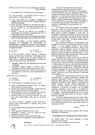 Abrirão outra vez um ao outro os corações que sangram.
( Murilo Mendes)
As questões de 01 a 05 referem-se ao texto acima.
20 - (CFS B 2/2003) Em relação ao título "O rato e a
comunidade", é correto afirmar que
a) o rato, como roedor que é, simboliza o desgaste das
relações, aquilo que corrói e destrói a comum unidade, a
sintonia de corações.
b) pouco expressa realmente do conteúdo do texto; o
rato é, na verdade, um elemento de estranhamento, a
fim de mostrar que os relacionamentos não se
aprofundam.
c) trata-se o rato de um elemento de oposição à
comunidade, que simboliza a experiência do amor, a
solidariedade de que fala o poeta.
d) o poeta utiliza a figura do rato para simplesmente introduzir
aquilo que realmente deseja: tratar da indiferença humana.
21 (CFS B 2/2003) O texto apresenta momentos
específicos de interpelação, de demonstração de
superficialidade no relacionamento humano e de necessidade
de doação. Esses momentos encontram-se, respectivamente,
nas seguintes estrofes:
a) V, II e III. c) IV, II e III.
b) IV, I e V. d) I, II, III, IV e V.
22 (CFS B 2/2003) Leviatã, segundo o Dicionário
Aurélio, significa "monstro do caos, na mitologia fenícia,
identificado, na Bíblia, como um animal aquático ou
réptil". Assim, a expressão massa-leviatã, em relação ao
trecho em que se encontra, exprime que
I - sociedade moderna não está estruturada para uma vida
humanizada.
II - sociedade moderna arrasta o homem para o
automatismo, para a ausência do tempo, do outro.
III - sociedade luta contra um monstro invisível que se
faz presente no dia-a-dia e que despersonaliza os
indivíduos.
Está correto o que se afirma em
a) III apenas. c) I e III apenas.
b) I e II apenas. d) I, II e III.
23- (CFS B 2/2003) Em relação à mulher, o texto
a) busca o essencialmente feminino sem, no entanto,
deixar de lado um juízo de valor.
b) assume clara postura de exaltação e força (máquina)
que é capaz de conduzir o homem adiante.
c) coloca-a apenas como uma prestadora de serviços,
uma intercessora; por isso, submissa e inferior.
d) mostra-a como um ser para se amansar, uma vez
que, como intermediária, pode agir em benefício
próprio.
24 (CFS B 2/2003) Segundo o texto, para que o
homem possa reencontrar-se e doar-se deve, como
atitude primeira,
a) procurar alguém que possa apresentá-lo novamente a si
mesmo.
b) "viver, agonizar e ressuscitar" com o outro.
c) sobrepujar a mulher, a fim de, obtida sua auto-
afirmação, abrir-se ao outro.
d) centrar-se na mulher, pois, através dela, está a
possibilidade de se estabelecer comunicação efetiva.
O Avesso
É coisa comum profissionais de qualquer
atividade artística receberem cartas nas quais o
correspondente assinala a "facilidade", a "naturalidade",
a "espontaneidade", com que o destinatário pinta, dança,
escreve ou representa. Não se apercebe o leitor ou
espectador — e nisso está uma das vitórias do trabalho
artístico — o quanto custou em sangue, em suor, em
esforço e fadiga, aquela suposta naturalidade. Porque
tudo no mundo tem o seu avesso. Quanto mais brilhante
e escorreita a face do direito, mais a face do avesso
encobre as dificuldades, os arremates feios, os
remendos. (...)
E o trabalho, este nosso trabalho de escrever?
Meu Deus, como às vezes chega até a ser sórdido!
Aquele riscar aquela grosseria do texto primitivo, aquele
tatear atrás da palavra desejada e, ainda pior, da
combinação de palavras desejadas! A gaucherie* do que
sai escrito — tanta beleza que a gente sonhou, depois de
posta no papel como ficou inexpressiva, barata e normal!
Já dizia bem o velho Bilac: "a palavra pesada abafa a
idéia leve" — e não é mesmo?
E as tentativas frustradas, as experiências sem
resultado? Aquilo que você queria saísse gracioso e saiu
canhoto, e o que desejava poético e saiu apenas
enfático, e o que pretendia escorreito e claro e saiu
amontoado, confuso, fatigante, chato. E as idéias que
vieram nas horas de insônia e pareciam maravilhosas,
pareciam a ponta da orelha da sua obra-prima — e que
depois de postas no papel envergonham e decepcionam
tanto que até lhe dão vontade de chorar?
As páginas em branco ainda são as melhores:
aqueles dias de mãos amarradas, de cabeça vazia, de
olhos no vago. Dão uma angústia, uma sensação penosa
que não sei se se parece com fome ou parece intoxicação
— talvez pareça com as duas; mas pelo menos não ficou
no papel a prova humilhante da incapacidade: diante da
máquina aberta, do papel virgem, a gente pode continuar
sonhando; é parecido com de noite, quando o sono tarda,
as idéias borbulham e a gente quase acredita que tem
talento... Precisa vir a luz do sol para trazer a humilhação
e a humildade... (...)
No beiral de minha varanda se aninhou um casal
de andorinhas. E a gente acompanhou o trabalho dos
pássaros, diariamente. Primeiro a confecção do ninho,
palha por palha, galhinho por galhinho. Depois o lento,
monótono, processo do choco. Depois o nascimento dos
filhotes, pelados, viscosos, sempre esfomeados. O
esforço de catar comida, de encher aqueles bicos
insaciáveis. A paciência de esperar que os filhotes
empenem, aprendam a usar as asas e se libertem do
ninho. Mas, no fim das contas, aquele sacrifício todo tem
a sua paga — resulta infalivelmente em um novo casal
de andorinhas, tão belas quanto as primeiras, negras,
lustrosas e perfeitas.
E a gente, quanto passarinho feio, quanto filhote
aleijado põe no mundo! Como é difícil, meu Deus, como
é raro produzir, já não digo uma andorinha inteira, mas
um simples riscar de asa no céu, uma cantiga de ave, um
atrevimento de vôo!
Raquel de
Queirós
gaucherie: palavra francesa que significa falta de jeito,
inabilidade, incompetência.
As questões de 01 a 06 referem-se ao texto ao lado
25- (ESGS 2002) No quinto parágrafo, a autora
descreve uma cena para
relacionar com as etapas do ato de escrever.
Curso Ápice - Língua Portuguesa (exercícios) – Prof. Ricardo Hoffman 105
 