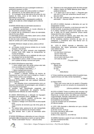 Assinale a alternativa em que a passagem evidencia o
sentimento expresso no título.
a) "Examinei-a, quase não podia acreditar no milagre."
b) "Assustei-me, eu não saberia dizer por quê."
c) "E a vantagem de ser bala eterna me enchia de uma
espécie de medo, como se tem diante da idéia de
eternidade ou de infinito."
"Até que não suportei mais, e, atravessando o portão da
escola, dei um jeito de o chicle mastigado cair no chão de
areia."
33 (ESGS 2003)A idéia de eternidade assustava a
pequena menina porque
a) a eternidade representava um mundo diferente do
real, povoado de príncipes e fadas.
b) a garota não se considerava à altura da eternidade;
esta só lhe dava aflição.
c) a eternidade durava a vida inteira, assim como o chicle
que a sua irmã lhe comprara.
d) não era muito comum entre as meninas da sua idade
estar em contato com o elixir do longo prazer.
34 (ESGS 2003)Com relação ao texto, pode-se afirmar
que
a) um simples mundo torna-se símbolo de um mundo
desejado, mas temido.
b) as crianças, em geral, possuem uma imaginação
criadora muito fértil, capaz de transportá-las ao
mundo da fantasia.
c) a menina se desilude com a realidade da vida e por
isso deseja livrar-se da eternidade.
d) a eternidade é como o chicle: no início é doce, mas,
com o passar do tempo, torna-se sem gosto.
35- (ESGS 2003)Observe estas falas:
"– tome cuidado para não perder porque esta bala
nunca se acaba. Dura a vida inteira."
"– (...) E aí mastiga a vida inteira. (...)"
"– Agora mastigue para sempre."
As hipérboles registradas no discurso
a) revelam a intenção maldosa da menina de
impressionar sua irmã mais nova e obrigá-la a chupar o
chicle, mesmo contra a sua vontade.
b) indicam meras interferências no texto de
estruturas da linguagem oral, sem qualquer relevância
para a narrativa.
c) são utilizadas única e exclusivamente como um
elemento caracterizador da personagem, pois retratam o
nível coloquial da linguagem.
d) suscitam, pela intensificação exagerada que
expressam, a perplexidade da pequena menina,
despertando-lhe reflexões de ordem filosófica.
36 (ESGS 2003)Verifica-se a utilização de linguagem
conotativa nas passagens abaixo, exceto em
a) "Peguei a pequena pastilha cor-de-rosa que
representava o elixir do longo prazer."
b) "Comecei a mastigar e em breve tinha na boca aquele
puxa-
-puxa cinzento de borracha que não tinha gosto de
nada."
c) "Eu estava boba: parecia-me ter sido transportada
para o reino de histórias de príncipes e fadas."
d) "Mas aliviada. Sem o peso da eternidade sobre
mim."
37 (ESGS 2003)Marque a alternativa em que o discurso
assinalado não corresponda ao trecho ao qual se refere.
a) "Perder a eternidade? Nunca." – discurso direto
b) "Quando eu era muito pequena ainda não tinha provado
chicles e mesmo em Recife falava-se pouco deles." –
ausência de discurso
c) "— E agora que é que eu faço? — Perguntei para
não errar no ritual que certamente deveria haver." –
discurso direto
d) "Eu não quis confessar que não estava à altura da
eternidade." – discurso indireto
38 (CFS B 2/2002) Assinale a alternativa em que há
ambigüidade no texto.
a) Eles foram por um caminho, e nós fomos por outro. Só
no final da tarde, os guardas encontraram-nos.
b) O médico mandou-me aplicar uma injeção em meu
pai. A tarefa nos foi quase impossível, porque desde
criança ele tinha ódio a injeções.
c) Dr. Davi mandou-me internar, pois, havia dias, uma
gripe me consumia e me afastara do trabalho.
d) Os brasileiros estamos convictos de que, em se
reelegendo, o Presidente será mais flexível com os
funcionários públicos.
39 (CFS B 2/2002) Assinale a alternativa cuja
inobservância das regras gramaticais caracteriza-se
como defeito textual.
a) "quando nasci
um anjo louco muito louco
veio ler minha mão
não era anjo barroco
era um anjo muito louco, torto
com asas de avião."
(Torquato Neto)
b) Pega ladrão
Alguém tirou
um pedaço
do meu
P ~
O
(Kátia Bento)
c) "Umas carabinas que guardava atrás do guarda-roupa,
a gente brincava com elas, de tão imprestáveis."
(J. Régio)
d) Vídeos XXXX:
"Para você nunca mais ter de assistir à Orquestra
de Berlim ao som do concerto do encanamento do
vizinho."
(informe publicitário – adaptado)
40 (CFS A 2/2002) "Todos os políticos são corruptos; daí
vem o desinteresse do povo para as próximas eleições."
Observa-se, no texto acima, uma falha que compromete
a argumentação. Assinale a alternativa que a contém.
a) Emprego de abrangência inadequada.
b) Incoerência na conclusão.
c) Uso de conceitos que se contradizem.
d) Falta de coesão.
41 (CFS 1/95) Assinalar a alternativa em que a divisão
silábica está correta:
a) né-ctar; fi-a-do; cri-an-ça
b) in-a-pto; tran-sep-to; dês-or-dem
c) gi-ras-sóis; mag-nó-lia
d) des-u-ni-ão; ad-je-ti-vo; ve-e-mên-cia
42 (AMAN) Assinale a opção em que a divisão de sílabas
não está corretamente feita:
a) a-bai-xa-do
Curso Ápice - Língua Portuguesa (exercícios) – Prof. Ricardo Hoffman 107
 