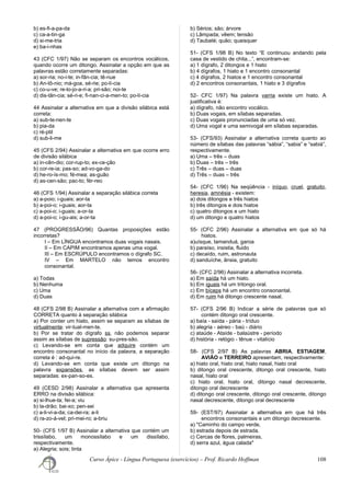 b) es-fi-a-pa-da
c) ca-a-tin-ga
d) si-me-tria
e) ba-i-nhas
43 (CFC 1/97) Não se separam os encontros vocálicos,
quando ocorre um ditongo. Assinalar a opção em que as
palavras estão corretamente separadas:
a) sor-ria; no-i-te; in-fân-cia; tê-nue
b) An-tô-nio; má-goa, sé-rie; po-lí-cia
c) co-u-ve; re-lo-jo-a-ri-a; pri-são; noi-te
d) dis-tân-cia; sé-ri-e; fi-nan-ci-a-men-to; po-lí-cia
44 Assinalar a alternativa em que a divisão silábica está
correta:
a) sub-te-nen-te
b) pia-da
c) ré-ptil
d) sub-li-me
45 (CFS 2/94) Assinalar a alternativa em que ocorre erro
de divisão silábica
a) in-cên-dio; cor-rup-to; ex-ce-ção
b) cor-re-ia; pas-so; ad-vo-ga-do
d) he-ro-ís-mo; fé-mea; as-guão
d) as-cen-são; pac-to; fér-reo
46 (CFS 1/94) Assinalar a separação silábica correta
a) a-poio; i-guais; aor-ta
b) a-poi-o; i-guais; aor-ta
c) a-poi-o; i-guais; a-or-ta
d) a-poi-o; i-gu-ais; a-or-ta
47 (PROGRESSÃO/96) Quantas proposições estão
incorretas?
I – Em LÌNGUA encontramos duas vogais nasais.
II – Em CAPIM encontramos apenas uma vogal.
III – Em ESCRÚPULO encontramos o dígrafo SC.
IV – Em MARTELO não temos encontro
consonantal.
a) Todas
b) Nenhuma
c) Uma
d) Duas
48 (CFS 2/98 B) Assinalar a alternativa com a afirmação
CORRETA quanto à separação silábica
a) Por conter um hiato, assim se separam as sílabas de
virtualmente: vir-tual-men-te.
b) Por se tratar do dígrafo ss, não podemos separar
assim as sílabas de supressão: su-pres-são.
c) Levando-se em conta que adquire contém um
encontro consonantal no início da palavra, a separação
correta é : ad-qui-re.
d) Levando-se em conta que existe um ditongo na
palavra expansões, as sílabas devem ser assim
separadas: ex-pan-so-es.
49 (CESD 2/98) Assinalar a alternativa que apresenta
ERRO na divisão silábica:
a) si-lhue-ta; fei-a; viu
b) la-drão; bai-xo; pen-sei
c) a-li-vi-a-da; ca-dei-ra; a-li
d) ra-zo-á-vel; pri-mei-ro; a-briu
50- (CFS 1/97 B) Assinalar a alternativa que contém um
trissílabo, um monossílabo e um dissílabo,
respectivamente.
a) Alegria; sois; tinta
b) Sérios; são; árvore
c) Lâmpada; vêem; tensão
d) Taubaté; quão; quaisquer
51- (CFS 1/98 B) No texto “E continuou andando pela
casa de vestido de chita...”, encontram-se:
a) 1 dígrafo, 2 ditongos e 1 hiato
b) 4 dígrafos, 1 hiato e 1 encontro consonantal
c) 4 dígrafos, 2 hiatos e 1 encontro consonantal
d) 2 encontros consonantais, 1 hiato e 3 dígrafos
52- CFC 1/97) Na palavra varria existe um hiato. A
justificativa é:
a) dígrafo, não encontro vocálico.
b) Duas vogais, em sílabas separadas.
c) Duas vogais pronunciadas de uma só vez.
d) Uma vogal e uma semivogal em sílabas separadas.
53- (CFS/93) Assinalar a alternativa correta quanto ao
número de sílabas das palavras “sábia”, “sabia” e “sabiá”,
respectivamente.
a) Uma – três – duas
b) Duas – três – três
c) Três – duas – duas
d) Três – duas – três
54- (CFC 1/96) Na seqüência - iníquo, cruel, gratuito,
heresia, amnésia - existem:
a) dois ditongos e três hiatos
b) três ditongos e dois hiatos
c) quatro ditongos e um hiato
d) um ditongo e quatro hiatos
55- (CFC 2/96) Assinalar a alternativa em que só há
hiatos.
a)uísque, tamanduá, garoa
b) paraíso, insistia, fluido
c) decaído, ruim, astronauta
d) sanduíche, ânsia, gratuito
56- (CFC 2/96) Assinalar a alternativa incorreta.
a) Em saída há um hiato.
b) Em iguais há um tritongo oral.
c) Em bíceps há um encontro consonantal.
d) Em ruim há ditongo crescente nasal.
57- (CFS 2/96 B) Indicar a série de palavras que só
contém ditongo oral crescente.
a) baía - saída - pária - tríduo
b) alegria - aéreo - baú - diário
c) ataúde - Ataíde - balaústre - período
d) história - relógio - tênue - vitalício
58- (CFS 2/97 B) As palavras ABRIA, ESTIAGEM,
AVIÃO e TERREIRO apresentam, respectivamente:
a) hiato oral, hiato oral, hiato nasal, hiato oral
b) ditongo oral crescente, ditongo oral crescente, hiato
nasal, hiato oral
c) hiato oral, hiato oral, ditongo nasal decrescente,
ditongo oral decrescente
d) ditongo oral crescente, ditongo oral crescente, ditongo
nasal decrescente, ditongo oral decrescente
59- (EST/97) Assinalar a alternativa em que há três
encontros consonantais e um ditongo decrescente.
a) "Caminho do campo verde,
b) estrada depois de estrada.
c) Cercas de flores, palmeiras,
d) serra azul, água calada"
Curso Ápice - Língua Portuguesa (exercícios) – Prof. Ricardo Hoffman 108
 