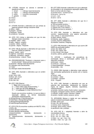 60- (VTE/90) Associar as colunas e assinalar a
seqüência correta:
1 - amam ( ) ditongo nasal decrescente
2 - casco ( ) ditongo oral decrescente
3 - sofria ( ) encontro consonantal
4 - gratuito ( ) hiato
a) 1-4-2-3
b) 1-4-3-2
c) 4-3-2-1
d) 4-3-1-2
61- (VTE/99) Assinalar a alternativa em que ambas as
palavras possuem ditongo crescente nasal:
a) cãibra - órgão
b) pingüim - quando
c) freqüente - quieto
d) constância - tranqüilo
62- (CFS 1/91) Indicar a alternativa em que há dois
ditongos nasais crescentes:
a) capitães - falam - mãos
b) ação - ingênuo - pingüim
c) quadra - cãibra - gratuito
d) quando - degrau - freqüente
63- (CFS 1/99 B) Assinalar a alternativa em que ocorra
hiato em TODAS as palavras:
a) água - sujeito - apoio
b) urgência - lavanderia - emoções
c) afetuosa - divinatório - paguei
d) extraordinárias - criatura - frieza
64- (PROGRESSÃO/99) "Perderam e desceram para a
terceira divisão". Nesse período encontramos
a) somente 1 ditongo nasal decrescente
b) 2 ditongos orais decrescentes
c) 1 hiato
d) 2 ditongos nasais decrescentes
65- (CFC 2/94) Assinalar a alternativa que só contém
hiatos.
a) sair, foice, noite
b) Deus, sair, couve
c) leal, noite, lua
d) dia, leal, raiz
66- (CFC 1/99) Observe:
I - "Mais rubro na escuridão..."
II - "...todos voltam meio decepcionados..."
III - "...sabe que não pode abaixar-se..."
IV - "...só confiavam no braço infalível de Chuí."
Quanto aos encontros vocálicos, no que se refere à
separação silábica, os termos destacados
apresentam respectivamente:
a) ditongo/ditongo e hiato/ditongo/hiato
b) hiato/hiato e ditongo/ditongo/hiato
c) ditongo/tritongo/hiato/ditongo
d) hiato/tritongo/hiato/ditongo
67- (CFS 2/79) Os encontros vocálicos em MUITO, VOU,
e QUAL são
a) todos ditongos crescentes.
b) todos ditongos decrescentes.
c)respectivamente: crescente, decrescente e
decrescente.
d) respectivamente: decrescente, decrescente e
crescente.
68- (CFT 2002) Assinale a alternativa em que a alteração
da tonicidade e da conseqüente separação silábica não
ferem a norma culta da Língua.
a) so-bran-cei-ra – so-bran-ce-í-ra
b) for-tui-to − for-tu-í-to
c) ru-im – ruim
d) cai-a – ca-í-a
69- CFT 2002) Assinale a alternativa em que há 2
ditongos e 2 hiatos.
a) "Na sua paixão sombria..."
b) Veio o mau agouro da vida...
c) "Depois veio o mau destino..."
d) "Não sei se dura ou caroável..."
70- (CFS 1/96) Assinalar a alternativa em que
ocorrem, respectivamente, uma palavra paroxítona,
uma oxítona e uma proparoxítona.
a) Zezé, Antônio, Álvaro
b) Holanda, Japão, Inglaterra
c) Física, Química, Matemática
d) Filosofia, Caxambu, Pitágoras
71- (CFS 1/96) Assinalar a alternativa em que ocorre UM
ERRO de acentuação gráfica.
a) baú, táxi, falido, viver
b) tatu, saci, rápido, líder
c) vírus, árvore, ímã, jóquei
d) raínha, cafeína, graúdo, estômago
72- (CFC/99 – modificada) Há coincidência de
acentuação tônica e acentuação gráfica entre os
seguintes vocábulos:
a) principal – cheiro
b) continuar – rubricá-la
c) responsabilidade – símbolo
d) escuridão – nós
73- (CESD 2/98) Assinalar a alternativa cujas palavras
são acentuadas graficamente de acordo com a mesma
regra.
a) visível – está
b) contrário – réstia
c) pontapé – razoável
d) só – ninguém
74- (CFS 1/99) Assinalar a alternativa em que as
palavras são acentuadas, obedecendo às mesmas
regras de mágoa, alguém, distraída, espontânea,
respectivamente.
a) auréola, intervêm (verbo), fluído (verbo), necessário
b) fogaréu, averigúem (verbo), heroína, preferência
c) incêndio, contém (verbo), indivíduo, matéria
d) canário, mantém (verbo), possuía, carícia
75- (EPCAR/80) Marque a opção em que nenhuma
palavra receberá acentuação gráfica.
a) sotão, garoa, guri
b) cutis, voo, ele (pronome)
c) rubrica, avaro, maquinaria
d) hangar, apoio (verbo), interim
e) aerodromo, tatu, prototipo
76- (CFS 2/97 B – adaptada) Assinale a série de
monossílabos tônicos.
a) cor – de – ar – que – não
b) cor – de – ar – mas – não
c) mãos – eu – giz – meu – teu
d) mãos – mais – eu – giz – me
Curso Ápice - Língua Portuguesa (exercícios) – Prof. Ricardo Hoffman 109
 