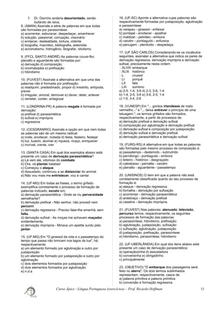 5. Dr. Osmírio andaria desorientado, senão
bufando de raiva.
8. (AMAN) Assinale a série de palavras em que todas
são formadas por parassíntese:
a) acorrentar, esburacar, despedaçar, amanhecer
b) solução, passional, corrupção, visionário
c) enrijecer, deslealdade, tortura, vidente
d) biografia, macróbio, bibliografia, asteróide
e) acromatismo, hidrogênio, litografar, idiotismo
9. (FFCL SANTO ANDRÉ) As palavras couve-flor,
planalto e aguardente são formadas por:
a) derivação d) composição
b) onomatopéia e) prefixação
c) hibridismo
10. (FUVEST) Assinale a alternativa em que uma das
palavras não é formada por prefixação:
a) readquirir, predestinado, propor d) irrestrito, antípoda,
prever
b) irregular, amoral, demover e) dever, deter, antever
c) remeter, conter, antegozar
11. (LONDRINA-PR) A palavra resgate é formada por
derivação:
a) prefixal d) parassintética
b) sufixal e) imprópria
c) regressiva
12. (CESGRANRIO) Assinale a opção em que nem todas
as palavras são de um mesmo radical:
a) noite, anoitecer, noitada d) festa, festeiro, festejar
b) luz, luzeiro, alumiar e) riqueza, ricaço, enriquecer
c) incrível, crente, crer
13. (SANTA CASA) Em qual dos exemplos abaixo está
presente um caso de derivação parassintética?
a) Lá vem ele, vitorioso do combate.
b) Ora, vá plantar batatas!
c) Começou o ataque.
d) Assustado, continuou a se distanciar do animal.
e) Não vou mais me entristecer, vou é cantar.
14. (UF-MG) Em todas as frases, o termo grifado
exemplifica corretamente o processo de formação de
palavras indicado, exceto em:
a) derivação parassintética - Onde se viu perversidade
semelhante?
b) derivação prefixal - Não senhor, não procedi nem
percorri.
c) derivação regressiva - Preciso falar-lhe amanhã, sem
falta.
d) derivação sufixal - As moças me achavam maçador,
evidentemente.
e) derivação imprópria - Minava um apetite surdo pelo
jantar.
15. (UF-MG) Em "O girassol da vida e o passatempo do
tempo que passa não brincam nos lagos da lua", há,
respectivamente:
a) um elemento formado por aglutinação e outro por
justaposição
b) um elemento formado por justaposição e outro por
aglutinação
c) dois elementos formados por justaposição
d) dois elementos formados por aglutinação
e) n.d.a
16. (UF-SC) Aponte a alternativa cujas palavras são
respectivamente formadas por justaposição, aglutinação
e parassíntese:
a) varapau - girassol - enfaixar
b) pontapé - anoitecer - ajoelhar
c) maldizer - petróleo - embora
d) vaivém - pontiagudo - enfurece
e) penugem - plenilúdio - despedaça
17. (UF SÃO CARLOS) Considerando-se os vocábulos
seguintes, assinalar a alternativa que indica os pares de
derivação regressiva, derivação imprópria e derivação
sufixal, precisamente nesta ordem:
ㆠXLVIII embarque
ㆠXLIX histórico
ㆠL cruzes!
ㆠLI porquê
ㆠLII fala
ㆠLIII sombrio
a) 2-5, 1-4, 3-6 d) 2-3, 5-6, 1-4
b) 1-4, 2-5, 3-6 e) 3-6, 2-5, 1-4
c) 1-5, 3-4, 2-6
18. (VUNESP) Em "... gordos irlandeses de rosto
vermelho..." e "... deixa entrever o princípio de uma
tatuagem.", os termos grifados são formados,
respectivamente, a partir de processos de:
a) derivação prefixal e derivação sufixal
b) composição por aglutinação e derivação prefixal
c) derivação sufixal e composição por justaposição
d) derivação sufixal e derivação prefixal
e) derivação parassintética e derivação sufixal
19. (FURG-RS) A alternativa em que todas as palavras
são formadas pelo mesmo processo de composição é:
a) passatempo - destemido - subnutrido
b) pernilongo - pontiagudo - embora
c) leiteiro - histórico - desgraçado
d) cabisbaixo - pernalta - vaivém
e) planalto - aguardente - passatempo
20. (UNISINOS) O item em que a palavra não está
corretamente classificada quanto ao seu processo de
formação é:
a) ataque - derivação regressiva
b) fornalha - derivação por sufixação
c) acorrentar - derivação parassintética
d) antebraço - derivação prefixal
e) casebre - derivação imprópria
21. (FUVEST) Nas palavras: atenuado, televisão,
percurso temos, respectivamente, os seguintes
processos de formação das palavras:
a) parassíntese, hibridismo, prefixação
b) aglutinação, justaposição, sufixação
c) sufixação, aglutinação, justaposição
d) justaposição, prefixação, parassíntese
e) hibridismo, parassíntese, hibridismo
22. (UF-UBERLÂNDIA) Em qual dos itens abaixo está
presente um caso de derivação parassintética:
a) operaçãozinha d) assustadora
b) conversinha e) obrigadinho
c) principalmente
23. (OBJETIVO) "O embarque dos passageiros será
feito no aterro". Os dois termos sublinhados
representam, respectivamente, casos de:
a) palavra primitiva e palavra primitiva
b) conversão e formação regressiva
Curso Ápice - Língua Portuguesa (exercícios) – Prof. Ricardo Hoffman 11
 
