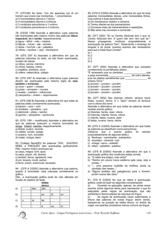 77- (CFC/98) No texto: “Um dia apareceu por lá um
homem que vivera nas montanhas...”, encontramos
a) 5 monossílabos átonos e 1 tônico
b) 4 monossílabos átonos e 2 tônicos
c) 3 vocábulos paroxítonos e 1 oxítono
d) 4 vocábulos paroxítonos e 2 oxítonos
78- (CESD 1/99) Assinale a alternativa cujas palavras
são acentuadas pelo mesmo motivo das palavras tábua,
impecável, só e úmido, respectivamente.
a) água – difícil – mês – miséria
b) fábula – móvel – até – armário
c) réstia – horrível – pé – pálpebra
d) vitória – revólver – cipó - meritíssimo
79- (CFS 2/97 A) Assinalar a alternativa em que as
palavras extraídas do texto, se não forem acentuadas,
mudam de classe.
a) cético, carícia, memória
b) vítima, história, íntima
c) angélica, arbitrária, viúvo
d) cólera, melancólica, colégio
80- (CFS 2/97 A) Assinalar a alternativa cujas palavras
devem ser acentuadas pela mesma regra de saía,
também e invisíveis.
a) viuvo – quem – míopes
b) juizes – armazem – moveis
c) revelia – mantem – influencias
d) campainha – vintem – responsaveis
81- (CFS 2/96 B) Assinalar a alternativa em que todas as
palavras estão corretamente acentuadas.
a) baíano – azía – ruim
b) chinêses – parabéns – juíz
c) eletroímã – jibóia – bambú
d) gaúcho – eloqüente – sanduíche
82- (CFS 1/99 – modificada) Assinalar a alternativa em
que as palavras possuam a mesma tonicidade de
amiga, futebol, melodia, respectivamente:
a) Nobel, pudico, recorde
b) cateter, condor, aziago
c) austero, ruim, acrobata
d) mister, ciclope, ibero
83- (Colégio Naval/83) As palavras TÁXI, SUICÍDIO,
DÉBIL e FREGUÊS vêm acentuadas graficamente.
Pelo mesmo motivo acentuam-se:
a) caqui, magoa, funil, apos
b) oasis, joquei, util, atraves
c) beriberi, tenue, agradavel, mes
d) juri, lençois, novel, xadrez
e) tenis, jovem, automovel, escassez
84- (CFS A 2/2002) Assinale a alternativa cuja palavra,
quanto à tonicidade, está colocada corretamente no
gráfico.
Obs.: a acentuação gráfica pode ter sido alterada em
função do objetivo do teste.
sílaba
tônica
a) ben ção
b) pú di co
c) u re ter
d) á va ro
85- (CFS A 2/2002) Assinale a alternativa em que há duas
palavras monossílabas átonas, uma monossílaba tônica,
uma oxítona e duas paroxítonas.
a) Os mandacarus vestiam a campina.
b) Tentou libertar-se dos pensamentos.
c) Conversa cheia de mal-entendidos e repetições.
d) Não seria mau tornarem a comandar...
86- (CFT 2002) "Só os Canais Globosat tem o que os
Canais Globosat tem. E quem não tem, tem que ter."
Nessa propaganda, omitimos propositalmente a
acentuação da palavra "tem". Observando o emprego do
singular e do plural, quantos acentos são necessários
para que a frase fique correta?
a) 1
b) 2
c) 3
d) 4
87- (CFT 2002) Assinale a alternativa que completa
corretamente os pontilhados abaixo.
"É necessário que os cientistas ________________ que
a peça encontrada ________________ de outro planeta,
pois há objetos semelhantes que ________________ da
própria Terra."
a) provem – provém – provêm
b) provém – provêm – provem
c) provem – provem – provém
d) provém – provém – provêm
88- (CFT 2002) Nas historias infantis, sempre havia
fadas, nuvens, herois. E o "ziper" sempre se fechava
com a vitoria dos bons.
Assinale a alternativa em que todas as palavras devem
receber acento gráfico.
a) historias, herois, ziper, vitoria
b) historias, infantis, herois, vitoria
c) infantis, fadas, nuvens, ziper
d) fadas, nuvens, havia, vitoria
89- (CFS A 2/2003) Assinale a alternativa em que todas
as palavras se classificam como paroxítonas.
(Observe que o acento gráfico foi retirado
propositadamente de algumas delas.)
a) filantropo - caminhante - substantivo
b) arquetipo - canavial - tupi
c) omega - servo - soldado
d) refem - satisfeito - patativa
90- (CFS B 2/2003) Assinale a alternativa em que a
acentuação gráfica dos vocábulos esteja correta.
a) "O saldo era exigúo, mas certo!"
b) "Dentro em pouco havia azâfama pela casa, idas e
vindas..."
c) "... uma pequena multidão de neófitos, ainda na
candidez das vestes..."
d) "Alguns levêdos são patogênicos para o homem,
porém outros são úteis."
91- CFS B 2/2003) No que se refere à acentuação
gráfica, pode-se fazer as seguintes considerações:
a) Consiste na aplicação, apenas, de certos sinais
escritos sobre algumas letras para representar o que foi
estipulado pelas regras de acentuação, que são
arbitrárias e desvinculadas da natureza da língua.
b) As regras de acentuação visam sistematizar a
leitura das palavras de nossa língua; assim sendo,
baseiam-se na posição da sílaba tônica, no timbre da
vogal, nos padrões prosódicos menos comuns da língua.
Curso Ápice - Língua Portuguesa (exercícios) – Prof. Ricardo Hoffman 110
 