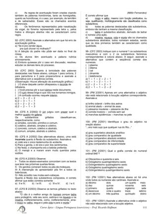 c) As regras de acentuação foram criadas visando
também às palavras homônimas, tanto as homógrafas,
quanto as homófonas; é o caso, por exemplo, de tem/têm
e de sabia/sabiá. Esses são os chamados acentos
diferenciais.
d) Os fenômenos representados pela nasalização
da vogal, do fonema representado pela letra u, pelos
hiatos e ditongos abertos não se caracterizam como
regra.
92- (CFC 2003) Assinale a alternativa em que há erro de
acentuação gráfica.
a) “Se é pra vender água,
pra quê chover no molhado?”
b) A bênção do padre não pôde ser dada no final da
missa.
c) Os alunos têm acentuado a palavra rubrica
erroneamente.
d) Embora quisesse pôr o caso em discussão, resolveu
estudar os demais itens do processo.
93- (CFC 2003) Quanto à tonicidade das palavras
destacadas nas frases abaixo, coloque 1 para oxítona, 2
para paroxítona e 3 para proparoxítona e assinale a
alternativa com a seqüência correta.
(Observação: Houve alteração da acentuação gráfica.)
( ) O show daquele cantor ultrapassou o recorde de
bilheteria.
( ) Você precisa pôr a sua rubrica neste documento.
( ) O ruim dessa briga é que nós nos tornamos inimigos.
( ) A confusão ocorreu naquele interim.
a) 3 – 3 – 2 – 2
b) 2 – 3 – 1 – 1
c) 3 – 2 – 2 – 3
d) 2 – 2 – 1 – 3
94- (CFS A 2/2002) O júri julgou com prazer qual o
melhor quadro da galeria.
Os substantivos grifados classificam-se,
respectivamente, como
a) simples, concreto, primitivo e comum.
b) coletivo, abstrato, simples e coletivo.
c) concreto, comum, coletivo e abstrato.
d) comum, simples, abstrato e coletivo.
95- (CFS A 2/2002) Das alternativas abaixo, uma está
incorreta quanto à flexão do substantivo. Assinale-a.
a) João era o único testemunha do acidente.
b) Para a garota, o dó era o pior dos sentimentos.
c) Na festa, o champanha era a bebida preferida.
d) O marajá e a marani eram muito queridos pelos
súditos.
96- (CFS A 2/2003) Observe:
I- Todos os abaixo-assinados concordam com os textos
que lerei nas próximas quartas-feiras.
II- Os garotos comeram todos os pés-de-moleques.
III- A intervenção do apresentador pôs fim a todos os
bate-bocas.
IV- Não acredito nas mulas-sem-cabeças.
Quanto à flexão dos substantivos compostos, é correto
afirmar que estão corretos somente
a) II e IV. b) I e III. c) III e IV. d) I e II.
97- (CFS B 2/2003) Observe os termos grifados no texto
abaixo:
"O cão é o melhor amigo do homem porque ladra
para protegê-lo, vela seu sono, estima-o na riqueza e na
miséria, indiferentemente, como, indiferentemente, ama-
o moço ou velho, segue-o pela vida e para a morte."
(Millôr Fernandes)
É correto afirmar que
a) moço e velho, mesmo com função predicativa, ou
seja, qualificando, morfologicamente são classificados como
substantivos.
b) todas as palavras destacadas são substantivos,
embora não tenham a mesma classificação.
c) ladra é substantivo abstrato, derivado de ladrar
e nomeia uma ação.
d) miséria, riqueza, vida e morte são os chamados
substantivos abstratos; todos nomeiam estados, sendo
que os dois primeiros também se caracterizam como
qualidade.
98- (CFC 2003) Indique com o numeral 1 os substantivos
masculinos e com o 2 os substantivos femininos
correspondentes à coluna abaixo. A seguir, assinale a
alternativa que contém a seqüência correta dos
numerais.
( ) plasma
( ) dilema
( ) cal
( ) dinamite
( ) telefonema
a) 1 – 1 – 2 – 2 – 1
b) 1 – 1 – 2 – 1 – 1
c) 2 – 2 – 1 – 2 – 1
d) 2 – 1 – 1 – 2 – 2
99- (PM 2/2001) Apenas em uma alternativa o adjetivo
não está relacionado à locução adjetiva correspondente.
Assinale-a:
a) brilho sideral – brilho dos astros
b) animal alado – animal de asas
c) pássaros insulares – pássaros de ilha
d) comida inodora – comida sem sal
e) manchas epidêmicas – manchas na pele
100- (PM 2/2001) Identifique o grau do adjetivo na
oração abaixo:
“...era mais sujo que qualquer rua do Rio...”
a) grau superlativo absoluto analítico
b) grau comparativo de igualdade
c) grau comparativo absoluto sintético
d) grau comparativo de inferioridade
e) grau comparativo de superioridade
101- (PM 2/2001) Qual a grafia correta do numeral
ordinal 846°?
a) Oitocentos e quarenta e seis
b) Octogésimo quadrigentésimo sexto
c) Octingentésimo quadragésimo sexto
d) Octogésimo quadragésimo sexto
e) Octingentésimo quadrigentésimo sexto
102- (PM 1/2001) Nas alternativas abaixo só há uma
onde todos os numerais são cardinais. Assinale-a:
a) décimo dois um quarto meio
b) dez quinze noventa seis
c) primeiro quarto vigésimo sete
d) dezenove vinte e quatro treze sétimo
e) um décimo três quartos quíntuplo dobro
103 - (PM 1/2001) Assinale a alternativa onde o adjetivo
não está relacionado com a locução adjetiva.
Curso Ápice - Língua Portuguesa (exercícios) – Prof. Ricardo Hoffman 111
 