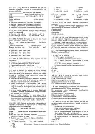 114- (CFT 2002) Assinale a alternativa em que as
palavras completam, correta e respectivamente, as
lacunas dos textos.
_________________ das crianças o que desejam.
Nós ________________ pelas ruas das cidadezinhas.
Eles ________________ os ânimos daqueles pobres
jovens.
Todos, solidários, ________________ fundos para os
asilos.
a) averiguas / passeemos / incendiam / angareiam
b) averigúe / passeamos / incendeiam / angariam
c) averigüe / passeiemos / incendiem / angareiem
d) averigüeis / passeiamos / incendeiem / angariem
115- (CFS A 2/2003) Escolha a opção em que todos os
verbos são defectivos.
a) trovejar - miar - abolir c) magoar - nevar - rir
b) falir - entregar - chover d) latir - reaver - pedir
116- (CFS A 2/2003) Complete as lacunas das frases
abaixo e assinale a alternativa correta.
Ele _____ (ter) muitos brinquedos que ____ (ter) força
própria.
Depois da tempestade, ________ (vir) a bonança.
Quando as idéias não ____ (vir), elas não____ (ver)
solução.
a) têm - tem - vêem - vem - vem
b) tem - tem - vêm - vem - vêem
c) têm - têm - vem - vêem - vem
d) tem - têm - vem - vêm - vêem
117- (CFS B 2/2003) O verbo afinar aparece na voz
passiva em:
a) Resolveu afinar suas idéias pelas da maioria.
b) Suas idéias foram afinadas pelas da maioria.
c) Seu procedimento afina pelo do pai.
d) Afinaram-se as vozes, ao primeiro acorde do piano.
118- (CFS B 2/2003) Em relação às formas verbais
destacadas em "Um parlamentar diz que se o governo
não ocupar espaços e obter sinais positivos dos vários
setores da sociedade, ficará muito difícil pensar na
reeleição.", considera-se que
a) estão empregadas corretamente; nos verbos regulares
sempre a forma verbal da 3ª pessoa do singular do
futuro do subjuntivo coincide com o infinitivo.
b) estão empregadas incorretamente; nos verbos
irregulares sempre a forma verbal da 3ª pessoa do
singular do futuro do subjuntivo irá coincidir com o
infinitivo.
c) o verbo regular ocupar antes do irregular obter induz
o redator a flexionar incorretamente o segundo verbo
por analogia com o primeiro.
d) para o verbo irregular, no caso obter, há a
possibilidade de se flexionar a 3ª pessoa do futuro do
subjuntivo coincidindo ou não com o infinitivo; assim
as duas formas verbais foram usadas corretamente.
119- (CFC 2003) Assinale a alternativa cuja seqüência
preenche corretamente os espaços com os verbos entre
parênteses na sua forma adequada.
1 - Se tu _______ (ver) alguém chorando, ______ - o.
(consolar)
2 - Ele ______ (reaver) algumas provas contra o crime ontem
à noite.
3 - Eu leio o que me interessa, mas eles __________
(ler) tudo o que cai às mãos.
4 - Quando vós _____ (saber) de alguma notícia boa,
____ - nos. (avisar)
a) 1 - veres – consola c)1 - ver – console
2 - reaviu 2 - reaveu
3 - lêm 3 - lêem
4- saberdes – avisai 4 - souberes – avise
b) 1 - vires – consola d) 1 - vires – console
2 - reouve 2 - reouve
3 - lêem 3 - lêm
4 - souberdes – avisai 4 - saberdes – avise
120- (CFC 2003) “Se aceitas a verdade, entenderás o
equívoco.”
Se a forma aceitas for substituída por aceitasses, a forma
verbal entenderás deverá ser substituída por
a) vais entender.
b) entenderias.
c) entendes.
d) terás entendido.
121- (CFC 1/97) Na frase “Há de surgir a fórmula correta
que não seja de mágico ou de poeta”, o quê é um
pronome relativo, pois se relaciona com o antecedente.
Assinalar a frase que contém um pronome relativo.
a) “E nosso amor que brotou no tempo, não tem idade.”
b) “Que aconteceu com esta cidade, da noite para o dia?”
c) “As muito feias que me perdoem, mas a beleza é
fundamental.”
d) “O amor determina hoje que se casem minha amiga
Matilde e meu amigo Mário.”
122- (CFC 1/98 B) Observe:
I - “Tão esquiva se fez, que...”
II - “... tinha desaprendido a gostar dessas...
III - “... pegou a tesoura e tosquiou-lhe os longos
cabelos...”
IV - “... sua beleza chamava a atenção...”
Em quais frases acima há pronomes oblíquos?
a) I e III
b) IV e III
c) I e II
d) I, II e III
123- (CFS 2/96 B) Indicar a alternativa cujo pronome
substitui um termo antecedente
a) Ele trouxe o livro para eu ler.
b) Já lhe comuniquei tudo, meu caro.
c) Diga quanto custa o quilo de feijão.
d) O trabalho a que me dedico é apaixonante.
124- (CFS 2/98 A) “O que sucedera a Ana antes de ter o
lar estava para sempre fora de seu alcance...”
Os pronomes acima destacados classificam-se,
respectivamente, como
a) relativo, relativo e demonstrativo
b) demonstrativo, indefinido e relativo
c) demonstrativo, relativo e possessivo
d) relativo, demonstrativo e possessivo
125- (AFA/95) I – Pois digo, seu Juquinha, que não tem
onça que pague estar de mal com a religião e seu povo
de batina.
Ordenei que ocupasse cadeira:
Esteja em conforto, como em sua casa.
Com voz firme, Teresa respondeu:
Não lhe perguntei se você está com febre ou não só
quero saber onde está o termômetro!
Os pronomes grifados, nos períodos acima, referem-
se respectivamente, às seguintes pessoas do
discurso:
a) 3ª, 2ª. 2ª
b) 3ª, 3ª, 3ª
Curso Ápice - Língua Portuguesa (exercícios) – Prof. Ricardo Hoffman 113
 