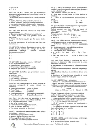 c) c) 2ª, 2ª, 3ª
d) 2ª, 3ª, 2ª
126- (CFS 1/99 A) “... alguma coisa que se disse por
acaso ajudou alguém a se reconciliar consigo mesmo ou
com a sua vida..”
Os pronomes grifados classificam-se, respectivamente,
como
a) relativo, indefinido, oblíquo, adjetivo possessivo.
b) relativo, indefinido, oblíquo, substantivo possessivo.
c) interrogativo, indefinido, relativo, adjetivo possessivo.
d) interrogativo, demonstrativo, relativo, substantivo
possessivo
127- (CFC 1/98) Assinalar a frase que NÃO contém
pronome relativo.
a) “Sobre uma águia que foi criada num galinheiro.”
b) “Todo mundo sabe que galinhas vivem em
galinheiros...
c) “Como não havia ninguém que lhe falasse destas
coisas...
d) “Um dia apareceu por lá um homem que vivera nas
montanhas...:
128- (CFS 1/78) No trecho “Depois vieram outros, estes
fincados de leve; aqueles, até à cabeça. Não me diga
semelhantes besteiras.”, quantos pronomes
demonstrativos existem?
a) 2
b) 3
c) 4
d) 5
129- (CFS 2/79) Onde está o pronome indefinido?
a) Não faças semelhantes atos.
b) Cada povo tem seus costumes.
c) O homem que é forte não teme a morte.
d) Indagaram que motivos há para desistir.
130- (CFS 1/76) Qual a frase que apresenta um pronome
substantivo?
a) Isto é ouro puro.
b) Sua proposta é boa.
c) Esta máquina é americana.
d) Minha casa foi reformada.
131- (PM/2ª 2001) Assinale a opção onde o pronome de
tratamento corresponde à pessoa indicada nos
parênteses:
a) Vossa Reverendíssima (Juízes de direito)
b) Vossa Alteza (Príncipes)
c) Vossa Eminência (Cardeais)
d) Vossa Magnificência (Reitores de Universidade)
e) Vossa Excelência (Deputados, Senadores)
132- (PM/1ª 2001) Em qual das alternativas o termo
assinalado é um pronome pessoal do caso oblíquo:
a) Se chegarem cedo iremos à praia.
b) Não sei se iremos à festa.
c) Seria muito importante se todos viessem.
d) Ainda se vive bem neste país.
e) Vou esperar por vocês, se não chover.
133- (CFT 2002) Assinale a alternativa em que a palavra
em destaque é pronome.
a) O homem que chegou é meu amigo.
b) Notei um quê de tristeza em seu rosto.
c) Disse que não chegaria a tempo.
d) Ela tem que dar uma resposta até amanhã.
134- (CFT 2002) Das sentenças abaixo, qual(is) está(ão)
correta(s) quanto ao emprego dos pronomes, segundo o
padrão culto da língua?
I -Ele emprestou a revista para mim ler.
II - Rita levou consigo todos os meus sonhos de
felicidade.
III - O rapaz de cujo nome não me recordo acertou na
loteria.
a) I apenas c) I e II
b) II apenas d) II e III
135- (CFS A 2/2003) Complete o período seguinte com o
pronome pessoal conveniente.
"Juliana passeava com seu colega de classe; de
repente,_____ ______ beija, deixando- _______
encabulada."
A seguir, assinale a alternativa correta.
a) o - ela - a c) ele - a - ela
b) ele - a - a d) o - a - a
136- (CFS B 2/2003) Assinale a alternativa que substitui
correta/respectivamente as palavras destacadas.
I - Os homens públicos nunca esquecem a compostura
política.
II - A médica procede à operação de emergência.
III - Entreguei o bilhete ao diretor.
IV - Por que você aspira a este cargo?
a) a – a ela – lho – a ele c) a – lhe – lhes –
a ele
b) na – lhe – lho – lhe d) na – a ela – lho
– a ele
137- (CFC 2003) Assinale a alternativa em que o
pronome de tratamento não corresponde à pessoa
referida nos parênteses.
a) Sua majestade foi homenageada por milhares de pessoas.
(rainha)
b) Vossa Reverendíssima pode nos honrar com sua presença?
(pároco)
c) Sua Excelência visitou todas as dependências da base aérea.
(major)
d) Solicitamos a Vossa Senhoria a cessão do recinto
para a recepção. (diretor da Instituição)
138- (CFS B 2/2002) Leia o texto abaixo:
"Imagine se a paixão fosse a única causa de dor no
coração. Isso ainda é imaginação. Mas pode tornar-se
realidade. (...) Assim, algum dia, a única cura necessária
para um coração que sofre será o sorriso da pessoa
amada."
(Veja, ed. 1563, ano 31, nº 36 – 9 de set. de 1998)
Coloque C para certo e E para errado com relação à
análise sintática dos períodos do texto em questão e
assinale a alternativa que contém a seqüência correta.
( ) "se a paixão fosse a única causa de dor no coração"
é uma oração subordinada substantiva objetiva direta.
( ) O 2.º e o 3.º períodos são compostos.
( ) O 4.º período é composto por coordenação e
subordinação.
( ) "a única cura necessária para um coração que sofre"
é a oração principal do 4.º período.
a) C – E – E – C
b) E – C – E – E
c) C – E – C – C
d) C – E – E – E
139- (CFS A 2/2002) Assinale a alternativa que contém oração
subordinada substantiva.
a) As pernas tremiam porque ele tinha medo.
Curso Ápice - Língua Portuguesa (exercícios) – Prof. Ricardo Hoffman 114
 
