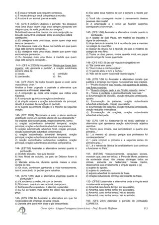 b) É esta a verdade que ninguém contestou.
c) É necessário que você compareça à reunião.
d) A cobra é um animal que se arrasta.
140- (CFS B 2/2002) Observe o período: "Eu desejava
mais uma blusa: quem viaja está sempre pensando em
alegrias que, de volta, pode dar aos amigos."
Substituindo-se os dois pontos por uma conjunção ou
locução conjuntiva, a relação entre as orações estará
correta em:
a) Eu desejava mais uma blusa, assim quem viaja está
sempre pensando...
b) Eu desejava mais uma blusa, na medida em que quem
viaja está sempre pensando...
c) Eu desejava mais uma blusa, desde que quem viaja
está sempre pensando...
d) Eu desejava mais uma blusa, à medida que quem
viaja está sempre pensando...
141- (CFS A 2/2002) No período "Ainda que fosse bom
jogador, não ganharia a partida", a oração sublinhada
encerra idéia de
a) causa. c) condição
b) concessão. d) fim.
142- (CFT 2002) "Se todos fossem iguais a você, seria
maravilhoso viver."
Analise a frase proposta e assinale a alternativa que
apresenta a afirmação incorreta.
a) A conjunção se inicia uma oração que indica uma
hipótese.
b) A conjunção se inicia a oração subordinada.
c) A vírgula separa a oração subordinada da principal,
devido à inversão das orações no período.
d) O sujeito da primeira oração é o mesmo da segunda
oração.
143- (CFT 2002) "Terminada a aula, o aluno sentiu-se
gratificado como um cientista diante de sua descoberta."
As orações são classificadas, respectivamente, como:
a) oração subordinada adverbial temporal, oração
principal, oração subordinada adverbial comparativa.
b) oração subordinada adverbial final, oração principal,
oração subordinada adverbial conformativa.
c) oração subordinada adverbial temporal, oração
principal, oração subordinada adverbial concessiva.
d) oração subordinada substantiva subjetiva, oração
principal, oração subordinada adverbial comparativa.
144- (EST/95) Assinalar a alternativa correta quanto à
pontuação.
a) O piloto enjoado, não quis decolar.
b) Nas férias de outubro, os pais de Débora foram à
praia.
c) Marcela amou-me, durante quinze meses e onze
contos de réis.
d) Os ricos, continuam ganhando a vida honestamente,
isto é, colocando os pobres para trabalhar.
145- (CFS 1/90) Qual a alternativa incorreta quanto à
pontuação?
a) Vá, exclamou o velho, vá com os demais.
b) O homem, que é um ser racional, vive pouco.
c) Sobreveio-lhe a quietude, o silêncio, a placidez.
d) Eu fui ao teatro, mas como lhe disse não apreciei a
peça.
146- (CFS 2/96 B) Assinalar a alternativa em que há
necessidade do emprego de uma vírgula.
a) Daniela olhe para mim disse o pai desconfiado.
b) Ela sabe essa história de cor e sempre a repete par
nós.
c) Você não conseguirá mudar o pensamento dessas
pessoas não insista!
d) A empregada e o noivo ao ficarem sozinhos
começaram a conversar.
147- (CFS 1/96) Assinalar a alternativa correta quanto à
pontuação.
a) A cidade de São Paulo, em matéria de indústria é
digna de admiração.
b) Hoje devido à carestia, fui à reunião de pais e mestres
no colégio de meu filho.
c) Apesar da chuva, fui à reunião de pais e mestres do
colégio de meu filho.
d) Todos os dias, penso, minha querida irmã, em papai
grande amigo de nossa juventude.
148- (CFS 1/93) O uso da vírgula é obrigatório em
a) “Ele corria sem parar.”
b) “Ouvi ó céus a minha súplica.”
c) “O garoto abriu o livro e fechou.”
d) “Não sei de quem você está falando agora.”
149- (CFS 1/98 A) Assinalar a alternativa correta que
justifica o emprego da vírgula, na seqüência das orações.
I – “”Pirulito buscava isso no céu, nos quadros de santos,
nas flores murchas.
II – “Quando chegou perto e viu Pirulito rezando, parou.”
III – “Havia, é verdade, a grande liberdade nas ruas.”
a) Enumeração de orações, oração reduzida antecipada,
aposto.
b) Enumeração de palavras, oração subordinada
adverbial antecipada, oração intercalada.
c) Enumeração de palavras, oração reduzida antecipada,
oração reduzida intercalada.
d) Enumeração de orações, oração subordinada
adverbial antecipada.
150- (CFS 1/98 A) Baseando-se no texto, assinalar a
alternativa que apresenta oração subordinada adjetiva
restritiva.
a) “Como seus irmãos, que completaram o quarto ano
primário...”
b) “...o menino só passou porque sua professora foi
condescendente.”
c) “...para concluir a primeira e a segunda séries do
primeiro grau...”
d) “...é o retrato da fábrica de analfabetismo que continua
a funcionar no País.”
151- (EST/98) “Inequivocamente, pesquisas sociais,
mostram que, para ser eficaz, a Pena de Morte, anátema
da sociedade atual, não precisa abranger todos os
crimes, somente os hediondos.” Nesse trecho,
observamos que erradamente a vírgula separa o (a)
a) sujeito do aposto.
b) sujeito do predicado.
c) adjunto adverbial do restante da frase.
d) Oração reduzida de infinitivo do restante da frase.
152- (CFS/93) Assinalar a alternativa onde a vírgula está
corretamente empregada.
a) Amanhã caso tenha tempo, irei ao estádio.
b) Amanhã, caso tenha tempo irei ao estádio.
c) Amanhã, caso tenha tempo, irei ao estádio.
d) Amanhã, caso tenha tempo, irei ao estádio.
153- (CFS 2/94) Assinalar o período de pontuação
CORRETA.
Curso Ápice - Língua Portuguesa (exercícios) – Prof. Ricardo Hoffman 115
 