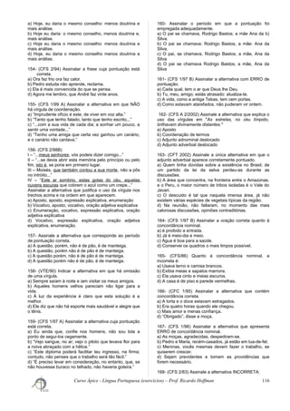 a) Hoje, eu daria o mesmo conselho: menos doutrina e
mais análise.
b) Hoje eu daria: o mesmo conselho, menos doutrina e,
mais análise.
c) Hoje eu daria o mesmo conselho: menos doutrina e
mais análise.
d) Hoje, eu daria o mesmo conselho menos doutrina e
mais análise.
154- (CFS 2/94) Assinalar a frase cuja pontuação está
correta.
a) Ora faz frio ora faz calor.
b) Pedro estuda não aprende, reclama.
c) Ela é mais convencida do que se pensa.
d) Agora me lembro, que André faz vinte anos.
155- (CFS 1/99 A) Assinalar a alternativa em que NÃO
há vírgula de coordenação.
a) “Imprudente ofício é este, de viver em voz alta.”
b) “Tanto que tenho falado, tanto que tenho escrito...”
c) “...com a sua vida de cada dia; a sonhar um pouco, a
sentir uma vontade...”
d) “Tenho uma amiga que certa vez ganhou um canário,
e o canário não cantava.”
156- (CFS 2/98B)
I – “...meus senhores, vós podeis dizer comigo...”
II – “...se devia abrir esta memória pelo princípio ou pelo
fim, isto é, se poria em primeiro lugar.
III – Moisés, que também contou a sua morte, não a pôs
no intróito...”
IV – “Este ar sombrio, estas gotas do céu, aquelas
nuvens escuras que cobrem o azul como um crepe...”
Assinalar a alternativa que justifica o uso da vírgula nos
trechos acima e na ordem em que aparecem.
a) Aposto, aposto, expressão explicativa, enumeração
b) Vocativo, aposto, vocativo, oração adjetiva explicativa
c) Enumeração, vocativo, expressão explicativa, oração
adjetiva explicativa
d) Vocativo, expressão explicativa, oração adjetiva
explicativa, enumeração.
157- Assinale a alternativa que corresponde ao período
de pontuação correta.
a) A questão, porém, não é de pão, é de manteiga.
b) A questão, porém não é de pão é de manteiga.
c) A questão porém, não é de pão é de manteiga.
d) A questão porém não é de pão, é de manteiga.
158- (VTE/90) Indicar a alternativa em que há omissão
de uma vírgula.
a) Sempre saíam à noite e iam visitar os meus amigos.
b) Aqueles homens velhos pareciam não ligar para a
vida.
c) À luz da experiência é claro que esta solução é a
melhor.
d) Ele diz que não há esporte mais saudável e alegre que
o tênis.
159- (CFS 1/97 A) Assinalar a alternativa cuja pontuação
está correta.
a) Eu ainda que, confie nos homens, não sou tola a
ponto de segui-los cegamente.
b) “Vejo sangue, no ar; vejo o piloto que levava flor para
a noiva abraçado com a hélice.”
c) “Este diploma poderá facilitar teu ingresso, na firma;
contudo, não penses que o trabalho será tão fácil.”
d) “É preciso levar em consideração, no entanto, que, se
não houvesse buraco no telhado, não haveria goteira.”
160- Assinalar o período em que a pontuação foi
empregada adequadamente.
a) O pai se chamava, Rodrigo Bastos; a mãe Ana da b)
Silva.
b) O pai se chamava: Rodrigo Bastos, a mãe: Ana da
Silva.
c) O pai, se chamava, Rodrigo Bastos; a mãe, Ana da
Silva
d) O pai se chamava Rodrigo Bastos; a mãe, Ana da
Silva
161- (CFS 1/97 B) Assinalar a alternativa com ERRO de
pontuação.
a) Cada qual, tem o ar que Deus lhe Deu.
b) Tu, meu, amigo, estás atrasado: atualiza-te.
c) A vida, como a antiga Tebas, tem cem portas.
d) Como estavam atarefados, não puderam vir ontem.
162- (CFS A 2/2002) Assinale a alternativa que explica o
uso das vírgulas em "As estrelas, no céu límpido,
brilhavam divinamente distantes."
a) Aposto
b) Coordenação de termos
c) Adjunto adnominal deslocado
d) Adjunto adverbial deslocado
163- (CFT 2002) Assinale a única alternativa em que o
adjunto adverbial aparece corretamente pontuado.
a) Quem tinha dúvidas sobre a existência no Brasil, de
um partido da lei da selva perdeu-as durante as
discussões.
b) A área que concentra, na fronteira entre o Amazonas,
e o Peru, o maior número de tribos isoladas é o Vale do
Javari.
c) O descuido é tal que naquela imensa área, já não
existem várias espécies de vegetais típicas da região.
d) Na reunião, não faltaram, no momento das mais
calorosas discussões, opiniões contraditórias.
164- (CFS 1/97 B) Assinalar a oração correta quanto á
concordância nominal.
a) è proibido a entrada.
b) Já é meio-dia e meio.
c) Água é boa para a saúde.
d) Conservei os quadros o mais limpos possível.
165- (CFS/86) Quanto á concordância nominal, a
incorreta é:
a) Usava terno e camisa brancos.
b) Exibia meias e sapatos marrons.
c) Ela usava cinto e meias escuros.
d) A casa é de piso e parede vermelhas.
166- (CFC 1/95) Assinalar a alternativa que contém
concordância correta.
a) A torta e o doce estavam estragados.
b) Era quatro horas quando ele chegou.
c) Mais amor e menas confiança.
d) “Obrigado”, disse a moça.
167- (CFS 1/96) Assinalar a alternativa que apresenta
ERRO de concordância nominal.
a) As moças, agradecidas, despediram-se.
b) Pedro e Maria, recém-casados, já estão em lua-de-fel.
c) Meninas, vocês mesmas devem fazer o trabalho, se
quiserem crescer.
d) Sejam previdentes e tomem as providências que
forem necessário.
168- (CFS 2/83) Assinale a alternativa INCORRETA:
Curso Ápice - Língua Portuguesa (exercícios) – Prof. Ricardo Hoffman 116
 