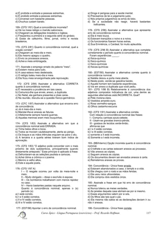 a) É proibida a entrada a pessoas estranhas.
b) É proibido entrada a pessoas estranhas.
c) Conversei com bastante pessoas.
d) Chuchus custam barato.
169- (CFS 1/81) Qual a concordância incorreta?
a) Há na mesa relógio e mamão saborosos.
b) Chegaram as delegações brasileira e inglesa.
c) Freqüentou a primeira e a segunda série do ginásio.
d) Gosta de cafezinho, filme, jornal, vinho e revista
brasileiros.
170- (CFS 2/81) Quanto à concordância nominal, qual a
oração correta?
a) Chegaram ao meio-dia e meio.
b) Ela mesmo apagou o quadro.
c) Envio os processos anexos.
d) Achei-a meia embriagada.
171- Assinale o emprego errado da palavra “meio”.
a) Existem meios para tudo.
b) A casa estava meio desleixada.
c) O relógio bateu meio-dia e meia.
d) Ela ficou meia envergonhada pela reprovação.
172- (CFS 2/94) Assinalar a alternativa CORRETA
quanto à concordância nominal.
a) É necessário a prudência em tais casos.
b) Comunico-lhe que enviei, anexo, a duplicata.
c) No Natal, ela ganhara presentes e jóias caras.
d) Na reunião, discutiu-se a questão franco-germânico.
173- (CFC 1/97) Assinalar a alternativa que encerra erro
de concordância.
a) Já é meio-dia e meio.
b) Mandar-lhe-ei anexas as faturas.
c) Infelizmente sempre haverá guerras.
d) Aquelas meninas eram meio louquinhas.
174- (CFS 1/83) Assinale a alternativa em que a
concordância nominal está ERRADA.
a) Tinha belos olhos e boca.
b) Todos se moviam cautelosamente, alerta ao perigo.
c) Os braços e as mãos trêmulas erguiam-se para o céu.
d) A terceira e a quarta séries tiveram bom índice de
aprovação.
175- (CFS 1/83) “O adjetivo pode concordar com o mais
próximo de dois substantivos, principalmente quando
diretamente anteposto.” Esse princípio é aplicado à frase:
a) Defrontaram-se as seleções paulista e cariocas.
b) Achei ótima a crônica e o poema.
c) Menino e velho altos.
d) Este e aquele poeta.
176- (CFS 1/97 A)
I – O resgate ocorreu por volta da meia-noite e
meio.
II – Muito obrigado – disse o escrivão à esposa.
III – Os bombeiros trabalharam com menos rapidez
no caso.
IV – Havia bastantes pastas naquele arquivo.
Quanto à concordância nominal, apenas o (s)
período (s)
a) I está correto.
b) I e II estão corretos.
c) II e IV estão corretos.
d) III e IV estão corretos.
177- (EST/98) Apontar o erro de concordância nominal.
a) Droga é perigosa para a saúde mental.
b) Precisamos de lei e julgamento justo.
c) Nós próprios julgaremos os erros do lobo.
d) Se a sociedade não reagir, haverá bastantes
traficantes.
178- (CFS 2/96) Assinalar a alternativa que apresenta
erro de concordância nominal.
a) Ela é meio louca.
b) Estavam tranqüilos o noivo e a noiva.
c) Os funcionários fizeram horas extras.
d) Sua Eminência, o Cardeal, foi muito aplaudida.
179- (CFS 2/96 B) Assinalar a alternativa que completa
corretamente o período quanto à concordância nominal.
Foram experiências _____.
a) física-química
b) físico-químico
c) físico-químicas
d) físicas-químicas
180- (EST/95) Assinalar a alternativa correta quanto à
concordância nominal.
a) Natália deixou a porta meia aberta.
b) Neste posto, vende-se gasolina barato.
c) Aquele homem tem bastante experiências.
d) Vai em anexo a duplicata que você pediu.
181- (CFS 1/98 B) Relativamente à concordância dos
adjetivos compostos indicativos de cor, uma dentre as
seguintes alternativas está INCORRETA. Qual?
a) Pele morena-clara.
b) Vestidos amarelo-ouro.
c) Rosa vermelho-sangue.
d) Olhos castanho-escuros
182- (CFS 1/91) Assinalar a alternativa correta.
Com relação à concordância nominal das frases:
I - Comprou camisas azuis-celeste;
II - Usam-se gravatas branco-pérola;
III - gostava de tecidos verde-limão;
afirma-se que
a) I e II estão corretas.
b) I e III estão corretas.
c) somente a II está incorreta.
d) Somente a I está incorreta.
183- (BB/Interno) Opção incorreta quanto à concordância
nominal.
a) O bilhete e as cartas estavam anexos ao processo.
b) Vão anexos as cópias.
c) Seguem anexos as cópias.
d) Os documentos devem ser enviados anexos à carta.
e) Remetemos anexas as provas.
184- Concordância - Única frase errada.
a) Estavam abandonados a casa, o templo e a vida.
b) Ele chegou com o rosto e as mãos feridas.
c) Ele usou raios ultravioletas.
d) Ela comprou dois vestidos cinza.
185- Assinale a frase em que há erro de concordância
nominal.
a) Nunca tolerou as meias verdades.
b) As janelas daquela casa abriram-se por si mesmo.
c) Esses argumentos valem por si sós.
d) Os filhos são tais qual o pai.
e) Ela mesma não sabia se as declarações deviam ir ou
não ir anexas.
186- Concordância - Única frase correta.
Curso Ápice - Língua Portuguesa (exercícios) – Prof. Ricardo Hoffman 117
 