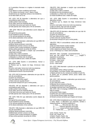a) A gramática francesa e a inglesa é ensinada nesta
escola.
b) Os Alpes é a maior cordilheira da Europa.
c) "Eu mesmo irei buscar o livro", disse a moça.
d) Admiramos as magníficas selvas e rios brasileiros.
e) Os fatos falam por si só.
187- (CFS 1/97 B) Assinalar a alternativa em que a
concordância está correta.
a) Não podiam haver dúvidas.
b) Só voltou cerca de cinqüenta alunos.
c) Vai fazer dois anos que resido em Guará.
d) Falta apenas dois meses para o fim do semestre.
188- (CFS 1/90) Em que alternativa ocorre silepse de
gênero?
a) A gente fica preocupado.
b) Os brasileiros somos otimistas.
c) Os cariocas gostamos de samba.
d) Os abaixo-assinados vimos solicitar.
189- (CFC 1/96) Assinalar a alternativa em que NÃO HÁ
erro de concordância.
a) Minas Gerais produzem muito leite.
b) Misteriosas sorriam a boca e os olhos.
c) Devem haver muitos torcedores no estádio.
d) Seus olhos pareciam as portas do infinito.
190- (CFS 1/94) Assinalar a oração cuja concordância
verbal está incorreta.
a) Haja vista o último incidente.
b) Quantos de nós já tentamos isso?
c) Despeito ou críticas não me atingem.
d) Vossa Excelência sois o esteio da nação.
191- (CFS 2/86) Quanto à concordância, marcar a
alternativa correta.
a) Parecia que tu, depois da briga, tornara-se mais
calmo.
b) Como você sabe, honra-nos muito tua presença.
c) Nós se vamos, logo que tudo se acabar.
d) Mandaram-te levar a tua encomenda
192- (CFS 2/97) B Assinale a alternativa em que não há
erro de concordância.
a) Quem as comprovam?
b) E que mãos as tinha criado?
c) Para onde iam aquelas flores?
d) Houveram tempos em que a minha janela...
193-(CFS 1/97 B) Assinalar a alternativa em que a
concordância está correta.
a) Não podiam haver dúvidas.
b) Só voltou cerca de cinqüenta alunos.
c) Vai fazer dois anos que resido em Guará.
d) Falta apenas dois meses para o fim do semestre.
194- (CFS 1/90) Em que alternativa ocorre silepse de
gênero?
a) A gente fica preocupado.
b) Os brasileiros somos otimistas.
c) Os cariocas gostamos de samba.
d) Os abaixo-assinados vimos solicitar.
195-(CFC 1/96) Assinalar a alternativa em que NÃO HÁ
erro de concordância.
a) Minas Gerais produzem muito leite.
b) Misteriosas sorriam a boca e os olhos.
c) Devem haver muitos torcedores no estádio.
d) Seus olhos pareciam as portas do infinito.
196-(CFS 1/94) Assinalar a oração cuja concordância
verbal está incorreta.
a) Haja vista o último incidente.
b) Quantos de nós já tentamos isso?
c) Despeito ou críticas não me atingem.
d) Vossa Excelência sois o esteio da nação.
197- (CFS 2/86) Quanto à concordância, marcar a
alternativa correta.
a) Parecia que tu, depois da briga, tornara-se mais
calmo.
b) Como você sabe, honra-nos muito tua presença.
c) Nós se vamos, logo que tudo se acabar.
d) Mandaram-te levar a tua encomenda.
198-(CFS 2/97) B Assinale a alternativa em que não há
erro de concordância.
a) Quem as comprovam?
b) E que mãos as tinha criado?
c) Para onde iam aquelas flores?
d) Houveram tempos em que a minha janela...
199-(CFS 1/95) A concordância verbal está correta na
alternativa
a) Na sua bolsa haviam muitas moedas.
b) Todos parecem terem ficado tristes.
c) Ela o esperava já faziam duas semanas.
d) Ou o Flamengo ou o Vasco será campeão.
200-(CFS 2/81) Complete convenientemente: “_____
anos que não colhem bons frutos: _____ pragas a
assolarem os pomares.
a) Fazem – devem haver
b) Fazem – deve haver
c) Faz – devem haver
d) Faz – deve haver
201- (CFC 1/96) Assinalar o período em que há erro de
concordância.
a) O quarteto cantou velhos sucessos.
b) Sua Alteza, o príncipe Charles, está apaixonada.
c) Neste período do ano, Campos do Jordão é muito fria.
d) Dizem que os paulistas somos pouco dados aos
jardins públicos.
202- (CFC 1/97) Assinalar a alternativa que encerra erro
de concordância.
a) Já é meio-dia e meio.
b) Mandar-lhe-ei anexas as faturas.
c) Infelizmente sempre haverá guerras.
d) Aquelas meninas eram meio louquinhas.
203- (CFS 1/81) O emprego CORRETO do verbo Haver
está na oração:
a) Houveram festa e jogos.
b) Sofria sem que motivos houvessem.
c) Os animais haviam fugido da prisão.
d) Haviam já duas semanas que chegara da Europa.
204- (CFS 2/82) Completando-se as frases a seguir com
o verbo “fazer”, a alternativa que preenche, correta e
respectivamente, os pontos suspensos é:
I – Hoje _____ três anos que não a vejo.
II – _____ invernos rigorosos na Europa.
III – _____ coisas incríveis esses artistas.
IV – Tantos dias _____ que não os encontro.
a) faz, Fazem, Fazem, faz
b) faz, Faz, Fazem, faz
c) fazem, Fazem, Fazem, faz
d) fazem, Fazem, Fazem, fazem
Curso Ápice - Língua Portuguesa (exercícios) – Prof. Ricardo Hoffman 118
 