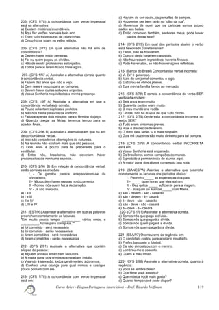 205- (CFS 1/78) A concordância com verbo impessoal
está na alternativa:
a) Existem mistérios insondáveis.
b) Aqui faz verões horríveis todo ano.
c) Eram tudo travessuras de criancinhas.
d) Cinco horas soam no velho relógio.
206- (CFS 2/77) Em qual alternativa não há erro de
concordância?
a) Devem haver muito penetras.
b) Foi eu quem pagou as dívidas.
c) Hão de existir professores esforçados.
d) Todos parece terem ficado triste agora.
207- (CFS 1/97 A) Assinalar a alternativa correta quanto
à concordância verbal.
a) Fazem dez anos que não o vejo.
b) Cem reais é pouco para as compras.
c) Devem haver outras soluções urgentes.
d) Vossa Senhoria requisitastes a minha presença
208- (CFS 1/97 A) Assinalar a alternativa em que a
concordância verbal está correta.
a) Pouco adiantam súplicas e pedidos.
b) Não nos basta palavras de conforto.
c) Faltava apenas dois minutos para o término do jogo.
d) Quando chegar as férias, teremos tempo para os
acertos finais.
209- (CFS 2/96 B) Assinalar a alternativa em que há ero
de concordância verbal.
a) Isso são verdadeiras aberrações da natureza.
b) Na reunião não existiam mais que oito pessoas.
c) Dois anos é pouco para te preparares para o
vestibular.
d) Entre nós, brasileiros, não deveriam haver
preconceitos de nenhuma espécie.
210- (CFS 2/96 B) Em relação à concordância verbal,
estão corretas as orações
I - Os garotos parece arrependerem-se da
brincadeira.
II - Não podem haver rasuras no documento.
III - Fomos nós quem fez a declaração.
IV - Já são meio-dia.
a) I e II
b) I e III
c) II e IV
d) I, III e IV
211- (EST/95) Assinalar a alternativa em que as palavras
preencham corretamente as lacunas.
"Em muito pouco tempo __________ vários erros, e
__________ horas para corrigi-los.""
a) foi cometido - será necessária
b) foi cometido - serão necessárias
c) foram cometidos - será necessárias
d) foram cometidos - serão necessárias
212- (CFS 2/81) Assinale a alternativa que contém
silepse de pessoa:
a) Alguém andava então bem sedutora.
b) A maior parte dos criminosos recebem indulto.
c) Visando à salvação, todos geralmente o adoramos.
d) Conheci uma criança para qual mimos e castigos
pouco podiam com ele.
213- (CFS 1/78) A concordância com verbo impessoal
está em:
a) Haviam de ser vocês, os pernaltas de sempre.
b) Houvemos por bem pô-lo no "olho da rua".
c) Havemos de ouvir que os cariocas somos pouco
dados aos bailes.
d) Então convosco também, senhores meus, pode haver
pactos desse teor?
214- (CFS 2/78) Em qual dos períodos abaixo o verbo
está flexionado corretamente?
a) Faltas, não as houveram.
b) Outrora devia haverem canaviais.
c) Não houvessem ingratidões, haveria finezas.
d) Pode haver atos, se não houver ações refletidas.
215- (Banco do Brasil) Concordância verbal incorreta:
a) V. Exª é generoso.
b) Mais de um jornal comentou o jogo.
c) Elaborou-se ótimos planos.
d) Eu e minha família fomos ao mercado.
216- (CFS 2/78) É correta a concordância do verbo SER
verificada no item:
a) Seis anos eram muito.
b) Quarenta contos eram muito.
c) O meu mundo era vocês.
d) Cinzas, não há dúvida de que tudo cinzas.
217- (CFS 2/79) Onde está a concordância incorreta do
verbo SER?
a) Tudo eram sintomas graves.
b) Hoje é dia dez de fevereiro.
c) O dono dela serás tu e mais ninguém.
d) Dois mil cruzeiros são muito dinheiro para tal compra.
218- (CFS 2/79) A concordância verbal INCORRETA
está em:
a) Vossa Senhoria está enganado.
b) Os brasileiros somos campeões do mundo.
c) É proibido a permanência de alunos aqui.
d) A maior parte dos alunos conseguiu boa nota.
219- (BANESPA) Assinale a alternativa que preenche
corretamente as lacunas dos períodos abaixo:
I - Pedrinho _____ as esperanças dos pais.
II - _____ fazer horas que eles saíram.
III - Dez quilos _____ suficiente para a viagem.
IV - Joaquim ou Manoel _____ com Maria.
a) são - devem - são - casarão
b) são - devem - é - casará
c) é - deve - são - casarão
d) são - deve - são - casará
e) é - deve - é - casará
220- (CFS 1/91) Assinalar a alternativa correta.
a) Somos nós que paga a dívida.
b) Somos nós que pagará a dívida.
c) Somos nós quem pagará a dívida.
d) Somos nós quem pagarão a dívida.
221- (ESA/97) Ocorreu erro de regência em:
a) O candidato custou para aceitar o resultado.
b) Prefiro basquete a futebol.
c) Ela não simpatizou com o menino.
d) Lembrou-me o assunto.
e) Quero a meu irmão.
222- (CFS 2/88) Assinale a alternativa correta, quanto à
regência:
a) Você se lembra dele?
b) Que filme você assistiu?
c) Que música você mais gosta?
d) Quanto tempo você pode dispor?
Curso Ápice - Língua Portuguesa (exercícios) – Prof. Ricardo Hoffman 119
 