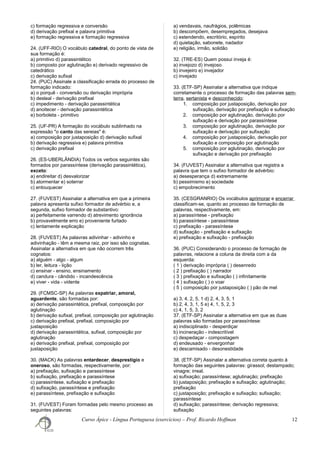 c) formação regressiva e conversão
d) derivação prefixal e palavra primitiva
e) formação regressiva e formação regressiva
24. (UFF-RIO) O vocábulo catedral, do ponto de vista de
sua formação é:
a) primitivo d) parassintético
b) composto por aglutinação e) derivado regressivo de
catedrático
c) derivação sufixal
24. (PUC) Assinale a classificação errada do processo de
formação indicado:
a) o porquê - conversão ou derivação imprópria
b) desleal - derivação prefixal
c) impedimento - derivação parassintética
d) anoitecer - derivação parassintética
e) borboleta - primitivo
25. (UF-PR) A formação do vocábulo sublinhado na
expressão "o canto das sereias" é:
a) composição por justaposição d) derivação sufixal
b) derivação regressiva e) palavra primitiva
c) derivação prefixal
26. (ES-UBERLÂNDIA) Todos os verbos seguintes são
formados por parassíntese (derivação parassintética),
exceto:
a) endireitar d) desvalorizar
b) atormentar e) soterrar
c) enlouquecer
27. (FUVEST) Assinalar a alternativa em que a primeira
palavra apresenta sufixo formador de advérbio e, a
segunda, sufixo formador de substantivo:
a) perfeitamente varrendo d) atrevimento ignorância
b) provavelmente erro e) proveniente furtado
c) lentamente explicação
28. (FUVEST) As palavras adivinhar - adivinho e
adivinhação - têm a mesma raiz, por isso são cognatas.
Assinalar a alternativa em que não ocorrem três
cognatos:
a) alguém - algo - algum
b) ler, leitura - lição
c) ensinar - ensino, ensinamento
d) candura - cândido - incandescência
e) viver - vida - vidente
29. (FCMSC-SP) As palavras expatriar, amoral,
aguardente, são formadas por:
a) derivação parassintética, prefixal, composição por
aglutinação
b) derivação sufixal, prefixal, composição por aglutinação
c) derivação prefixal, prefixal, composição por
justaposição
d) derivação parassintética, sufixal, composição por
aglutinação
e) derivação prefixal, prefixal, composição por
justaposição
30. (MACK) As palavras entardecer, desprestígio e
oneroso, são formadas, respectivamente, por:
a) prefixação, sufixação e parassíntese
b) sufixação, prefixação e parassíntese
c) parassíntese, sufixação e prefixação
d) sufixação, parassíntese e prefixação
e) parassíntese, prefixação e sufixação
31. (FUVEST) Foram formadas pelo mesmo processo as
seguintes palavras:
a) vendavais, naufrágios, polêmicas
b) descompõem, desempregados, desejava
c) estendendo, escritório, espírito
d) quietação, sabonete, nadador
e) religião, irmão, solidão
32. (TRE-ES) Quem possui inveja é:
a) invejozo d) invejoso
b) invejeiro e) invejador
c) invejado
33. (ETF-SP) Assinalar a alternativa que indique
corretamente o processo de formação das palavras sem-
terra, sertanista e desconhecido:
1. composição por justaposição, derivação por
sufixação, derivação por prefixação e sufixação
2. composição por aglutinação, derivação por
sufixação e derivação por parassíntese
3. composição por aglutinação, derivação por
sufixação e derivação por sufixação
4. composição por justaposição, derivação por
sufixação e composição por aglutinação
5. composição por aglutinação, derivação por
sufixação e derivação por prefixação
34. (FUVEST) Assinalar a alternativa que registra a
palavra que tem o sufixo formador de advérbio:
a) desesperança d) extremamente
b) pessimismo e) sociedade
c) empobrecimento
35. (CESGRANRIO) Os vocábulos aprimorar e encerrar
classificam-se, quanto ao processo de formação de
palavras, respectivamente, em:
a) parassíntese - prefixação
b) parassíntese - parassíntese
c) prefixação - parassíntese
d) sufixação - prefixação e sufixação
e) prefixação e sufixação - prefixação
36. (PUC) Considerando o processo de formação de
palavras, relacione a coluna da direita com a da
esquerda:
( 1 ) derivação imprópria ( ) desenredo
( 2 ) prefixação ( ) narrador
( 3 ) prefixação e sufixação ( ) infinitamente
( 4 ) sufixação ( ) o voar
( 5 ) composição por justaposição ( ) pão de mel
a) 3, 4, 2, 5, 1 d) 2, 4, 3, 5, 1
b) 2, 4, 3, 1, 5 e) 4, 1, 5, 2, 3
c) 4, 1, 5, 3, 2
37. (ETF-SP) Assinalar a alternativa em que as duas
palavras são formadas por parassíntese:
a) indisciplinado - desperdiçar
b) incineração - indescritível
c) despedaçar - compostagem
d) endeusado - envergonhar
e) descamisado - desonestidade
38. (ETF-SP) Assinalar a alternativa correta quanto à
formação das seguintes palavras: girassol; destampado;
vinagre; irreal.
a) sufixação; parassíntese; aglutinação; prefixação
b) justaposição; prefixação e sufixação; aglutinação;
prefixação
c) justaposição; prefixação e sufixação; sufixação;
parassíntese
d) sufixação; parassíntese; derivação regressiva;
sufixação
Curso Ápice - Língua Portuguesa (exercícios) – Prof. Ricardo Hoffman 12
 