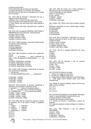 a) Aonde você vai hoje?
b) As do Nordeste são as frutas que mais gosto.
c) O cargo que aspiras, se conquista, não se ganha.
d) Prefiro mais um asno que me carregue que um cavalo
que me derrube.
241- (CFS 2/96 B) Assinalar a alternativa em que a
regência nominal está correta.
a) Repare, Juca, o menino da fota é igual você.
b) Seu casamento está relacionado com o da ex-noiva.
c) Tenho certeza que essa festa trará muitas alegrias a
todos nós.
d) Devido ela ter vindo antes, não pôde levar o vestido já
bordado.
242- (CFS 1/91) As palavras PROPINA, NOCTÍVAGO e
ABOMINAR têm como sinônimos, respectivamente,
a) droga, noturno e odiar
b) gorjeta, noturno e odiar
c) droga, romântico e abolir
d) gorjeta, romântico e abolir
243- (CFS 1/1996) Assinalar a alternativa correta quanto
ao antônimo entre parênteses.
a) abolir (suprimir)
b) abrigar (agasalhar)
c) maleável (flexível)
d) derradeira (primeira)
244- (CFC 1/96) Preencher os vazios com a alternativa
correta.
Foram _____ as quantias _____ para a realização da
festa, a que compareceram personalidades _____ da
cidade.
a) vultosas, despendidas, eminentes
b) vultosas, dispendidas, iminentes
c) vultuosas, dispendidas, eminente
d) vultuosas, despendidas, eminentes
245- (CESD 1/96) Completar corretamente as lacunas
com os parônimos adequados.
1 – Ele age com _____.
2 – Os supermercados ficam bem _____ nesta época.
a) descrição – sortidos
b) descrição – surtidos
c) discrição – sortidos
d) discrição – surtidos
246-(CFC 1/96) Preencher as lacunas, escolhendo a
alternativa que apresenta a seqüência correta.
I – Quando a _____ terminou, as pessoas saíram.
II – Na _____ de roupas juvenis, há boas promoções.
III – A prefeitura fez _____ de um terreno aos pobres.
a) seção – cessão – sessão
b) sessão – seção – cessão
c) cessão – sessão – seção
d) sessão, melancolia, colégio
247- (CFS 2/96) Quanto à sinonímia, associar a coluna
da esquerda com a da direita e indicar a seqüência
correta.
1 – insígne ( ) ignorante
2 – extático ( ) saliente
3 – insipiente ( ) absorto
4 – proeminente ( ) notável
a) 2-4-3-1
b) 3-4-2-1
c) 4-3-1-2
d) 3-2-4-1
248- (CFC 2/96) De acordo com o texto, assinalar a
alternativa em que os vocábulos são antônimos.
“O sol da liberdade em raios fúlgidos
Brilhou no céu da pátria...”
a) céu – paraíso
b) fúlgidos – opacos
c) brilhou – cintilou
d) liberdade - permissão
249- (CESD 1/97) “Minha mãe ficava sentada cosendo
(...)
Assinalar a alternativa em que o sentido seja o mesmo
da palavra grifada.
a) cozinhando
b) costurando
c) descansando
d) amamentando
250- (CFS 2/97 A) Assinalar a alternativa em que as
palavras extraídas do texto, se não foram acentuadas,
mudam de classe.
a) cético, carícia, memória
b) vítima, história, íntima
c) angélica, arbitrária, viúvo
d) cólera, melancólica, colégio
251- (CFS 1/97 B) O vocábulo DECLIVE tem como
antônimo:
a) frágil
b) subida
c) efêmero
d) descida
252- (CFS 1/97 B) Assinalar o par de palavras
homônimas homófonas.
a) belo – feio
b) cerrar – serrar
c) tráfego – tráfico
d) o jogo – eu jogo
253- (CFS 2/97 B) Observe as frases:
1 – “Deixou cair o xale que a envolvia.”
2 – Construiu um chalé em estilo suíço.
3 – O xale sobre os ombros lembrava a mulher flamenga.
4 – Todo chalé chama atenção pelas suas linhas
arquitetônicas.
Com relação às palavras grifadas, pode-se afirmar que
estão corretas as frases
a) 1, 2 e 4
b) 2, 3 e 4
c) 1, 3 e 4
d) 1, 2, 3 e 4
254- (CFS 2/97 B) Analisando as expressões “felicidades
certas” e “certas felicidades”, pode-se afirmar que
a) ambas encerram a mesma idéia.
b) ambas não encerram a mesma idéia.
c) o sentido da primeira é exatamente o oposto da
segunda.
d) a segunda apresenta sentido ambíguo em relação à
primeira.
255- (CFC 1/98) Assinalar o par de palavras
ANTÔNIMAS
a) pavor – pânico
b) pânico – susto
c) dignidade – indecoro
d) dignidade – integridade
Curso Ápice - Língua Portuguesa (exercícios) – Prof. Ricardo Hoffman 121
 