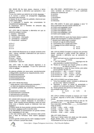 256- (EAGS 98) No texto abaixo, observar o termo
grifado e assinalar a alternativa que apresenta o seu
antônimo.
“Aí vai uma matéria que sabemos ser errada, lacunosa...”
a) É incrível o número de propagandas enganosas
veiculadas pela imprensa.
b) Apesar de ser um artigo de qualidade, observa-se que
o texto possui falhas.
c) A publicação a respeito das universidades foi
completamente tendenciosa.
d) Esperemos que o resultado da pesquisa não
apresente falhas.
257- (CFS 2/98 A) Assinalar a alternativa em que os
antônimos estejam corretos.
I – perplexo – admirados
II – abolindo – eliminando
III – continuidade – interrupção
IV – persistência – insistência
V – insuportável – aceitável
a) III e V
b) II e III
c) I e V
d) I e IV
258- (EAGS 99) Baseando-se na relação existente entre
subir – descer, assinalar a alternativa em que ocorra a
mesma relação.
a) mostrar – exibir
b) louvar – caluniar
c) executar – efetivar
d) estarrecer – apavorar
259- (CFC 1/99) “A noite descera depressa e os
combustores não se acendiam”, “O que Chuí queria era
voltar ao tráfego.”
As palavras grifadas com seus pares: acender/ascender
e tráfego/tráfico classificam-se, respectivamente, como:
a) antônimas/sinônimas
b) parônimas/homônimas
c) sinônimas/parônimas
d) homônimas/parônimas
260- (CFS 1/99 B) Nas frases
“...rasga apenas o que é estritamente necessário...”
“...os vales das despesas extraordinárias...”,
os vocábulos grifados são sinônimos, respectivamente,
de
a) exatamente e roubadas
b) imprecisamente e excessivas
c) rigorosamente e adicionais
d) excepcionalmente e perdidas
261- (EAGS 2001) Assinale a alternativa em que haja um
parônimo para a palavra destacada no enunciado a
seguir: “Estar naquela famosa biblioteca, andar por entre
livros raros, a respeitar aquele ar intelectual, tudo isso
excitava-o”
a) Estava diante de duas grandes carreiras profissionais.
No entanto, hesitava quanto à escolha certa.
b) As dificuldades se apresentavam em grande número.
Isso o esmorecia em seu vigor.
c) Era uma correria geral. Tudo precisava estar pronto
para a festa de formatura. Essa espera animava-o
demais.
d) Como grande curioso que era, tudo o incitava a querer
saber, conhecer o porquê das coisas.
262- (PM 2/2001 - MODIFICADA) Em “...era minucioso
como vendedor de imóveis...”, o termo sublinhado
poderia ser substituído por
a) caridoso
b) teimoso
c) escandaloso
d) amoroso
e) meticuloso
263- (PM 2/2001) “O plano para erradicar a seca.” O
termo sublinhado não teve sentido alterado em:
a) O plano para aumentar a seca.
b) O plano para eliminar a seca.
c) O plano para agravar a seca.
d) O plano para amenizar a seca
e) O plano para manter a seca.
264- (EAGS 2002) Em quais das frases abaixo a palavra
grifada está empregada no sentido denotativo?
I - Aquele jovem estava sujo no pedaço.
II - Comprei um rolo de arame farpado.
III - Você estava com a corda toda ontem.
IV - O pedaço de bolo estava delicioso.
a) I e II. c) II e IV.
b) I e III. d) III e IV.
265- (CFS B 2/2002) Complete os espaços dos períodos
abaixo, verificando a grafia correta das palavras. A
seguir, assinale a alternativa que as apresenta na
seqüência.
I- Como você quer que eu o ajude se suas opiniões
vêm ___________ às minhas.
II- "...era meu parente ___________, interrogou-nos de
cara amarrada e mandou-nos embora."
III- "Aludia às conversas que tiveram ambos os velhos
___________ da infância dos filhos."
IV- Não perguntes a razão de meus ciúmes, pois sabes
que as paixões não têm um ___________.
a) de encontro a – afim – a cerca – por quê
b) de encontro a – a fim – acerca – porquê
c) ao encontro de – afim – a cerca – por quê
d) de encontro a – afim – acerca – porquê
266- (CFS A 2/2002) Leia as frases abaixo.
I- "Uma fina saudade, porém, começou a alinhavar-se
em seus dias." (Marina Colasanti)
II- "Deixaram o crânio na janela da aposentada e
voltaram de manhã para observar." (Moacyr Scliar)
III- "Essas pessoas são farinha do mesmo saco."
Há conotação apenas em
a) I. b) II e III. c) I e III. d)
I e II.
267- (CFS A 2/2002) Complete os espaços com "onde"
ou "aonde", segundo a norma culta, e assinale a opção
correta.
"______ ele estava durante esse tempo eu não sei. Só
me lembro a rua ______ ele morava. Você sabe ______
fica a casa dele, rua Olavo Bilac, ______ eu costumava ir
todas as tardes."
a) Onde – onde – onde – aonde
b) Onde – aonde – onde – onde
c) Aonde – aonde – onde – onde
d) Aonde – onde – onde – aonde
268- (CFT 2002) Observe:
"Sinto que o tempo sobre mim abate sua mão pesada.
Rugas, dentes, calva..." (C. D. Andrade)
"Encontraste-me um dia no caminho
Curso Ápice - Língua Portuguesa (exercícios) – Prof. Ricardo Hoffman 122
 