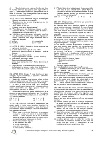 d) "Excelente senhora, a patroa. Gorda, rica, dona
do mundo, amimada dos padres, com lugar certo na
igreja. (...) A excelente Dona Inácia era mestra na arte de
judiar de crianças. Vinha da escravidão, fora senhora de
escravos − e daqueles ferozes..."
280- (CFS B 2/2003) Identifique a figura de linguagem
presente em todos os textos abaixo.
I - "Desculpem-me por ter sido longo porque não tive
tempo de ser breve."
II - "Mais servira se não fora
Para tão longo amor tão curta a vida."
III - "Foi então que, em face destas duas tristezas – a noite
que descia dos céus, – a solidão que subia do oceano –
recordei-me de vós, os meus amigos."
IV - "Não há no mundo alegria sem sobressalto, concórdia
sem dissensão, descanso sem trabalho, riqueza sem
miséria, dignidade sem perigo, finalmente, não há
gosto sem desgosto."
a) antítese c) prosopopéia
b) metáfora d) hipérbole
281- (CFS B 2/2003) Assinale a única sentença que
apresenta sinestesia.
a) "A noite estava muito negra. E havia sobre
a cidade um silêncio côncavo, de abóbada." (Eça de
Queirós)
b) "E a tua boca anda mentindo
Enganada pelos teus sentidos." (Cecília Meireles)
c) "Precisamos descobrir o Brasil!
Escondido atrás das florestas,
com a água dos rios no meio." (Carlos Drummond de
Andrade)
d) "Sobre a nudez forte da verdade o manto diáfano
da fantasia / ou sobre a nudez forte da fantasia o
manto diáfano da verdade." (José Saramago)
282- (EAGS 2002) Coloque 1 para descrição, 2 para
narração, 3 para dissertação, e assinale a alternativa
com a seqüência correta.
( ) Marta não entendia como aquele bilhete poderia
mudar completamente sua vida. Teria duas horas para
arrumar a mala e embarcar de avião para muito longe.
( ) A Terra é uma grande nave. Nós, tripulantes
suicidas, agredimos constantemente a natureza, poluindo
nosso reservatório de água potável sem nos
preocuparmos com o dia de amanhã.
( ) A manhã abria as portas para a entrada do sol, e os
pássaros se espreguiçavam na laranjeira que lhes esticava
seus ramos floridos. O céu, aos poucos, ia adquirindo um
azul mais vivo e intenso.
a) 2 – 3 – 1 c) 3 – 1 – 2
b) 1 – 3 – 2 d) 1 – 2 – 3
283- (CFS A 2/2002) Em cada citação, há elementos que
podem definir o texto como narrativo, descritivo ou
dissertativo. Desse modo, coloque 1 para descrição, 2
para narração, 3 para dissertação e assinale a alternativa
com a seqüência correta.
( ) "Olhou para o retrato de Beethoven, e começou a
executar a sonata, sem saber de si, desvairado e
absorto ... Tornou ao piano; era a vez de Mozart,
pegou de um trecho, e executou-o do mesmo modo,
com a alma alhures." (Machado de Assis)
( ) "Ainda que eu falasse línguas,
as dos homens e dos anjos
se eu não tivesse amor
seria como sino ruidoso
ou como címbalo estridente."
( ) "Bonito, lá era. Uma beleza de galo. Andava aprumado,
com pose de peru, satisfeito com a própria figura. O
papo era um depósito de cacarecos constantes. As asas
desciam, ora para um lado, ora para outro, roçando a
terra em movimentos rápidos."
a) 2, 1, 3 b) 2, 3, 1 c) 1, 2, 3 d)
1, 3, 2
284- (CFT 2002) Assinale a alternativa que apresenta a
correta classificação do texto.
a) "Também acho que a televisão paralisa a criança
numa cadeira mais que o desejável. O menino fica ali
parado, vendo e ouvindo, em vez de sair por aí, chutar
uma bola, brincar de bandido, inventar uma besteira
qualquer para fazer. Por exemplo: quebrar um braço." –
descrição
b) "Pernas cabeludas e movimentos másculos em roupas
de mulher. Fantasias as mais extravagantes. Sem
preconceitos, o povo vai às ruas e se liberta. As tensões
reprimidas em um ano de trabalho sério se soltam numa
alegria contagiante." – narração
c) "Um macaco é cômico, é engraçado, na medida em
que seus gestos, suas caretas, seu comportamento
fazem lembrar o homem. Não há nada cômico fora do
humano." – dissertação
d) "jul/16-24, EUA: Apolo 11. A nave aproximou-se da
Lua às 14h22min de 19 de julho; às 14h47min de 20 de
julho, o módulo separa-se da nave-mãe e se afasta..." –
descrição objetiva
285- (CFS A 2/2003) Observe o texto:
– Qué apanhá, sordado?
– Quê?
– Qué apanhá?
Pernas e cabeça na calçada.
Com relação ao texto acima, é correto afirmar que
a) se trata de uma descrição, pois as ações encontram-
se no presente, não indicando, portanto, nenhuma
transformação de estado.
b) o trecho é notadamente dissertativo, pois os
fatos encadeiam-se numa relação de causa e efeito.
c) os fatos estão organizados numa disposição tal que
entre eles existe uma relação de anterioridade e de
posterioridade, o que caracteriza um texto narrativo.
d) não é possível classificar esse texto, visto que
ele não apresenta elementos suficientes para tal.
286- (CFS B 2/2003) "No ensino, como em outras coisas,
a liberdade deve ser questão de grau. Há liberdades que
não podem ser toleradas. Uma vez conheci uma senhora
que afirmava não se dever proibir coisa alguma a uma
criança, pois deve desenvolver sua natureza de dentro
para fora." (Russel, Bertrand)
Quanto ao texto acima, podemos afirmar que possui
estrutura
a) narrativa, uma vez que relata as mudanças progressivas
de estado que vão ocorrendo com as pessoas e as
coisas através do tempo.
b) descritiva, pois relata as características de uma
pessoa, de um objeto ou de situação qualquer,
inscritos num certo momento estático do tempo.
c) dissertativa, porque nela predominam os conceitos
abstratos, isto é, a referência ao mundo real se faz
através de conceitos amplos, de exemplificação
muitas vezes abstraídos do tempo e espaço.
d) narrativa, porque nela a visão de mundo do
enunciador é transmitida através de uma série de
ações que ele atribui a personagens e que
implicitamente formam um ponto de vista.
Curso Ápice - Língua Portuguesa (exercícios) – Prof. Ricardo Hoffman 124
 