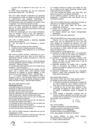 A cheia vem no engenho de seu Lula." (J.L. do
Rego)
d) "Sinhá Vitória respondera que isso era impossível
porque eles vestiam mal..." (G. Ramos)
293- (CFT 2002) Assinale a alternativa que apresenta
uma característica correta, em relação ao discurso direto:
a) Caracteriza-se pela presença fundamental do
imperativo, como no exemplo:"Visite a nossa cozinha."
b) Caracteriza-se pelo uso obrigatório do vocativo, como
no exemplo: "Vai, Carlos! Ser gauche na vida."
c) Nele há sempre a ocorrência da conjunção integrante
que ou se, como introdutora do discurso, como no
exemplo: "O senhor disse que haverá prazo mínimo para
as pesquisas. É verdade?"
d) Pode ser entrecortado por uma oração interferente,
como no exemplo: "Como é isso, seu Alexandre –
perguntou o cego – A cascavel meteu o rabo entre as
pernas? Cascavel não tem pernas."
294- (CFS A 2/2003) Assinale a alternativa incorreta
quanto ao tipo de discurso.
a) – Por que foges de mim? Perguntou o amante.
(direto)
b) Ele disse que as coisas iam bem. (indireto)
c) – Senhora, resolvi a situação pendente. (indireto)
d) Carlos, durante a festa, perguntou se os convidados
vieram. (indireto)
295- (CFS B 2/2003) Assinale a alternativa em que o
discurso indireto serve para, além de criar efeito de
objetividade analítica, analisar as palavras e o modo de
dizer dos outros.
a) "Uma virtuosa senhora em suma — 'dama de grandes
virtudes apostólicas, esteio da religião e da moral', dizia o
reverendo." (Monteiro Lobato)
b) "Lembrava-lhe cada meia hora que 'era o papá de seu
Carlinhos'." (Eça de Queirós)
c) "Os membros da família Schürmann podem até não
saber, mas a história deles, como escreveu Carlos
Drummond de Andrade no poema Infância, 'é mais
bonita do que a de Robinson Crusoé'." (Revista Veja)
d) "... os monges piedosos acompanhavam todo o
processo a rezar. (...) Se não fosse o diabo, como então
explicar aquela 'vida' que de repente começava a pulsar
dentro da mistura inerte?" (Revista Globo Ciência)
296- (CFC 2003) Observe o texto:
Declaração de amor
A saudade abraçou-me, tão sincera,
Soluçando no adeus de nunca mais.
A ambição de olhar verde, junto ao cais,
Me disse: vai que eu fico à tua espera.
Assinale a alternativa em que a transposição do discurso
direto do texto para o discurso indireto está correta.
a) A ambição de olhar verde, junto ao cais, me disse que
ela iria e que ficaria à tua espera.
b) A ambição de olhar verde, junto ao cais, me disse que
eu fosse e que ficasse à tua espera.
c) A ambição de olhar verde, junto ao cais, me disse que
eu fosse que ela ficava à minha espera.
d) A ambição de olhar verde, junto ao cais, me disse que
eu fosse que ela ficará à minha espera.
297- (CFS B 2/2002) Assinale a alternativa em que há
ambigüidade no texto.
a) Eles foram por um caminho, e nós fomos por outro. Só
no final da tarde, os guardas encontraram-nos.
b) O médico mandou-me aplicar uma injeção em meu
pai. A tarefa nos foi quase impossível, porque desde
criança ele tinha ódio a injeções.
c) Dr. Davi mandou-me internar, pois, havia dias, uma
gripe me consumia e me afastara do trabalho.
d) Os brasileiros estamos convictos de que, em se
reelegendo, o Presidente será mais flexível com os
funcionários públicos.
298- (CFS A 2/2003) Assinale a alternativa cuja frase se
relaciona com o defeito de estilo apresentado.
a) Vicente já não sente dores de dente como
antigamente. (cacofonia)
b) Preciso de um rapaz para caçar pássaros e uma
garota menor. (cacofonia)
c) As crianças parecem que ficaram envergonhadas.
(barbarismo)
d) Ama o filho a boa mãe. (solecismo)
299- (CFS B 2/2003) Leia o texto e faça o que se pede:
"Maurício era um rapaz extremamente tímido, que
sofria muito, pois era apaixonado por Lívia, mas não
tinha coragem de revelar-lhe tal segredo. Por muito
tempo, amargurou sua paixão, até que, um dia, preparou
em sua casa uma grande festa, aproveitando a data de
seu aniversário, e, enfim, diante de todos, confessou à
moça seu grande amor."
Quanto ao texto, é correto afirmar que
a) apresenta um grande defeito que é o da prolixidade,
uma vez que não há um motivo que justifique a
mudança de comportamento da personagem.
b) apresenta a chamada incoerência narrativa, visto
que, na narração, uma ação posterior depende da
anterior. No texto, há uma lacuna entre o que se
apresenta no início e no fim.
c) apresenta problemas de coesão, pois a conexão
entre os enunciados não garante a relação de
sentidos que deles se espera, por isso se diz que o
texto é incoerente.
d) apresenta ambigüidade, uma vez que a linguagem
textual é usada como expediente para mostrar a
dupla face do personagem.
300- (EAGS 2003) Observe:
"Se você leu o filme, veja o livro. Digo, assista o disco."
Em relação ao texto acima, pode-se afirmar que
I- a incoerência semântica apresentada na seqüência
de verbos justifica-se, pois é objetivo mostrar que
filme, disco e trilha sonora geram o mesmo prazer.
II- o sentido do que se quer dizer suplanta a não-
observação da regência do verbo assistir, a fim de
se manter o paralelismo quanto à repetição do
artigo.
III- faz-se seleção e articulação vocabular para se
compor um texto publicitário; isso mostra que o tipo
de texto influi no processo de construção de sentido.
Está correto o que se afirma em
a) I e II. c) II e III.
b) I e III. d) I, II e III.
301- (CFS B 2/2003)
"Penetra surdamente no reino das palavras.
Lá estão os poemas que esperam ser escritos.
Estão paralisados, mas há desespero,
há calma e frescura na superfície intacta
Ei-los, sós e mudos, em estado de dicionário."
Os termos grifados no texto acima exercem,
respectivamente, a função sintática de
a) sujeito e adjunto adnominal.
Curso Ápice - Língua Portuguesa (exercícios) – Prof. Ricardo Hoffman 126
 