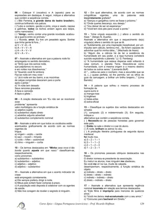 06 – Coloque V (vocativo) e A (aposto) para as
expressões em destaque. A seguir, indique a alternativa
que contém a seqüência correta.
( ) Bibi Ferreira, a grande dama do teatro brasileiro,
continua brilhando nos palcos.
( )“Lobo e cordeiro, gavião e pinto, onça e veado, raposa
e galinhas, todos os bichos andam agora aos beijos,
como namorados.”
( ) “Amigo, venho contar uma grande novidade: acabou-
se a guerra entre os animais.”
( ) “Acorda, amor. Eu tive um pesadelo agora. Sonhei
que tinha gente lá fora...”
a) V – V –A – A
b) A – V – V – A
c) A – A – V – V
d) V – A – V –
07 – Assinale a alternativa em que a palavra noite foi
empregada no sentido denotativo.
a) “Sinto que nós somos noite,
que palpitamos no escuro
e em noites nos dissolvemos.”
b) “Quando você foi embora
Fez-se noite em meu viver.”
c) “Já é noite em teu bairro, e as mocinhas
de calças compridas desceram para a porta
após o jantar.”
d) “A noite tem deixado
Seus rancores gravados
A faca e canivete
A lápis e gilete.”.
08 – A oração destacada em “Eu não sei se resolverei
esse
problema.” apresenta
valor morfológico de e função sintática de
a) adjetivo sujeito
b) substantivo objeto direto
c) advérbio adjunto adverbial
d) substantivo complemento nominal
09 – Assinale a série em que todos os vocábulos estão
acentuados graficamente de acordo com as normas
vigentes da
língua.
a) vírgem – enjôo – canôa
b) sací – núvem – límpido
c) ruído – hífen – automóvel
d) rítmo – ninguém – corôa
10 – Os termos destacados em “Minha casa nova é tão
bonita quanto aquela em que nasci.” classificam-se,
respectivamente,
como pronomes
a) substantivo – substantivo
b) substantivo – adjetivo
c) adjetivo – adjetivo
d) adjetivo – substantivo
11 – Assinale a alternativa em que o acento indicador de
crase
está empregado corretamente.
a) Ele sempre preferiu dirigir à noite.
b) Meus pais evitam fazer compras à prazo.
c) A população está disposta à colaborar com os agentes
de saúde.
d) Não tive coragem de revelar o segredo à ninguém.
12 – Em qual alternativa, de acordo com as normas
ortográficas vigentes, uma da palavras está
incorretamente grafada?
a) “Dançou e gargalhou como se fosse o próximo.”
b) “Onde queres descanço, sou desejo.”
c) “Vou deixar de ser só esperança.”
d) “Você tem dois pés para cruzar a ponte.”
13 – “Uma vírgula esquecida (...) altera o sentido da
frase.” (Sérgio N. Duarte).
Assinale a alternativa em que o esquecimento da(s)
vírgula(s) altera o sentido do que se lê.
a) “Subitamente, por uma inspiração inexplicável, por um
impulso sem cálculo, lembrou-me... Se forem capazes de
adivinhar qual foi minha idéia...” (Machado de Assis)
b) “Algum dia, a ciência há de ter a existência da
humanidade em seu poder, e a raça humana cometerá
suicídio explodindo o planeta.” (J. G. Feinberg)
c) “A humanidade que estava dispersa está voltando à
casa comum, o planeta Terra. Descobre-se como
humanidade, com a mesma origem e o mesmo destino
de todos os outros seres.” (Leonardo Boff)
d) “... voltou-se para o cocheiro; mas a escuridão que se
ia, (...) quase perfeita, só lhe permitiu ver os olhos do
guia da carruagem, a brilhar um brilho brejeiro...” (Lima
Barreto)
14 – A palavra que sofreu o mesmo processo de
formação de
supra-sumo é
a) manga-rosa
b) trigêmeo
c) belas-artes
d) extra-oficial
15 – Classifique os sujeitos dos verbos destacados em
simples
(1), composto (2) e indeterminado (3). Em seguida,
indique a
alternativa que contém a seqüência correta.
( ) Necessita-se de pessoas honestas para governar
este país.
( ) Estão na sala o diretor e o pai do aluno.
( ) À noite, brilham os astros no céu.
( ) A produção literária portuguesa da segunda época
medieval
foi muito rica.
a) 3 – 2 – 1 – 1
b) 3 – 1 – 1 – 2
c) 2 – 1 – 2 – 3
d) 1 – 2 – 3 – 1
16 – Os pronomes pessoais oblíquos destacados nas
frases
O diretor nomeou-o presidente da associação.
Eu instruí os alunos, mas ninguém me obedeceu.
Se você me vir na rua, mude de calçada.
desempenham, respectivamente, a função sintática de
objeto:
a) indireto – direto – direto
b) direto – direto – indireto
c) indireto – indireto – direto
d) direto – indireto – direto
17 – Assinale a alternativa que apresenta regência
nominal incorreta em relação aos termos destacados.
a) “Este filme é impróprio para menores de quatorze
anos.”
b) “Você me deixou mal-acostumado com o seu amor.”
c) “Concurso para bacharel em Direito.”
Curso Ápice - Língua Portuguesa (exercícios) – Prof. Ricardo Hoffman 129
 