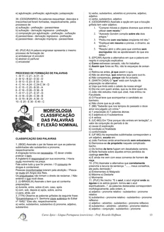 e) aglutinação; prefixação; aglutinação; justaposição
39. (CESGRANRIO) As palavras esquartejar, desculpa e
irreconhecível foram formadas, respectivamente, pelos
processos de:
a) sufixação - prefixação - parassíntese
b) sufixação - derivação regressiva - prefixação
c) composição por aglutinação - prefixação - sufixação
d) parassíntese - derivação regressiva - prefixação
e) parassíntese - derivação imprópria - parassíntese
40. (PUC-RJ) A palavra engrossar apresenta o mesmo
processo de formação de:
a) embalançar d) encobrir
b) abstrair e) perfurar
c) encaixotar
PROCESSO DE FORMAÇÃO DE PALAVRAS
1 - B 11 - C 21 - A 31 - D
2 - B 12 - B 22 - D 32 - D
3 - B 13 - E 23 - E 33 - A
4 - C 14 - A 24 - C 24-C 34 - D
5 - E 15 - C 25 - B 35 - A
6 - E 16 - D 26 - D 36 - B
7 - D 17 - C 27 - E 37 - D
8 - A 18 - D 28 - C 38 - B
9 - D 19 - B 29 - A 39 - D
10 - E 20 - E 30 - E 40 - C
CLASSIFICAÇÃO DAS PALAVRAS
1. (IBGE) Assinale o par de frases em que as palavras
sublinhadas são substantivo e pronome,
respectivamente:
A imigração tornou-se necessária. / É dever cristão
praticar o bem.
A Inglaterra é responsável por sua economia. / Havia
muito movimento na praça.
Fale sobre tudo o que for preciso. / O consumo de
drogas é condenável.
Pessoas inconformadas lutaram pela abolição. / Pesca-
se muito em Angra dos Reis.
Os prejudicados não tinham o direito de reclamar. / Não
entendi o que você disse.
2. (U-BRASÍLIA) Assinale o item que só contenha
preposições:
a) durante, entre, sobre d) em, caso, após
b) com, sob, depois e) após, sobre, acima
c) para, atrás, por
3. (TTN) Observe as palavras grifadas da seguinte frase:
"Encaminhamos a V. Senhoria cópia autêntica do Edital
nº 19/82." Elas são, respectivamente:
a) verbo, substantivo, substantivo d) pronome, adjetivo,
substantivo
b) verbo, substantivo, advérbio e) pronome, adjetivo,
adjetivo
c) verbo, substantivo, adjetivo
4. (CESGRANRIO) Assinale a opção em que a locução
grifada tem valor adjetivo:
1. "Comprei móveis e objetos diversos que entrei a
utilizar com receio."
2. "Azevedo Gondim compôs sobre ela dois
artigos."
3. "Pediu-me com voz baixa cinqüenta mil réis."
4. "Expliquei em resumo a prensa, o dínamo, as
serras..."
5. "Resolvi abrir o olho para que vizinhos sem
escrúpulos não se apoderassem do que era
delas."
5. (EPCAR) Aponte a alternativa em que a palavra em
negrito é conjunção explicativa:
a) Como estivesse cansado, não foi trabalhar.
b) Assim que fores ao Rio, não te esqueças de avisar-
me.
c) Retirou-se antes, já que assim o quis.
d) Não se aborreça, que estamos aqui para ouvi-lo.
e) Não compareceu, porque não foi avisado.
6. (SANTA CASA) O "que" está com função de
preposição na alternativa:
a) Veja que lindo está o cabelo da nossa amiga!
b) Diz-me com quem andas, que eu te direi quem és.
c) João não estudou mais que José, mas entrou na
Faculdade.
d) O Fiscal teve que acompanhar o candidato ao
banheiro.
e) Não chore que eu já volto.
7. (BB) "Saberão que nos tempos do passado o doce
amor era julgado um crime."
a) 1 preposição d) 7 palavras átonas
b) 3 adjetivos e) 4 substantivos
c) 4 verbos
8. (UC-MG) Em "Orai porque não entreis em tentação", o
valor da conjunção do período é de:
a) causa d) explicação
b) condição e) finalidade
c) conformidade
9. (UF-MG) As expressões sublinhadas correspondem a
um adjetivo, exceto em:
a) João Fanhoso anda amanhecendo sem entusiasmo.
b) Demorava-se de propósito naquele complicado
banho.
c) Os bichos da terra fugiam em desabalada carreira.
d) Noite fechada sobre aqueles ermos perdidos da
caatinga sem fim.
e) E ainda me vem com essa conversa de homem da
roça.
10. (ITA) Assinalar a alternativa que corretamente
preenche a lacuna da sentença: "....... meus conselhos,
ele pediu demissão."
a) Entrementes d) Malgrado
b) Máxime e) Destarte
c) Mormente
11. (PUC) No trecho: "E o azul, o azul virginal onde as
águias e os astros gozam, tornou-se o azul
espiritualizado...", as palavras destacadas correspondem
morfologicamente, pela ordem, a:
a) adjetivo - pronome relativo - substantivo - pronome
relativo
b) substantivo - pronome relativo - substantivo - pronome
reflexivo
c) adjetivo - advérbio - substantivo - pronome reflexivo
d) substantivo - advérbio - advérbio - pronome relativo
e) adjetivo - conjunção - substantivo - pronome
Curso Ápice - Língua Portuguesa (exercícios) – Prof. Ricardo Hoffman 13
MORFOLOGIA
CLASSIFICAÇÃO
DAS PALAVRAS
E FLEXÃO NOMINAL
 