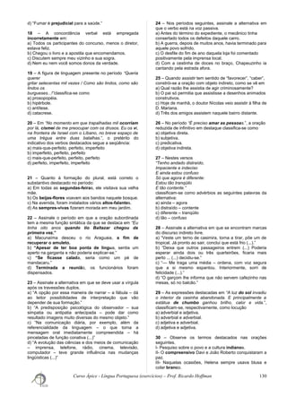 d) “Fumar é prejudicial para a saúde.”
18 – A concordância verbal está empregada
incorretamente em:
a) Todos os participantes do concurso, menos o diretor,
estava feliz.
b) Chegou o livro e a apostila que encomendamos.
c) Discutem sempre meu vizinho e sua sogra.
d) Nem eu nem você somos donos da verdade.
19 – A figura de linguagem presente no período “Queria
querer
gritar setecentas mil vezes / Como são lindos, como são
lindos os
burgueses...!”classifica-se como
a) prosopopéia.
b) hipérbole.
c) antítese.
d) catacrese.
20 – Em “No momento em que trapalhadas mil ocorriam
por lá, cismei de me preocupar com os drusos. Eu os vi,
na fronteira de Israel com o Líbano, no breve espaço de
uma trégua entre duas batalhas.”, o pretérito do
indicativo dos verbos destacados segue a seqüência:
a) mais-que-perfeito, perfeito, imperfeito
b) imperfeito, perfeito, perfeito
c) mais-que-perfeito, perfeito, perfeito
d) perfeito, imperfeito, imperfeito
21 – Quanto à formação do plural, está correto o
substantivo destacado no período:
a) Em todas as segundas-feiras, ele visitava sua velha
mãe.
b) Os beijas-flores voavam aos bandos naquele bosque.
c) Na avenida, foram instalados vários altos-falantes.
d) As sempres-vivas fizeram morada em meu jardim.
22 – Assinale o período em que a oração subordinada
tem a mesma função sintática da que se destaca em “Eu
tinha oito anos quando tio Baltazar chegou da
primeira vez.”
a) Macunaíma desceu o rio Araguaia, a fim de
recuperar o amuleto.
b) “Apesar de ter boa ponta de língua, sentia um
aperto na garganta e não poderia explicar-se.”
c) “Se ficasse calada, seria como um pé de
mandacaru.”
d) Terminada a reunião, os funcionários foram
dispensados.
23 – Assinale a alternativa em que se deve usar a vírgula
após os travessões duplos.
a) “A opção por essa maneira de narrar – a fábula – dá
ao leitor possibilidades de interpretação que vão
depender de sua formação.”
b) “A predisposição psicológica do observador – sua
simpatia ou antipatia antecipada – pode dar como
resultado imagens muito diversas do mesmo objeto.”
c) “Na comunicação diária, por exemplo, além da
referencialidade da linguagem – o que torna a
mensagem oral imediatamente compreendida – há
pinceladas de função conativa (...)”
d) “A evolução das ciências e dos meios de comunicação
– imprensa, telefone, rádio, cinema, televisão,
computador – teve grande influência nas mudanças
lingüísticas (...)”
24 – Nos períodos seguintes, assinale a alternativa em
que o verbo está na voz passiva.
a) Antes do término do expediente, o mecânico tinha
consertado todos os defeitos daquele carro.
b) A guerra, depois de muitos anos, havia terminado para
aquele povo sofrido.
c) O desfile do fim de ano daquela loja foi comentado
positivamente pela imprensa local.
d) Com a cestinha de doces no braço, Chapeuzinho ia
cantando pela estrada afora.
25 – Quando assistir tem sentido de “favorecer”, “caber”,
constrói-se a oração com objeto indireto, como se vê em
a) Qual razão lhe assistia de agir criminosamente?
b) O pai só permitia que assistisse a desenhos animados
construtivos.
c) Hoje de manhã, o doutor Nícolas veio assistir à filha de
D. Mariana.
d) Três dos amigos assistem naquele bairro distante.
26 – No período “É preciso amar as pessoas.”, a oração
reduzida de infinitivo em destaque classifica-se como
a) objetiva direta.
b) subjetiva.
c) predicativa.
d) objetiva indireta.
27 – Nestes versos
“Tenho andado distraído,
Impaciente e indeciso
E ainda estou confuso
Só que agora é diferente:
Estou tão tranqüilo
E tão contente.”
classificam-se como advérbios as seguintes palavras da
alternativa:
a) ainda – agora
b) distraído – contente
c) diferente – tranqüilo
d) tão – confuso
28 – Assinale a alternativa em que se encontram marcas
do discurso indireto livre.
a) “Veste um terno de casimira, torna a tirar, põe um de
tropical. Já pronto ao sair, conclui que está frio (...).”
b) “Deixa que outros passageiros entrem (...) Poderia
esperar ainda dois ou três quarteirões, ficaria mais
perto ... (...) decidiu-se.”
c) “— Me traga uma média – ordena, com voz segura
que a si mesmo espantou. Interiormente, sorri de
felicidade (...).”
d) “O garçom lhe informa que não servem cafezinho nas
mesas, só no balcão.”
29 – As expressões destacadas em “A luz do sol invadiu
o interior da casinha abandonada. E principalmente a
estátua de chumbo ganhou brilho, calor e vida.”,
classificam-se, respectivamente, como locução
a) adverbial e adjetiva.
b) adverbial e adverbial.
c) adjetiva e adverbial.
d) adjetiva e adjetiva.
30 – Observe os termos destacados nas orações
seguintes.
I- Pesquiso sobre o povo e a cultura indianos.
II- O compreensivo Davi e João Roberto conquistaram a
paz.
III- Naquelas ocasiões, Helena sempre usava blusa e
colar branco.
Curso Ápice - Língua Portuguesa (exercícios) – Prof. Ricardo Hoffman 130
 