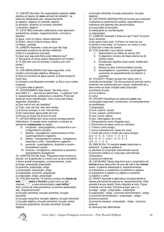 12. (UM-SP) Na frase "As negociações estariam meio
abertas só depois de meio período de trabalho", as
palavras destacadas são, respectivamente:
a) adjetivo, adjetivo d) numeral, adjetivo
b) advérbio, advérbio e) numeral, advérbio
c) advérbio, adjetivo
13. (UFJF-MG) Assinale a alternativa onde aparecem
substantivos simples, respectivamente, concreto e
abstrato:
a) água, vinho d) Jesus, abaixo-assinado
b) Pedro, Jesus e) Nova Iorque, Deus
c) Pilatos, verdade
14. (UNESP) Assinale o caso em que não haja
expressão numérica de sentido indefinido:
a) Ele é o duodécimo colocado.
b) Quer que veja este filme pela milésima vez?
c) "Na guerra os meus dedos dispararam mil mortes."
d) "A vida tem uma só entrada; a saída é por cem
portas."
e) n.d.a
15. (UN-UBERLÂNDIA) Das frase seguintes, uma
contém uma locução adjetiva. Marque-a:
a) Esta é a torneira de água quente. d) Esta boneca é
muito feia.
b) Comprei uma lâmpada vermelha. e) Ela é uma mulher
corajosa.
c) O piano dela é alemão.
16. (CESGRANRIO) Nas frases: "faz-lhes mal a
escuridão" e "... que mal se adivinhará..." a palavra "mal"
é, respectivamente, substantivo e advérbio. Pode ela
ainda ter outra classificação, como numa das frases
seguintes. Assinale-a:
a) Que mal há em ser idealista?
b) Tudo, tudo vai mal, meu bom amigo.
c) A chuva começou a cair, mal saímos.
d) Os namorados agora estão de mal.
e) Provou os frutos da árvore do mal.
17. (UF-ES) Milhão tem como ordinal correspondente
milionésimo. A relação entre cardinais e ordinais se
apresenta inadequada na opção:
6. cinqüenta - qüinquagésimo, novecentos e um -
nongentésimo primeiro
7. setenta - setuagésimo, quatrocentos e trinta -
quadringentésimo trigésimo
8. oitenta - octingentésimo (oitenta - octogésimo),
trezentos e vinte - trecentésimo vigésimo
9. quarenta - quadragésimo, duzentos e quatro -
ducentésimo quarto
10. noventa - nonagésimo, seiscentos e sessenta -
sexcentésimo sexagésimo
18. (UNIFOR-CE) Na frase: "Passaram dois homens a
discutir, um a gesticular e o outro com a cara vermelha",
o termo a está empregado, sucessivamente, como:
a) artigo, preposição preposição
b) pronome, preposição, artigo
c) preposição, preposição, artigo
d) preposição, pronome, preposição
e) preposição, artigo, preposição
19. (ITA) Nos trechos: "A menina conduz-me diante do
leão..."; "... sobre o focinho contei nove ou dez
moscas..."; "... a juba emaranhada e sem brilho."
Sob o ponto de vista gramatical, os termos destacados
são, respectivamente:
a) locução adverbial, locução adverbial, locução
adverbial
b) locução conjuntiva, locução adjetiva, locução adverbial
c) locução adjetiva, locução adverbial, locução verbal
d) locução prepositiva, locução adverbial, locução
adjetiva
e) locução adverbial, locução prepositiva, locução
adjetiva
20. (UE PONTA GROSSA-PR) As formas que traduzem
vivamente os sentimentos súbitos, espontâneos e
instintivos dos falantes são denominados:
a) conjunções d) locuções
b) interjeições e) coordenações
c) preposições
21. (UNB-DF) Assinale a frase em que "meio" funciona
como advérbio:
a) Só quero meio quilo. d) Parou no meio da rua.
b) Achei-o meio triste. e) Comprou um metro e meio.
c) Descobri o meio de acertar.
22. (ITA) Assinale o que estiver correto:
1. Seiscentismo se refere ao século XVI.
2. O algarismo romano da frase anterior se lê:
décimo sexto.
3. Duodécuplo significa duas vezes; dodécuplo,
doze vezes.
4. Ambos os dois é forma enfática correta.
5. Quadragésimo, quarentena, quadragésima,
quaresma só aparentemente se referem a
quarenta.
23. (FUVEST) "Podem acusar-me: estou com a
consciência tranqüila." Os dois pontos do período acima
poderiam ser substituídos por vírgula, explicando-se o
nexo entre as duas orações pela conjunção:
a) portanto d) pois
b) e e) embora
c) como
24. (FECAP) Classifique as palavras como nas
construções seguintes, numerando, convenientemente,
os parênteses:
1) preposição
2) conj. subord. causal
3) conj. subord. conformativa
4) conj. coord. aditiva
5) adv. interrogativo de modo
( ) Perguntamos como chegaste aqui.
( ) Percorrera as salas como eu mandara.
( ) Tinha-o como amigo.
( ) Como estivesse frio, fiquei em casa.
( ) Tanto ele como o irmão são meus amigos.
a) 2 - 4 - 5 - 3 - 1 d) 3 - 1 - 2 - 4 - 5
b) 4 - 5 - 3 - 1 - 2 e) 1 - 2 - 4 - 5 - 3
c) 5 - 3 - 1 - 2 - 4
25. (MACK) Em "A maneira como respondeu é
estranha", a palavra grifada é:
a) advérbio d) conjunção subordinada causal
b) pronome relativo e) conjunção subordinada
comparativa
c) pronome indefinido
26. (UFUB-MG) Talvez seja bom que o proprietário do
imóvel possa desconfiar de que ele não é tão imóvel
assim. A palavra destacada é, respectivamente:
a) substantivo e substantivo d) advérbio e adjetivo
b) substantivo e adjetivo e) adjetivo e advérbio
c) adjetivo e verbo
27. (FESP) Assinale a alternativa correspondente à
classe gramatical da palavra a, respectivamente: Esta
gravata é a que recebi; Estou disposto a tudo; Fiquei
contente com a nota; Comprei-a logo que a vi.
a) artigo - artigo - preposição - preposição
b) preposição - artigo - pronome demonstrativo - artigo
c) pronome demonstrativo - preposição - artigo -
pronome pessoal
d) pronome pessoal - preposição - artigo - pronome
pessoal
e) nenhuma das alternativas
Curso Ápice - Língua Portuguesa (exercícios) – Prof. Ricardo Hoffman 14
 