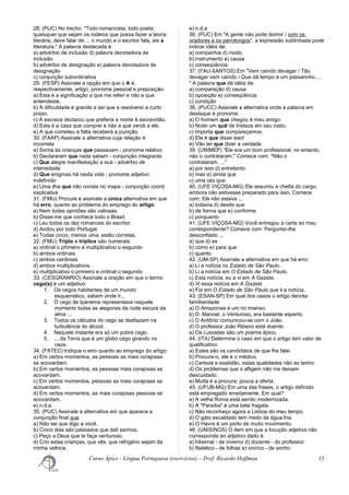 28. (PUC) No trecho: "Todo romancista, todo poeta,
quaisquer que sejam os rodeios que possa fazer a teoria
literária, deve falar de ... o mundo e o escritor fala, eis a
literatura." A palavra destacada é:
a) advérbio de inclusão d) palavra denotadora de
inclusão
b) advérbio de designação e) palavra denotadora de
designação
c) conjunção subordinativa
29. (FESP) Assinale a opção em que o A é,
respectivamente, artigo, pronome pessoal e preposição:
a) Esta é a significação a que me referi e não a que
entendeste.
b) A dificuldade é grande e sei que a resolverei a curto
prazo.
c) A escrava declarou que preferia a morte à escravidão,
d) Esta é a casa que comprei e não a que vendi a ele.
e) A que cometeu a falta receberá a punição.
30. (FAAP) Assinale a alternativa cuja relação é
incorreta:
a) Sorria às crianças que passavam - pronome relativo
b) Declararam que nada sabem - conjunção integrante
c) Que alegre manifestação a sua - advérbio de
intensidade
d) Que enigmas há nesta vida - pronome adjetivo
indefinido
e) Uma ilha que não consta no mapa - conjunção coord.
explicativa
31. (FMU) Procure e assinale a única alternativa em que
há erro, quanto ao problema do emprego do artigo:
a) Nem todas opiniões são valiosas.
b) Disse-me que conhece todo o Brasil.
c) Leu todos os dez romances do escritor.
d) Andou por todo Portugal.
e) Todas cinco, menos uma, estão corretas.
32. (FMU) Triplo e tríplice são numerais:
a) ordinal o primeiro e multiplicativo o segundo
b) ambos ordinais
c) ambos cardinais
d) ambos multiplicativos
e) multiplicativo o primeiro e ordinal o segundo
33. (CESGRANRIO) Assinale a oração em que o termo
cego(s) é um adjetivo:
1. Os cegos habitantes de um mundo
esquemático, sabem onde ir...
2. O cego de Ipanema representava naquele
momento todas as alegorias da noite escura da
alma ...
3. Todos os cálculos do cego se desfaziam na
turbulência do álcool.
4. Naquele instante era só um pobre cego.
5. ... da Terra que é um globo cego girando no
caos.
34. (FATEC) Indique o erro quanto ao emprego do artigo:
a) Em certos momentos, as pessoas as mais corajosas
se acovardam.
b) Em certos momentos, as pessoas mais corajosas se
acovardam.
c) Em certos momentos, pessoas as mais corajosas se
acovardam.
d) Em certos momentos, as mais corajosas pessoas se
acovardam.
e) n.d.a
35. (PUC) Assinale a alternativa em que aparece a
conjunção final que:
a) Não sei que digo a você.
b) Cinco dias são passados que dali saímos.
c) Peço a Deus que te faça venturoso.
d) Crio estas crianças, que vês, que refrigério sejam da
minha velhice.
e) n.d.a
36. (PUC) Em "A gente não pode dormir / com os
oradores e os pernilongos", a expressão sublinhada pode
indicar idéia de:
a) companhia d) modo
b) instrumento e) causa
c) conseqüência
37. (FAU-SANTOS) Em "Vem caindo devagar / Tão
devagar vem caindo / Que dá tempo a um passarinho... .
" A palavra que dá idéia de:
a) comparação d) causa
b) oposição e) conseqüência
c) condição
38. (PUCC) Assinale a alternativa onde a palavra em
destaque é pronome:
a) O homem que chegou é meu amigo.
b) Notei um quê de tristeza em seu rosto.
c) Importa que compareçamos.
d) Ele é que disse isso!
e) Vão ter que dizer a verdade.
39. (UNIMEP) "Ele era um bom profissional, no entanto,
não o contrataram." Comece com: "Não o
contrataram, ..."
a) por isso d) entretanto
b) mas e) ainda que
c) uma vez que
40. (UFE VIÇOSA-MG) Ele assumiu a chefia do cargo,
embora não estivesse preparado para isso. Comece
com: Ele não estava ...
a) todavia d) desde que
b) de forma que e) conforme
c) porquanto
41. (UFE VIÇOSA-MG) Você entregou a carta ao meu
correspondente? Comece com: Perguntei-lhe
desconfiado ...
a) que d) se
b) como e) para que
c) quanto
42. (UM-SP) Assinale a alternativa em que há erro:
a) Li a notícia no Estado de São Paulo.
b) Li a notícia em O Estado de São Paulo.
c) Esta notícia, eu a vi em A Gazeta.
d) Vi essa notícia em A Gazeta
e) Foi em O Estado de São Paulo que li a notícia.
43. (ESAN-SP) Em qual dos casos o artigo denota
familiaridade:
a) O Amazonas é um rio imenso.
b) D. Manoel, o Venturoso, era bastante esperto.
c) O Antônio comunicou-se com o João.
d) O professor João Ribeiro está doente.
e) Os Lusíadas são um poema épico.
44. (ITA) Determine o caso em que o artigo tem valor de
qualificativo:
a) Estes são os candidatos de que lhe falei.
b) Procure-o, ele é o médico.
c) Certeza e exatidão, estas qualidades não as tenho.
d) Os problemas que o afligem não me deixam
descuidado.
e) Muita é a procura; pouca a oferta.
45. (UFUB-MG) Em uma das frases, o artigo definido
está empregado erradamente. Em qual?
a) A velha Roma está sendo modernizada.
b) A "Paraíba" é uma bela fragata.
c) Não reconheço agora a Lisboa do meu tempo.
d) O gato escaldado tem medo de água fria.
e) O Havre é um porto de muito movimento.
46. (UNISINOS) O item em que a locução adjetiva não
corresponde ao adjetivo dado é:
a) hibernal - de inverno d) docente - do professor
b) filatélico - de folhas e) onírico - de sonho
Curso Ápice - Língua Portuguesa (exercícios) – Prof. Ricardo Hoffman 15
 