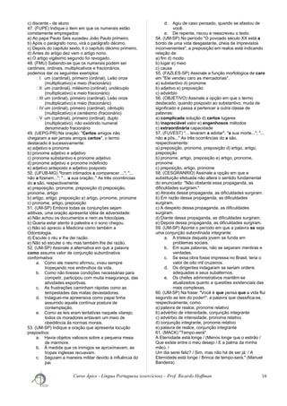 c) discente - de aluno
47. (FUPE) Indique o item em que os numerais estão
corretamente empregados:
a) Ao papa Paulo Seis sucedeu João Paulo primeiro.
b) Após o parágrafo nono, virá o parágrafo décimo.
c) Depois do capítulo sexto, li o capítulo décimo primeiro.
d) Antes do artigo dez vem o artigo nono.
e) O artigo vigésimo segundo foi revogado.
48. (FMU) Sabendo-se que os numerais podem ser
cardinais, ordinais, multiplicativos e fracionários,
podemos dar os seguintes exemplos:
ㆠI um (cardinal), primeiro (ordinal), Leão onze
(multiplicativo) e meio (fracionário)
ㆠII um (cardinal), milésimo (ordinal), undécuplo
(multiplicativo) e meio fracionário)
ㆠIII um (ordinal), primeiro (cardinal), Leão onze
(multiplicativo) e meio (fracionário)
ㆠIV um (ordinal), primeiro (cardinal), cêntuplo
(multiplicativo) e centésimo (fracionário)
ㆠV um (cardinal), primeiro (ordinal), duplo
(multiplicativo), não existindo numeral
denominado fracionário
49. (UEPG-PR) Na oração: "Certos amigos não
chegaram a ser jamais amigos certos", o termo
destacado é sucessivamente:
a) adjetivo e pronome
b) pronome adjetivo e adjetivo
c) pronome substantivo e pronome adjetivo
d) pronome adjetivo e pronome indefinido
e) adjetivo anteposto e adjetivo posposto
50. (UFUB-MG) "foram intimados a comparecer ..."; "...
não a fizeram..."; "... a sua oração.." As três ocorrências
do a são, respectivamente:
a) preposição, pronome, preposição d) preposição,
pronome, artigo
b) artigo, artigo, preposição e) artigo, pronome, pronome
c) pronome, artigo, preposição
51. (UM-SP) Embora todas as conjunções sejam
aditivas, uma oração apresenta idéia de adversidade:
a) Não achou os documentos e nem as fotocópias.
b) Queria estar atento à palestra e o sono chegou.
c) Não só aprecio a Medicina como também a
Odontologia.
d) Escutei o réu e lhe dei razão.
e) Não só escutei o réu mas também lhe dei razão.
52. (UM-SP) Assinale a alternativa em que a palavra
como assume valor de conjunção subordinativa
conformativa:
a. Como ele mesmo afirmou, viveu sempre
tropeçando nos embrulhos da vida.
b. Como não tivesse condições necessárias para
competir, participou com muita insegurança, das
atividades esportivas.
c. As frustrações caminham rápidas como as
tempestades das matas devastadoras.
d. Indaguei-me apreensiva como papai tinha
assumido aquela contínua postura de
contemplação.
e. Como as leis eram tentativas naquele vilarejo,
todos os moradores entavam um meio de
obediência às normas morais.
53. (UM-SP) Indique a oração que apresenta locução
prepositiva:
a. Havia objetos valiosos sobre a pequena mesa
de mármore.
b. À medida que os inimigos se aproximavam, as
tropas inglesas recuavam.
c. Seguiam a maneira militar devido à influência do
pai.
d. Agiu de caso pensado, quando se afastou de
você.
e. De repente, riscou e reescreveu o texto.
54. (UM-SP) No período "O povoado século XX está a
bordo de uma vida desgastante, cheia de imprevistos
inconvenientes", a preposição em realce está indicando
relação de:
a) fim d) modo
b) lugar e) meio
c) causa
55. (FAZLES-SP) Assinale a função morfológica de caro
em "Ele vendeu caro as mercadorias".
a) substantivo d) pronome
b) adjetivo e) preposição
c) advérbio
56. (OBJETIVO) Assinale a opção em que o termo
destacado, quando posposto ao substantivo, muda de
significado e passa a pertencer a outra classe de
palavras:
a) complicada solução d) certos lugares
b) inapreciável valor e) engenhosos métodos
c) extraordinária capacidade
57. (FUVEST) "... levaram a adotar"; "a sua morte..."; "...
não a pôs..." As três ocorrências do a são,
respectivamente:
a) preposição, pronome, preposição d) artigo, artigo,
preposição
b) pronome, artigo, preposição e) artigo, pronome,
pronome
c) preposição, artigo, pronome
58. (CESGRANRIO) Assinale a opção em que a
substituição efetuada não altera o sentido fundamental
do enunciado: "Não obstante essa propaganda, as
dificuldades surgiram."
a) Através dessa propaganda, as dificuldades surgiram.
b) Em razão dessa propaganda, as dificuldades
surgiram.
c) A despeito dessa propaganda, as dificuldades
surgiram.
d) Diante dessa propaganda, as dificuldades surgiram.
e) Depois dessa propaganda, as dificuldades surgiram.
59. (UM-SP) Aponte o período em que a palavra se seja
uma conjunção subordinada integrante:
a. A tristeza daquela jovem se funda em
problemas sociais.
b. Em suas palavras, não se separam mentiras e
verdades.
c. Se essa obra fosse impressa no Brasil, teria o
valor de oito mil cruzeiros.
d. Os dirigentes indagaram se seriam ordens
adequadas a seus subalternos.
e. Os chefes administrativos mantêm-se
atualizados quanto a questões existenciais das
mais complexas.
60. (UM-SP) Na frase: "Você é que pensa que a vida flui
segundo as leis do poder!", a palavra que classifica-se,
respectivamente, como:
a) palavra de realce, pronome relativo
b) advérbio de intensidade, conjunção integrante
c) advérbio de intensidade, pronome relativo
d) conjunção integrante, pronome relativo
e) palavra de realce, conjunção integrante
61. (MACK) "Tempo-será"
A Eternidade está longe / (Menos longe que o estirão /
Que existe entre o meu desejo / E a palma da minha
mão). /
Um dia serei feliz? / Sim, mas não há de ser já: / A
Eternidade está longe / Brinca de tempo-será." (Manuel
Bandeira)
Curso Ápice - Língua Portuguesa (exercícios) – Prof. Ricardo Hoffman 16
 
