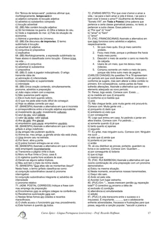 Em "Brinca de tempo-será", podemos afirmar que,
morfologicamente, tempo-será é:
a) adjetivo composto d) locução adjetiva
b) advérbio e) substantivo composto
c) locução adverbial
62. (BB) Não contém locução adjetiva:
a) Só há tristezas na guerra. d) Olha a beleza do céu.
b) Vede a majestade do mar. e) Fala da situação da
economia.
c) Admirai a grandeza do Universo.
63. (BB) Ele discursou de improviso. O termo
sublinhado é locução:
a) adverbial d) adjetiva
b) conjuntiva e) prepositiva
c) explicativa
64. (BB) Morfologicamente, a expressão sublinhada na
frase abaixo é classificada como locução - Estava à toa
na vida ...
a) adjetiva d) conjuntiva
b) adverbial e) substantiva
c) prepositiva
65. (BB) O João é jogador indisciplinado. O artigo
transmite idéia de:
a) admiração d) inferioridade
b) indeterminação e) superioridade
c) intimidade
66. (BB) Única oração contendo, simultaneamente,
pronome, advérbio e preposição:
a) João viajou ontem com a esposa.
b) Não queremos partir agora.
c) Ele é muito bom quando sóbrio.
d) O que me pede está muito difícil de conseguir.
e) Hoje os atletas correrão por aqui.
67. (BANESPA) Assinale a alternativa em que é incorreta
a correspondência entre a locução adjetiva equivalente:
a) investimento de vulto: investimento vultuoso.
b) azul do céu: azul celeste.
c) calor de verão: calor estival.
d) ilha de gelo: ilha glacial.
e) empréstimo com usura: empréstimo usurário.
68. (BANESPA) Assinale a alternativa em que o termo
grifado é artigo indefinido:
a) As amigas não puderam ajudá-la.
b) Anime-se, meu amigo, a garrafa ainda não está cheia.
c) Uma árvore caiu na estrada.
d) Por favor, abra a porta.
e) O pobre homem entregou-se ao vício.
69. (BANESPA) Assinale a alternativa em que o numeral
está empregado incorretamente:
a) Transcreva a página vinte e duas.
b) Moro na Rua Vinte e Cinco, casa 8.
c) A vigésima quarta hora acabara de soar.
d) Deram-se alguns saltos tríplices.
e) Meu avô tem o triplo da minha idade.
70. (BANESPA) "Que altas são as montanhas daqui!"
Nesta frase, o termo grifado classifica-se como:
a) conjunção subordinativa causal d) pronome
interrogativo
b) conjunção subordinativa integrante e) advérbio de
intensidade
c) pronome relativo
71. (ADM. POSTAL CORREIOS) Indique a frase com
mau emprego da preposição:
a) Encontramos com os antigos colegas na conferência.
b) Recebemos autorização para sair.
c) Nestas férias fomos em cidades e recantos
maravilhosos.
d) O chefe acusou o funcionário por mau procedimento.
e) Este homem é querido de todos.
72. (FARIAS BRITO) "Por que viver d’amor e amar a
vida, / se para o bem amar a vida é breve, / se para o
bem viver é breve o amor?" (Guilherme de Almeida:
"Soneto VIII", em Toda a Poesia) Uma palavra que
pertence a certa classe gramatical passou, no texto, a
pertencer a outra classe. Essa palavra é:
a) "Por que" d) "viver"
b) "amar" e) "bem"
c) "amor"
73. (FAC. FRANCISCANAS) Assinale a alternativa em
que meio funciona como advérbio e adjetivo,
respectivamente.
1. Só quis meio quilo. Era já meio caminho
andado.
2. Ficou meio triste, porque o professor lhe havia
tirado meio ponto.
3. Descobri o meio de acertar o carro no meio-fio
da calçada.
4. Usara de um meio, que me deixou meio
indeciso.
5. Comprou somente um metro e meio de pano,
porque não tinha outro meio de pegá-lo.
(CARLOS CHAGAS) As questões 74 a 78 apresentam
um período em que você deverá modificar, iniciando-o
conforme se sugere, mas sem alterar a idéia contida no
primeiro. Em conseqüência, outras partes da frase
sofrerão alterações. Assinale a alternativa que contém o
elemento adequado ao novo período.
74. Penso, logo existo. Comece com: Existo ....
a) na medida em que d) enquanto
b) conforme e) à medida que
c) pois
75. Não chegue tarde, pois muita gente virá procurá-lo.
Comece com: Muita gente virá ...
a) porquanto d) dado que
b) entretanto e) visto que
c) por conseguinte
76. Logo que entrou em casa, foi pedindo o jantar em
altos brados. Comece com: Foi pedindo ...
a) somente quando d) já que
b) tanto quanto e) apenas
c) segundo
77. Eu gritei, mas ninguém ouviu. Comece com: Ninguém
me ouvir ...
a) visto que d) ainda que
b) portanto e) por isso
c) então
78. Já vou distribuir as provas; portanto, guardem os
livros e os cadernos. Comece com: Guardem ...
a) por conseguinte d) todavia
b) que e) logo
c) mesmo que
79. (FAC. RUI BARBOSA) Assinale a alternativa em que
ocorre combinação de uma preposição com um pronome
demonstrativo:
a) Estou na mesma situação.
b) Neste momento, encerramos nossas transmissões.
c) Daqui não saio.
d) Ando só pela vida.
e) Acordei num lugar estranho.
80. (PUC) Em: "... esses merecem perdão ou reparação
total?" O conectivo ou encerra a idéia de:
a) exclusão d) condição
b) alternância e) simultaneidade
c) adição
81. (PUC) A vida transcorre entre o sucesso e o
insucesso. É importante, .........., que o adolescente
enfrente adversidades, fracassos e frustrações para que
possa, segundo a canção popular, "sacudir a poeira e
Curso Ápice - Língua Portuguesa (exercícios) – Prof. Ricardo Hoffman 17
 