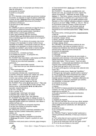 dar a volta por cima". A conjunção que introduz uma
idéia de conclusão é:
a) porquanto d) contudo
b) porém e) conquanto
c) pois
82. (TFC) Assinale a única opção que provoca mudança
de sentido, se colocada no lugar da palavra sublinhada
no texto ao lado: "Malgrado fosse muito inteligente, não
obteve bons resultados nas provas do Concurso."
a) Embora d) Ainda que
b) Se bem que e) Não obstante
c) Dado que
83. (UNIRIO) A palavra sublinhada em Que fim levou o
saca-rolhas?, pertence à mesma classe daquela
destacada numa das opções abaixo. Assinale-a:
a) Não recitou o poema que pedíramos.
b) Saia, que promessas não nos comovem.
c) Queria saber que dificuldades ainda enfrentaremos.
d) E se repetisse que tudo não passara de um engano?
e) Que lindo dia!
84. (FUVEST) "Foi um técnico de sucesso mas nunca
conseguiu uma reputação no campo à altura da sua
reputação de vestiário. "Começando a frase por "Nunca
conseguiu uma reputação no campo à altura da sua
reputação de vestiário", para manter a mesma relação
lógica expressa na frase dada inicialmente deve-se
continuar com:
a) enquanto foi... d) desde que fosse...
b) na medida em que era... e) porquanto era...
c) ainda que tenha sido...
85. (FUVEST) Nas frase abaixo, cada espaço pontilhado
corresponde a uma conjunção retirada.
1. "Porém já cinco sóis eram passados ....... dali nos
partíramos..."
2. ....... estivesse doente faltei à escola.
3. ....... haja maus nem por isso devemos descrer dos
bons.
4. Pedro será aprovado ....... estude.
5. ....... chova sairei de casa.
As conjunções retiradas são, respectivamente:
a) quando, ainda que, sempre que, desde que, como
b) que, como, embora, desde que, ainda que
c) como, que, porque, ainda que, desde que
d) que, ainda que, embora, como, logo que
e) que, quando, embora, desde que, já que
86. (FUVEST) "Pois venha de lá esse primor."; "Não está
cá o artista"; "... pois venha daí um dueto comigo." Nos
trechos acima, as expressões de lá, cá, daí podem
equivaler, respectivamente a:
a) de mim, contigo, dele
b) de ti, comigo, de ti
c) daquele lugar, neste lugar, dos paços
d) daquele lugar, nesse lugar, do artista
e) da inspiração do gênio, aqui, das catedrais
87. (FUVEST) "Que não pedes um diálogo de amor, é
claro, desde que impões a cláusula da meia-idade." O
segmento grifado poderia ser substituído, sem alterar o
sentido da frase, por:
a) desde que imponhas d) conquanto imponhas
b) se bem que impões e) porquanto impões
c) contanto que imponhas
88. (TRE-RJ) O conectivo sublinhado estabelece uma
ligação mal feita (coesão inadequada), quanto ao
sentido, em:
a) Li este livro, mas não o entendi.
b) Como chegou atrasado, proibiram-no de entrar.
c) Ainda que ele queira, ninguém o ajudará em suas
tarefas.
d) Estudou muito pouco para o concurso, pois conseguiu
passar.
e) Tudo terminará bem, desde que o chefe permita a
saída de todos.
89. (FUVEST) I - "As palavras, paralelamente, iam
ficando sem vida. Já a oração era morna, depois fria,
depois inconsciente..." (Machado de Assis, Entre
Santos); II - "Nas feiras, praças e esquinas do Nordeste,
costumava-se ferir a madeira com o que houver à mão;
gilete, canivete ou prego. Já nos ateliês sediados entre
Salvador e o Chuí, artistas cultivados preferem a sutileza
da goiva ou do buril." (Veja, 17/8/94, p. 122); III - "Ele só
se movimenta correndo e perdeu o direito de brincar
sozinho na rua onde mora - por diversas vezes já
atravessou-a com o sinal fechado para pedestres,
desviando-se de motoristas apavorados." (Veja, 24/8/94,
p. 60)
Nos textos acima, o tempo já exprime, respectivamente,
a idéia de:
a) tempo, causalidade, intensificação
b) oposição, espaço, tempo
c) tempo, oposição, intensificação
d) intensificação, oposição, tempo
e) tempo, espaço, tempo
90. (TRE-MG) "É difícil enfrentar ausência de uma
pessoa querida, mas nada se compara à dor e à
incerteza dos familiares das vítimas de seqüestro." No
período acima, não se encontra exemplo de:
a) pronome d) preposição
b) adjetivo e) advérbio
c) conjunção
91. (FUVEST) Ao ligar dois termos de uma oração, a
preposição pode expressar, entre outros aspectos, uma
relação temporal, espacial ou nocional. Nos versos:
"Amor total e falho... Puro e impuro... Amor de velho
adolescente...", a preposição de estabelece uma relação
nocional. Essa mesma relação ocorre em:
a) "Este fundo de hotel é um fim de mundo."
b) "A quem sonha de dia e sonha de noite, sabendo todo
sonho vão."
c) "depois fui pirata mouro, flagelo da Tripolitânia."
d) "Chegarei de madrugada, quando cantar a seriema."
e) "Só os roçados da morte compensam aqui cultivar."
92. (CEETEPS) "Esse progresso mecânico, porém,
baseado apenas no domínio..." Assinale a alternativa em
que não aparece palavra ou expressão que substitui,
com perfeição, a conjunção "porém":
a) entretanto d) porque
b) no entanto e) contudo
c) todavia
93. (FUVEST) A classe gramatical da expressão ao
contrário, em "mas, ao contrário, tende a satisfazer as
exigências do mercado", é:
a) locução prepositiva d) conjunção coordenativa
adversativa
b) locução adverbial e) conjunção subordinada
concessiva
c) advérbio de negação
94. (TRE-MT) Na frase "De um ano que, afinal, também
não teve muitos escrúpulos, pois só se contradisse", a
palavra pois pode ser substituída, sem alteração de
sentido, por:
a) portanto d) caso
b) por conseguinte e) ainda que
c) visto que
95. (TRE-ES) "Poeta" e "gente humilde" pertencem a
classes gramaticais diferentes. A frase que comprova
isso é:
a) "Tem certos dias em que eu penso em minha gente"
b) "E sinto assim todo o meu peito se apertar"
c) "Que vai em frente sem nem ter com quem contar"
d) "E aí me dá uma tristeza no meu peito"
Curso Ápice - Língua Portuguesa (exercícios) – Prof. Ricardo Hoffman 18
 