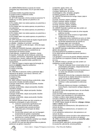 23. (UBERLÂNDIA) Dentre os plurais de nomes
compostos aqui relacionados, há um que está errado.
Qual?
a) escolas-modelo d) guardas-noturnos
b) quebra-nozes e) redatores-chefes
c) chefes-de-sessões
24. (ETF-SP) Assinalar a forma correta do plural de "O
cristão vê, no cesto, apenas um peixinho e um
pãozinho":
a) Os cristãos vêem nos cestos apenas uns peixinhos e
uns pãezinhos.
b) Os cristões vêm nos cestos apenas uns peixinhos e
uns pãezinhos.
c) Os cristãos vêm nos cestos apenas uns peixinhos e
uns pãozinhos.
d) Os cristãos vêem nos cestos apenas uns peixinhos e
uns pãozinhos.
e) Os cristães vêem nos cestos apenas uns peixinhos e
uns pãozinhos.
25. (UFF) Assinale a única série de duplas singular-plural
em que existe uma forma incorreta:
a) cidadão - cidadões d) corrimão - corrimões
b) cônsul - cônsules e) olho-de-sogra - olhos-de-sogra
c) projetil - projetis
26. (CARLOS CHAGAS) Assinale a alternativa em que
as formas do plural de todos os substantivos se
apresentam de maneira correta:
a) alto-falantes, coraçãozinhos, afazeres, víveres
b) espadas, frutas-pão, pé-de-moleques, peixe-bois
c) vaivéns, animaizinhos, beija-flores, águas-de-colônia
d) animalzinhos, vaivéns, salários-família, pastelzinhos
e) guardas-chuvas, guarda-costas, guardas-civis,
couves-flores
27. (TRE-RJ) Segue a mesma regra de formação do
plural de cidadão o seguinte substantivo:
a) botão d) tabelião
b) vulcão e) escrivão
c) cristãos
28. (TRE-MG) O elemento mórfico sublinhado não é
desinência de gênero, que marca o feminino, em:
a) tristonha d) perdedoras
b) mestra e) loba
c) telefonema
29. (SÃO JUDAS) O plural de blusa verde-limão, calça
azul pavão e blusão vermelho-cereja é:
a) blusas verde-limões, calças azul-pavões, blusões
vermelho-cerejas
b) blusas verde-limões, calças azul-pavões, blusões
vermelhos-cerejas
c) blusas verde-limão, calças azul-pavão, blusões
vermelho-cereja
d) blusas verde-limão, calças azuis-pavão, blusões
vermelhas-cereja
e) blusas verde-limão, calças azuis-pavão, blusões
vermelho-cereja
30. (UM-SP) Aponte a frase que não contenha um
substantivo empregado no grau diminutivo:
11. Coleciono corpúsculos significativos por
princípios óbvios da minha natureza.
12. Faça questiúnculas somente se forem
suficientes para a formação de idéias
essenciais.
13. Os silvícolas optaram pelo uso da linguagem
fundamental em gestos e expressões.
14. O chuvisco contínuo de gracejos sentimentais
perturba-me a mente cansada.
15. Esses versículos poderão complicar sua relação
com os visitantes de má política.
31. (UM-SP) Em qual das alternativas todas as palavras
pertencem ao gênero masculino?
a) dinamite, agiota, trema, cal
b) dilema, perdiz, tribo, axioma
c) eclipse, telefonema, dó, aroma
d) estratagema, bílis, omoplata, gengibre
e) sistema, guaraná, rês, anátema
32. (UM-SP) Os femininos de monge, duque, papa e
profeta são:
a) monja, duqueza, papisa, profetisa
b) freira, duqueza, papiza, profetisa
c) freira, duquesa, papisa, profetisa
d) monja, duquesa, papiza, profetiza
e) monja, duquesa, papisa, profetisa
33. (UM-SP) Assinale o período que não contém um
substantivo sobrecomum:
6. Ele foi a testemunha ocular do crime naquela
polêmica reunião.
7. Aquela jovem ainda conserva a ingenuidade
meiga e dócil da criança.
8. A intérprete morreu mantendo-se como um ídolo
indestrutível na memória de seus admiradores.
9. As famílias desestruturam-se quando os
cônjuges agem sem consciência.
10. O pianista executou com melancolia e
suavidade a sinfonia preferida pela platéia.
34. (UM-SP) Assinale a alternativa correta quanto ao
gênero das palavras:
a) A lança-perfume foi proibida no carnaval.
b) Os observadores terrestres esperavam atentos a
eclipse da Lua.
c) A gengibre é uma erva de grande utilidade medicinal.
d) A dinamite é um explosivo à base de nitroglicerina.
e) n.d.a.
35. (UM-SP) Indique o período que não contém um
substantivo no grau diminutivo:
6. Todas as moléculas foram conservadas com as
propriedades particulares, independentemente
da atuação do cientista.
7. O ar senhoril daquele homúnculo transformou-o
no centro das atenções na tumultuada
assembléia.
8. Através da vitrine da loja, a pequena observava
curiosamente os objetos decorativos expostos à
venda, por preço bem baratinho.
9. De momento a momento, surgiam curiosas
sombras e vultos apressados na silenciosa
viela.
10. Enquanto distraía as crianças, a professora
tocava flautim, improvisando cantigas alegres e
suaves.
36. (UM-SP) Numa das seguintes frases, há uma flexão
de plural errada:
a) Os escrivães serão beneficiados por esta lei.
b) O número mais importante é o dos anõezinhos.
c) Faltam os hifens nesta relação de palavras.
d) Fulano e Beltrano são dois grandes caráteres.
e) Os répteis são animais ovíparos.
37. (FESP) Nesta relação de palavras: cônjuge, criança,
cobra e cliente, temos:
a) dois substantivos sobrecomuns, dois epicenos e um
comum de dois
b) dois substantivos sobrecomuns, um epiceno e um
comum de dois
c) um substantivo sobrecomum, dois epicenos e um
comum de dois
d) dois substantivos comum de dois e dois sobrecomuns
e) três substantivos comum de dois e um epiceno
38. (FMU) O plural dos substantivos de couve-flor, pão-
de-ló e amor-perfeito é:
a) couves-flores, pães-de-ló, amores-perfeitos
b) couves-flor, pão-de-lós, amores-perfeitos
Curso Ápice - Língua Portuguesa (exercícios) – Prof. Ricardo Hoffman 21
 
