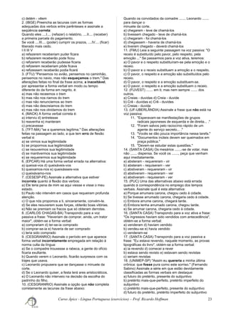 c) detém - vêem
2. (IBGE) Preencha as lacunas com as formas
adequadas dos verbos entre parênteses e assinale a
seqüência correta:
Quando eles ....I.... (refazer) o relatório, ....II.... (receber)
a primeira parcela do pagamento.
Se você ....III.... (poder) cumprir os prazos, ....IV.... (ficar)
liberado mais cedo.
I II III V
a) refazerem receberiam puder ficara
b) refazerem receberão pode ficou
c) refizerem receberão pudesse ficaria
d) refizerem receberiam pôde ficava
e) refizessem receberão podia ficará
3. (FTU) "Pensemos no avião, pensemos no caminhão,
pensemos no navio, mas não esqueçamos o trem." Das
alterações feitas no final da frase acima, a inaceitável,
por apresentar a forma verbal em modo ou tempo
diferente do da forma em negrito, é:
a) mas não receemos o trem
b) mas não nos riamos do trem
c) mas não renunciemos ao trem
d) mas não descreiamos do trem
e) mas não nos olvidamos do trem
4. (MACK) A forma verbal correta é:
a) interviu d) entretesse
b) reavenha e) manteram
c) precavesse
5. (TFT-MA) "se a queremos legítima." Das alterações
feitas na passagem ao lado, a que tem erro de flexão
verbal é:
a) se virmos sua legitimidade
b) se propormos sua legitimidade
c) se reouvermos sua legitimidade
d) se mantivermos sua legitimidade
e) se requerermos sua legitimidade
6. (EPCAR) Há uma forma verbal errada na alternativa:
a) queixai-vos d) queixáveis-vos
b) queixamos-nos e) queixásseis-vos
c) queixávamo-nos
7. (CESESP-PE) Assinale a alternativa que estiver
incorreta quanto à flexão dos verbos:
a) Ele teria pena de mim se aqui viesse e visse o meu
estado.
b) Paulo não intervém em casos que requeiram profunda
atenção.
c) O que nós propomos a ti, sinceramente, convém-te.
d) Se eles reouverem suas forças, obterão boas vitórias.
e) Não se premiam os fracos que só obteram derrotas.
8. (CARLOS CHAGAS-BA) Transpondo para a voz
passiva a frase: "Haveriam de comprar, ainda, um trator
maior", obtém-se a forma verbal:
a) comprariam d) ter-se-ia comprado
b) comprar-se-ia e) haveria de ser comprado
c) teria sido comprado
9. (CESGRANRIO) Assinale o período em que aparece
forma verbal incorretamente empregada em relação à
norma culta da língua:
a) Se o compadre trouxesse a rabeca, a gente do ofício
ficaria exultante.
b) Quando verem o Leonardo, ficarão surpresos com os
trajes que usava.
c) Leonardo propusera que se dançasse o minuete da
corte.
d) Se o Leonardo quiser, a festa terá ares aristocráticos.
e) O Leonardo não interveio na decisão da escolha do
padrinho do filho.
10. (CESGRANRIO) Assinale a opção que não completa
corretamente as lacunas da frase abaixo:
Quando os convidados da comadre ....... Leonardo .......
para dançar o
minuete da corte.
a) chegarem - teve de chamá-los
b) tivessem chegado - teve de chamá-los
c) chegaram - foi chamá-los
d) chegassem - haveria de chamá-los
e) tiverem chegado - deverá chamá-los
11. (FMU) Leia a seguinte passagem na voz passiva: "O
receio é substituído pelo pavor, pelo respeito, pela
emoção ..." Se passarmos para a voz ativa, teremos:
a) O pavor e o respeito substituíram-se pela emoção e o
receio.
b) O pavor e o receio substituem a emoção e o respeito.
c) O pavor, o respeito e a emoção são substituídos pelo
receio.
d) O pavor, o respeito e a emoção substituem-se.
e) O pavor, o respeito e a emoção substituem o receio.
12. (FUVEST) ....... em ti; mas nem sempre ....... dos
outros.
a) Creias - duvidas d) Creia - duvide
b) Crê - duvidas e) Crê - duvides
c) Creias - duvida
13. (UF-UBERLÂNDIA) Assinale a frase que não está na
voz passiva:
11. "Esperavam-se manifestações de grupos
radicais japoneses de esquerda e de direita... ."
12. "Foram salvos pelo raciocínio rápido de um
agente do serviço secreto... ."
13. "Vocês se dão pouca importância nessa tarefa."
14. "Documentos inúteis devem ser queimados em
praça pública."
15. "Devem-se estudar estas questões."
14. (SANTA CASA) Os mesários .......-se de votar, mas
não ....... dispensa. Se você os ......., peça que venham
aqui imediatamente.
a) absteram - requereram - vir
b) absteram - requiseram - ver
c) abstiveram - requereram - vir
d) abstiveram - requereram - ver
e) abstiveram - requiseram - ver
15. (PUC) Uma das alternativas abaixo está errada
quando à correspondência no emprego dos tempos
verbais. Assinale qual é esta alternativa:
a) Porque arrumara carona, chegou cedo à cidade.
b) Se tivesse arrumado carona, chegaria cedo à cidade.
c) Embora arrume carona, chegará tarde.
d) Embora tenha arrumado carona, chegou tarde.
e) Se arrumar carona, chegaria cedo à cidade.
16. (SANTA CASA) Transpondo para a voz ativa a frase:
"Os ingressos haviam sido vendidos com antecedência",
obtém-se a forma verbal:
a) venderam d) haviam vendido
b) vendeu-se e) havia vendido
c) venderam-se
17. (SANTA CASA) Transpondo para a voz passiva a
frase: "Eu estava revendo, naquele momento, as provas
tipográficas do livro", obtém-se a forma verbal:
a) ia revendo d) comecei a rever
b) estava sendo revisto e) estavam sendo revistas
c) seriam revistas
18. (UNIMEP-SP) "Assim eu quereria a minha última
crônica: que fosse pura como este sorriso." (Fernando
Sabino) Assinale a série em que estão devidamente
classificadas as formas verbais em destaque:
a) futuro do pretérito, presente do subjuntivo
b) pretérito mais-que-perfeito, pretérito imperfeito do
subjuntivo
c) pretérito mais-que-perfeito, presente do subjuntivo
d) futuro do pretérito, pretérito imperfeito do subjuntivo
Curso Ápice - Língua Portuguesa (exercícios) – Prof. Ricardo Hoffman 23
 