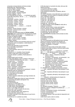 compostas correspondentes às formas simples
destacadas são, respectivamente:
a) tinha chegado - tivessem chegado
b) não há - tinha chegado
c) teriam chegado - têm chegado
d) terão chegado - tivessem chegado
e) teriam chegado - não há
36. (CESCEM) Se ao menos ....... a confusão que aquilo
ia dar! Mas não pensou, não se ......., e ....... na briga que
não era sua.
a) prevesse - continha - interveio
b) previsse - conteve - interveio
c) prevesse - continha - interviu
d) previsse - conteve - interviu
e) prevesse - conteve - interveio
37. (FUVEST) Ele ....... a seca e ....... a casa de
mantimentos.
a) preveu - proveu d) preveu - provera
b) provera - provira e) previu - proveu
c) previra - previera
38. (FMU) Que alternativa possui as formas verbais
adequadas para o preenchimento das lacunas da oração
abaixo: Sempre que há vagas, ....... candidatos que .......
de todos os lugares do Brasil.
a) afluem - provém d) aflui - provêem
b) aflue - provém e) afluem - provêem
c) afluem - provêm
39. (UNESP) "Explicou que aprendera aquilo de ouvido."
Transpondo para a voz passiva, o verbo assume a
seguinte forma:
a) tinha sido aprendido d) tinha aprendido
b) era aprendido e) aprenderia
c) fora aprendido
40. (FGV) Assinale o item em que há erro quanto à
flexão verbal:
a) Quando eu vir o resultado, ficarei tranqüilo.
b) Aceito o lugar para o qual me proporem.
c) Quando estudar o problema, ficará sabendo a
verdade.
d) Sairás assim que te convier.
e) O fato está patente a quem se detiver a observá-lo.
41. (CARLOS CHAGAS) Para nós, tanto ....... vocês .......
ficar aqui como ....... a fronteira.
a) faria - quisessem - transporem
b) faz - quererem - transpossem
c) faz - quererem - transporem
d) faria - queressem - transpusessem
e) faria - quiserem - transporem
42. (FUVEST) Em "Queria que me ajudasses", o trecho
destacado pode ser substituído por:
a) a sua ajuda d) a ajuda deles
b) a vossa ajuda e) a tua ajuda
c) a ajuda de você
43. (PUC) Assinale a alternativa que traga indicativo de
ação do sujeito:
a) Passavam cestas para a feira do Largo do Arouche.
b) Carrocinhas de padeiro derrapavam nos
paralelepípedos.
c) A Aída levantou-se ...
d) Garoava na madrugada roxa.
e) Padre Nosso, que estais no céu ...
44. (BB) Flexão verbal incorreta:
a) Se vir o tal colega, falar-lhe-ei.
b) Se eu pôr o verbo no plural, erro de novo.
c) Se eu vier cedo, aguardo-o.
d) Se a duplicata estiver certa, paguem-na.
e) Se eu for tarde, esperem-me.
45. (DASP) Assinale a única alternativa em que há erro
de flexão verbal:
a) Quando eu o vir, acertarei as contas.
b) Se ele propor um aumento de verba, direi que não
teremos recursos.
c) O governo interveio na região.
d) Os funcionários vêm aqui hoje.
e) Na tentativa de solucionar o problema, eles se
desavieram.
46. (DASP) Assinale a única alternativa que contém erro
na passagem da forma verbal, do imperativo afirmativo
para o imperativo negativo:
a) parti vós - não partais vós
b) amai vós - não ameis vós
c) sede vós - não sejais vós
d) ide vós - não vais vós
e) perdei vós - não percais vós
47. (BNH) Assinale a forma correta do verbo vir no
presente do indicativo:
a) Chefe, viemos mostrar a todos este trabalho.
b) Vim comunicar ao amigo minha decisão.
c) Vimos, através desta, comunicar-lhe o ocorrido.
d) Viesse ele, ora, tudo estaria bem.
e) Vindo Paulo, não há mais nada.
48. (CESGRANRIO) Assinale a forma errada do verbo
pontear:
a) ponteias d) ponteiam
b) ponteiamos e) ponteie
c) pontearei
49. (ITA) Examinando as afirmações de que a terceira
pessoa do singular do presente do Indicativo de:
Progredir é progrede / Ansiar é ansia / Remediar é
remedia / Transgredir é Transgride
Verifica-se que:
a) apenas uma está correta d) três estão corretas
b) apenas duas estão corretas e) nenhuma está correta
c) todas estão corretas
50. (ITA) Vi, mas não ............; o policial viu, e também
não ............, dois agentes secretos viram, e não ............
Se todos nós ............ , talvez .......... tantas mortes.
11. intervir - interviu - tivéssemos intervido -
teríamos evitado
12. me precavi - se precaveio - se precaveram - nos
precavíssemos - não teria havido
13. me contive - se conteve - contiveram -
houvéssemos contido - tivéssemos impedido
14. me precavi - se precaveu - precaviram -
precavêssemo-nos não houvesse
15. intervim - interveio - intervieram - tivéssemos
intervindo - houvéssemos evitado
51. (EEAER) Para completar corretamente as frases:
.......... (pôr - imperativo afirmativo) mais atenção no que
você faz.
.......... (pôr - imperativo afirmativo) mais atenção no que
tu fazes.
.......... (pôr - imperativo afirmativo) mais atenção no que
vós fazeis.
.......... (requerer - primeira pessoa do singular do
presente do indicativo) licença.
a) ponha, põe, ponde, requeiro
b) ponhas, põe, ponde, requeiro
c) ponde, ponde, punhas, requero
d) ponhe, ponde, punhas, requero
e) n.d.a
52. (EEAER) Completar: "Pedrinho ............ seus
pertences, embora o delegado lhe pedisse que ............ a
ação do assalto."
a) reaveu, recomposse d) reaveu, recompusesse
b) reouve, recomposse e) n.d.a
c) reouve, recompusesse
53. (ECPAR) Marque o item que está em desacordo com
a gramática:
a) Se fores lá, põe a carta no correio.
Curso Ápice - Língua Portuguesa (exercícios) – Prof. Ricardo Hoffman 25
 
