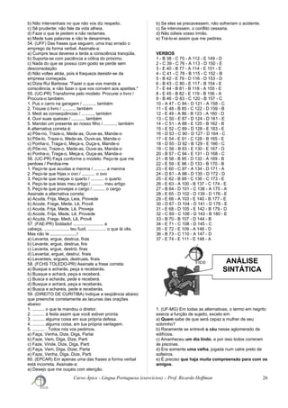 ANÁLISE
SINTÁTICA
b) Não intervenhais no que não vos diz respeito.
c) Sê prudente: não fale da vida alheia.
d) Faze o que te pedem e não reclames.
e) Mede tuas palavras e não te desanimes.
54. (UFF) Das frases que seguem, uma traz errado o
emprego da forma verbal. Assinale-a:
a) Cumpre teus deveres e terás a consciência tranqüila.
b) Suporta-se com paciência a cólica do próximo.
c) Nada do que se possui com gosto se perde sem
desconsolação.
d) Não voltes atrás, pois é fraqueza desistir-se da
empresa começada.
e) Dizia Rui Barbosa: "Fazei o que vos manda a
consciência, e não fazei o que vos convém aos apetites."
55. (UC-PR) Transforme pelo modelo: Procurei o livro /
Procura-o também.
1. Pus o carro na garagem / .........., também
2. Trouxe o livro / .........., também
3. Medi as conseqüências / .........., também
4. Ouvi suas queixas / .........., também
5. Mandei um presente ao nosso filho / .........., também
A alternativa correta é:
a) Põe-no, Traze-o, Mede-as, Ouve-as, Mande-o
b) Põe-lo, Traze-o, Mede-as, Ouve-as, Mande-o
c) Ponha-o, Traga-o, Meça-s, Ouça-s, Mande-o
d) Põe-no, Traze-o, Mede-as, Ouve-as, Manda-o
e) Ponha-o, Traga-o, Meça-s, Ouça-as, Manda-o
56. (UC-PR) Faça conforme o modelo: Peço-te que me
perdoes / Perdoa-me
1. Peço-te que acudas a menina / .......... a menina
2. Peço-te que frijas o ovo / ........... o ovo
3. Peço-te que meças o quarto / ........... o quarto
4. Peço-te que leias meu artigo / .......... meu artigo
5. Peço-te que provejas o cargo / .......... o cargo
Assinale a alternativa correta:
a) Acuda, Frija, Meça, Leia, Provede
b) Acode, Frege, Mede, Lê, Provê
c) Acuda, Frija, Mede, Lê, Proveja
d) Acode, Frija, Mede, Lê, Provede
e) Acuda, Frege, Medi, Lê, Provê
57. (FAE-PR) Soldado! ......................... a
cabeça, ..................... teu fuzil, ............... o que lá vês.
Mas não te ......................!
a) Levanta, ergue, destrua, firas
b) Levante, ergue, destrua, fira
c) Levanta, ergue, destrói, firas
d) Levantai, erguei, destruí, firais
e) Levanteis, ergueis, destruais, firais
58. (FCHS TOLEDO-PR) Assinale a frase correta:
a) Busque e acharás, peça e receberás.
b) Busque e achará, peça e receberá.
c) Busca e acharás, pede e receberá.
d) Busque e achará, peça e receberás.
e) Busca e achareis, pede e receberás.
59. (DIREITO DE CURITIBA) Indique a seqüência abaixo
que preenche corretamente as lacunas das orações
abaixo:
1. .......... o que te mandou o diretor.
2. .......... à festa assim que você estiver pronta.
3. .......... alguma coisa em sua própria defesa.
4. .......... alguma coisa, em tua própria vantagem.
5. .......... . Todos nós vos pedimos.
a) Faça, Venha, Dize, Diga, Partai
b) Faze, Vem, Diga, Dize, Parti
c) Faze, Vinde, Dize, Diga, Parti
d) Faça, Vem, Diga, Dizei, Parta
e) Faze, Venha, Diga, Dize, Parti
60. (EPCAR) Em apenas uma das frases a forma verbal
está incorreta. Assinale-a:
a) Desejo que me ouçais com atenção.
b) Se eles se precavessem, não sofreriam o acidente.
c) Se intervissem, o conflito cessaria.
d) Não odieis vosso irmão.
e) Trá-lo-ei assim que me pedires.
VERBOS
1 - B 38 - C 75 - A 112 - E 149 - D
2 - C 39 - C 76 - A 113 - D 150 - E
3 - E 40 - B 77 - A 114 - E 151 - E
4 - C 41 - C 78 - B 115 - C 152 - B
5 - B 42 - E 79 - D 116 - D 153 - D
6 - B 43 - C 80 - E 117 - B 154 - E
7 - E 44 - B 81 - B 118 - A 155 - E
8 - E 45 - B 82 - E 119 - B 156 - A
9 - B 46 - D 83 - C 120 - B 157 - C
10 - A 47 - C 84 - D 121 - A 158 - C
11 - E 48 - B 85 - C 122 - D 159 - B
12 - E 49 - A 86 - B 123 - A 160 - D
13 - C 50 - E 87 - D 124 - D 161 - E
14 - C 51 - A 88 - E 125 - B 162 - B
15 - E 52 - C 89 - D 126 - E 163 - E
16 - D 53 - C 90 - D 127 - D 164 - C
17 - E 54 - E 91 - C 128 - B 165 - E
18 - D 55 - D 92 - B 129 - E 166 - C
19 - C 56 - B 93 - E 130 - E 167 - D
20 - B 57 - C 94 - E 131 - D 168 - C
21 - B 58 - B 95 - D 132 - A 169 - B
22 - E 59 - E 96 - D 133 - B 170 - B
23 - E 60 - C 97 - A 134 - D 171 - A
24 - D 61 - A 98 - D 135 - D 172 - D
25 - E 62 - B 99 - C 136 - C 173 - E
26 - E 63 - A 100 - B 137 - C 174 - E
27 - B 64 - D 101 - C 138 - A 175 - A
28 - E 65 - D 102 - D 139 - D 176 - E
29 - E 66 - A 103 - E 140 - B 177 - E
30 - D 67 - D 104 - D 141 - D 178 - E
31 - E 68 - D 105 - E 142 - B 179 - D
32 - C 69 - C 106 - D 143 - B 180 - E
33 - B 70 - B 107 - D 144 - B
34 - E 71 - C 108 - D 145 - C
35 - E 72 - E 109 - A 146 - D
36 - B 73 - C 110 - A 147 - D
37 - E 74 - E 111 - E 148 - A
1. (UF-MG) Em todas as alternativas, o termo em negrito
exerce a função de sujeito, exceto em:
a) Quem sabe de que será capaz a mulher de seu
sobrinho?
b) Raramente se entrevê o céu nesse aglomerado de
edifícios.
c) Amanheceu um dia lindo, e por isso todos correram
às piscinas.
d) Era somente uma velha, jogada num catre preto de
solteiros.
e) É preciso que haja muita compreensão para com os
amigos.
Curso Ápice - Língua Portuguesa (exercícios) – Prof. Ricardo Hoffman 26
 
