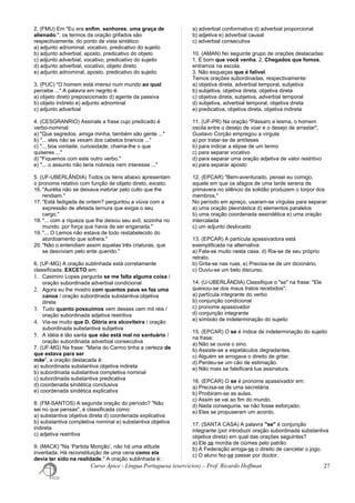 2. (FMU) Em "Eu era enfim, senhores, uma graça de
alienado.", os termos da oração grifados são
respectivamente, do ponto de vista sintático:
a) adjunto adnominal, vocativo, predicativo do sujeito
b) adjunto adverbial, aposto, predicativo do objeto
c) adjunto adverbial, vocativo, predicativo do sujeito
d) adjunto adverbial, vocativo, objeto direto
e) adjunto adnominal, aposto, predicativo do sujeito
3. (PUC) "O homem está imerso num mundo ao qual
percebe ..." A palavra em negrito é:
a) objeto direto preposicionado d) agente da passiva
b) objeto indireto e) adjunto adnominal
c) adjunto adverbial
4. (CESGRANRIO) Assinale a frase cujo predicado é
verbo-nominal:
a) "Que segredos, amiga minha, também são gente ..."
b) "... eles não se vexam dos cabelos brancos ..."
c) "... boa vontade, curiosidade, chama-lhe o que
quiseres ..."
d) "Fiquemos com este outro verbo."
e) "... o assunto não teria nobreza nem interesse ..."
5. (UF-UBERLÂNDIA) Todos os itens abaixo apresentam
o pronome relativo com função de objeto direto, exceto:
16. "Aurélia não se deixava inebriar pelo culto que lhe
rendiam."
17. "Está fadigada de ontem? perguntou a viúva com a
expressão de afetada ternura que exigia o seu
cargo."
18. "... com a riqueza que lhe deixou seu avô, sozinha no
mundo, por força que havia de ser enganada."
19. "... O Lemos não estava de todo restabelecido do
atordoamento que sofrera."
20. "Não o entendiam assim aquelas três criaturas, que
se desviviam pelo ente querido."
6. (UF-MG) A oração sublinhada está corretamente
classificada, EXCETO em:
1. Casimiro Lopes pergunta se me falta alguma coisa /
oração subordinada adverbial condicional
2. Agora eu lhe mostro com quantos paus se faz uma
canoa / oração subordinada substantiva objetiva
direta
3. Tudo quanto possuímos vem desses cem mil réis /
oração subordinada adjetiva restritiva
4. Via-se muito que D. Glória era alcoviteira / oração
subordinada substantiva subjetiva
5. A idéia é tão santa que não está mal no santuário /
oração subordinada adverbial consecutiva
7. (UF-MG) Na frase: "Maria do Carmo tinha a certeza de
que estava para ser
mãe", a oração destacada é:
a) subordinada substantiva objetiva indireta
b) subordinada substantiva completiva nominal
c) subordinada substantiva predicativa
d) coordenada sindética conclusiva
e) coordenada sindética explicativa
8. (FM-SANTOS) A segunda oração do período? "Não
sei no que pensas", é classificada como:
a) substantiva objetiva direta d) coordenada explicativa
b) substantiva completiva nominal e) substantiva objetiva
indireta
c) adjetiva restritiva
9. (MACK) "Na ‘Partida Monção’, não há uma atitude
inventada. Há reconstituição de uma cena como ela
devia ter sido na realidade." A oração sublinhada é:
a) adverbial conformativa d) adverbial proporcional
b) adjetiva e) adverbial causal
c) adverbial consecutiva
10. (AMAN) No seguinte grupo de orações destacadas:
1. É bom que você venha. 2. Chegados que fomos,
entramos na escola.
3. Não esqueças que é falível.
Temos orações subordinadas, respectivamente:
a) objetiva direta, adverbial temporal, subjetiva
b) subjetiva, objetiva direta, objetiva direta
c) objetiva direta, subjetiva, adverbial temporal
d) subjetiva, adverbial temporal, objetiva direta
e) predicativa, objetiva direta, objetiva indireta
11. (UF-PR) Na oração "Pássaro e lesma, o homem
oscila entre o desejo de voar e o desejo de arrastar",
Gustavo Corção empregou a vírgula:
a) por tratar-se de antíteses
b) para indicar a elipse de um termo
c) para separar vocativo
d) para separar uma oração adjetiva de valor restritivo
e) para separar aposto
12. (EPCAR) "Bem-aventurado, pensei eu comigo,
aquele em que os afagos de uma tarde serena de
primavera no silêncio da solidão produzem o torpor dos
membros."
No período em apreço, usaram-se vírgulas para separar:
a) uma oração pleonástica d) elementos paralelos
b) uma oração coordenada assindética e) uma oração
intercalada
c) um adjunto deslocado
13. (EPCAR) A partícula apassivadora está
exemplificada na alternativa:
a) Fala-se muito nesta casa. d) Ria-se de seu próprio
retrato.
b) Grita-se nas ruas. e) Precisa-se de um dicionário.
c) Ouviu-se um belo discurso.
14. (U-UBERLÂNDIA) Classifique o "se" na frase: "Ele
queixou-se dos maus tratos recebidos".
a) partícula integrante do verbo
b) conjunção condicional
c) pronome apassivador
d) conjunção integrante
e) símbolo de indeterminação do sujeito
15. (EPCAR) O se é índice de indeterminação do sujeito
na frase:
a) Não se ouvia o sino.
b) Assiste-se a espetáculos degradantes.
c) Alguém se arrogava o direito de gritar.
d) Perdeu-se um cão de estimação.
e) Não mais se falsificará tua assinatura.
16. (EPCAR) O se é pronome apassivador em:
a) Precisa-se de uma secretária.
b) Proibiram-se as aulas.
c) Assim se vai ao fim do mundo.
d) Nada conseguiria, se não fosse esforçado.
e) Eles se propuseram um acordo.
17. (SANTA CASA) A palavra "se" é conjunção
integrante (por introduzir oração subordinada substantiva
objetiva direta) em qual das orações seguintes?
a) Ele se mordia de ciúmes pelo patrão.
b) A Federação arroga-se o direito de cancelar o jogo.
c) O aluno fez-se passar por doutor.
Curso Ápice - Língua Portuguesa (exercícios) – Prof. Ricardo Hoffman 27
 