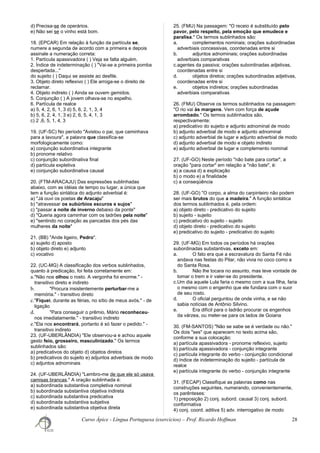 d) Precisa-se de operários.
e) Não sei se o vinho está bom.
18. (EPCAR) Em relação à função da partícula se,
numere a segunda de acordo com a primeira e depois
assinale a numeração correta:
1. Partícula apassivadora ( ) Veja se falta alguém.
2. Índice de indeterminação ( ) "Vai-se a primeira pomba
despertada..."
do sujeito ( ) Daqui se assiste ao desfile.
3. Objeto direto reflexivo ( ) Ele arroga-se o direito de
reclamar.
4. Objeto indireto ( ) Ainda se ouvem gemidos.
5. Conjunção ( ) A jovem olhava-se no espelho.
6. Partícula de realce
a) 5, 4, 2, 6, 1, 3 d) 5, 6, 2, 1, 3, 4
b) 5, 6, 2, 4, 1, 3 e) 2, 6, 5, 4, 1, 3
c) 2 ,6, 5, 1, 4, 3
19. (UF-SC) No período "Avistou o pai, que caminhava
para a lavoura", a palavra que classifica-se
morfologicamente como:
a) conjunção subordinativa integrante
b) pronome relativo
c) conjunção subordinativa final
d) partícula expletiva
e) conjunção subordinativa causal
20. (FTM-ARACAJU) Das expressões sublinhadas
abaixo, com as idéias de tempo ou lugar, a única que
tem a função sintática do adjunto adverbial é:
a) "Já ouvi os poetas de Aracaju"
b) "atravessar os subúrbios escuros e sujos"
c) "passar a noite de inverno debaixo da ponte"
d) "Queria agora caminhar com os ladrões pela noite"
e) "sentindo no coração as pancadas dos pés das
mulheres da noite"
21. (BB) "Ande ligeiro, Pedro".
a) sujeito d) aposto
b) objeto direto e) adjunto
c) vocativo
22. (UC-MG) A classificação dos verbos sublinhados,
quanto à predicação, foi feita corretamente em:
a."Não nos olhou o rosto. A vergonha foi enorme." -
transitivo direto e indireto
b. "Procura insistentemente perturbar-me a
memória." - transitivo direto
c."Fiquei, durante as férias, no sítio de meus avós." - de
ligação
d. "Para conseguir o prêmio, Mário reconheceu-
nos imediatamente." - transitivo indireto
e."Ela nos encontrará, portanto é só fazer o pedido." -
transitivo indireto
23. (UF-UBERLÂNDIA) "Ele observou-a e achou aquele
gesto feio, grosseiro, masculinizado." Os termos
sublinhados são:
a) predicativos do objeto d) objetos diretos
b) predicativos do sujeito e) adjuntos adverbiais de modo
c) adjuntos adnominais
24. (UF-UBERLÂNDIA) "Lembro-me de que ele só usava
camisas brancas." A oração sublinhada é:
a) subordinada substantiva completiva nominal
b) subordinada substantiva objetiva indireta
c) subordinada substantiva predicativa
d) subordinada substantiva subjetiva
e) subordinada substantiva objetiva direta
25. (FMU) Na passagem: "O receio é substituído pelo
pavor, pelo respeito, pela emoção que emudece e
paralisa." Os termos sublinhados são:
a. complementos nominais; orações subordinadas
adverbiais concessivas, coordenadas entre si
b. adjuntos adnominais; orações subordinadas
adverbiais comparativas
c.agentes da passiva; orações subordinadas adjetivas,
coordenadas entre si
d. objetos diretos; orações subordinadas adjetivas,
coordenadas entre si
e. objetos indiretos; orações subordinadas
adverbiais comparativas
26. (FMU) Observe os termos sublinhados na passagem:
"O rio vai às margens. Vem com força de açude
arrombado." Os termos sublinhados são,
respectivamente:
a) predicativo do sujeito e adjunto adnominal de modo
b) adjunto adverbial de modo e adjunto adnominal
c) adjunto adverbial de lugar e adjunto adverbial de modo
d) adjunto adverbial de modo e objeto indireto
e) adjunto adverbial de lugar e complemento nominal
27. (UF-GO) Neste período "não bate para cortar", a
oração "para cortar" em relação a "não bate", é:
a) a causa d) a explicação
b) o modo e) a finalidade
c) a conseqüência
28. (UF-GO) "O corpo, a alma do carpinteiro não podem
ser mais brutos do que a madeira." A função sintática
dos termos sublinhados é, pela ordem:
a) objeto direto - predicativo do sujeito
b) sujeito - sujeito
c) predicativo do sujeito - sujeito
d) objeto direto - predicativo do sujeito
e) predicativo do sujeito - predicativo do sujeito
29. (UF-MG) Em todos os períodos há orações
subordinadas substantivas, exceto em:
a. O fato era que a escravatura do Santa Fé não
andava nas festas do Pilar, não vivia no coco como a
do Santa Rosa.
b. Não lhe tocara no assunto, mas teve vontade de
tomar o trem e ir valer-se do presidente.
c.Um dia aquele Lula faria o mesmo com a sua filha, faria
o mesmo com o engenho que ele fundara com o suor
de seu rosto.
d. O oficial perguntou de onde vinha, e se não
sabia notícias de Antônio Silvino.
e. Era difícil para o ladrão procurar os engenhos
da várzea, ou meter-se para os lados de Goiana
30. (FM-SANTOS) "Não se sabe se é verdade ou não."
Os dois "ses" que aparecem no texto acima são,
conforme a sua colocação:
a) partícula apassivadora - pronome reflexivo, sujeito
b) partícula apassivadora - conjunção integrante
c) partícula integrante do verbo - conjunção condicional
d) índice de indeterminação do sujeito - partícula de
realce
e) partícula integrante do verbo - conjunção integrante
31. (FECAP) Classifique as palavras como nas
construções seguintes, numerando, convenientemente,
os parênteses:
1) preposição 2) conj. subord. causal 3) conj. subord.
conformativa
4) conj. coord. aditiva 5) adv. interrogativo de modo
Curso Ápice - Língua Portuguesa (exercícios) – Prof. Ricardo Hoffman 28
 