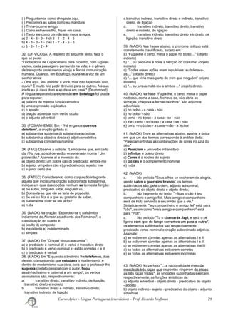 ( ) Perguntamos como chegaste aqui.
( ) Percorrera as salas como eu mandara.
( ) Tinha-o como amigo.
( ) Como estivesse frio, fiquei em casa.
( ) Tanto ele como o irmão são meus amigos.
a) 2 - 4 - 5 - 3 - 1 d) 3 - 1 - 2 - 4 - 5
b) 4 - 5 - 3 - 1 - 2 e) 1 - 2 - 4 - 5 - 3
c) 5 - 3 - 1 - 2 - 4
32. (UF VIÇOSA) A respeito do seguinte texto, faça o
que se pede:
"O lotação ia de Copacabana para o centro, com lugares
vazios, cada passageiro pensando na vida; é o gênero
de transporte onde menos viceja a flor da comunicação
humana. Quando, em Botafogo, ouvia-se a voz de um
senhor atrás:
- Olhe aqui, vou atender a você, mas não faça mais isso,
ouviu? É muito feio pedir dinheiro para os outros. Na sua
idade eu já dava duro e ajudava em casa." (Drummond)
A vírgula separando a expressão em Botafogo foi usada
para separar:
a) palavra de mesma função sintática
b) uma expressão explicativa
c) o aposto
d) oração adverbial com verbo oculto
e) o adjunto adverbial
33. (FCS ANHEMBI) Em - "Há enganos que nos
deleitam", a oração grifada é:
a) substantiva subjetiva d) substantiva apositiva
b) substantiva objetiva direta e) adjetiva restritiva
c) substantiva completiva nominal
34. (FMU) Observe a estrofe: "Lembra-me que, em certo
dia / Na rua, ao sol de verão, envenenado morria / Um
pobre cão." Aparece aí a inversão do:
a) objeto direto: um pobre cão d) predicado: lembra-me
b) sujeito: um pobre cão e) predicativo do sujeito: me
c) sujeito: certo dia
35. (FATEC) Considerando como conjunção integrante
aquela que inicia uma oração subordinada substantiva,
indique em qual das opções nenhum se tem esta função:
a) Se subiu, ninguém sabe, ninguém viu.
b) Comenta-se que ele se feria de propósito.
c) Se vai ou fica é o que eu gostaria de saber.
d) Saberia me dizer se ele já foi?
e) n.d.a
36. (MACK) Na oração "Esboroou-se o balsâmico
indianismo de Alencar ao advento dos Romanos", a
classificação do sujeito é:
a) oculto d) composto
b) inexistente e) indeterminado
c) simples
37. (MACK) Em "O hotel virou catacumba":
a) o predicado é nominal d) o verbo é transitivo direto
b) o predicado é verbo-nominal e) estão corretas c e d
c) o predicado é verbal
38. (MACK) Em "E quando o brotinho lhe telefonou, dias
depois, comunicando que estudava o modernismo, e
dentro do modernismo sua obra, para que o professor lhe
sugerira contato pessoal com o autor, ficou
assanhadíssimo e paternal a um tempo", os verbos
assinalados são, respectivamente:
a. transitivo direto, transitivo indireto, de ligação,
transitivo direto e indireto
b. transitivo direto e indireto, transitivo direto,
transitivo indireto, de ligação
c.transitivo indireto, transitivo direto e indireto, transitivo
direto, de ligação
d. transitivo indireto, transitivo direto, transitivo
direto e indireto, de ligação
e. transitivo indireto, transitivo direto e indireto, de
ligação, transitivo direto
39. (MACK) Nas frases abaixo, o pronome oblíquo está
corretamente classificado, exceto em:
a) "Fugia-lhe é certo, metia o papel no bolso ..." (objeto
indireto)
b) "... ou pedir-me à noite a bênção do costume" (objeto
indireto)
c) "Todas essas ações eram repulsivas: eu tolerava-
as ..." (objeto direto)
d) "... que vivia mais perto de mim que ninguém" (objeto
indireto)
e) "... eu jurava matá-los a ambos ..." (objeto direto)
40. (MACK) Na frase "Fugia-lhe, e certo, metia o papel
no bolso, corria a casa, fechava-se, não abria as
vidraças, chegava a fechar os olhos", são adjuntos
adverbiais:
a) no bolso - a casa - não
b) no bolso - não
c) certo - no bolso - a casa - se - não
d) lhe - certo - no bolso - a casa - se - não
e) certo - no bolso - a casa - não - a fechar
41. (MACK) Entre as alternativas abaixo, aponte a única
em que um dos termos corresponde à análise dada:
"Pareciam infinitas as combinações de cores no azul do
céu."
a) Pareciam é um verbo intransitivo
b) Infinitas é objeto direto
c) Cores é o núcleo do sujeito
d) Do céu é o complemento nominal
e) n.d.a
42. (MACK)
a. No período "Seus olhos se encheram de alegria,
vendo salvo o guerreiro branco", os termos
sublinhados são, pela ordem, adjunto adnominal,
predicativo do objeto direto e objeto direto;
b. No fragmento do texto: " - Mas o cão é teu
companheiro e amigo fiel. Mais amigo e companheiro
será de Poti, servindo a seu irmão que a ele."
Sintaticamente, "teu companheiro e amigo fiel" está para
"cão", assim como "mais amigo e companheiro" está
para "Poti";
c. No período "Tu o chamarás Japi; e será o pé
ligeiro com que de longe corramos um para o outro",
os elementos sublinhados são respectivamente:
predicado verbo-nominal e oração subordinada adjetiva.
Assinale:
a) se estiverem corretas apenas as alternativas I e II
b) se estiverem corretas apenas as alternativas I e III
c) se estiverem corretas apenas as alternativas II e III
d) se todas as alternativas estiverem corretas
e) se todas as alternativas estiverem incorretas
43. (MACK) No período "... a nacionalidade viveu da
mescla de três raças que os poetas xingaram de tristes:
as três raças tristes", as unidades sublinhadas exercem,
respectivamente, as funções sintáticas de:
a) adjunto adverbial - objeto direto - predicativo do objeto
- aposto
b) objeto indireto - sujeito - predicativo do objeto - adjunto
adverbial
Curso Ápice - Língua Portuguesa (exercícios) – Prof. Ricardo Hoffman 29
 