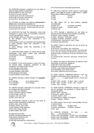 38. (FURG-RS) Assinale a seqüência em que todas as
palavras estão partidas corretamente:
a) trans-a-tlân-ti-co, fi-el, sub-ro-gar
b) bis-a-vô, du-e-lo, fo-ga-réu
c) sub-lin-gual, bis-ne-to, de-ses-pe-rar
d) des-li-gar, sub-ju-gar, sub-scre-ver
e) cis-an-di-no, es-pé-cie, a-teu
39. (UFV-MG) As sílabas das palavras psicossocial e
traído estão corretamente separadas em:
a) psi-cos-so-ci-al / tra-í-do d) p-si-co-sso-cial / tra-í-do
b) p-si-cos-so-cial / tra-í-do e) psi-co-sso-cial / tra-í-do
c) psi-co-sso-ci-al / traí-do
40. (ACAFE-SC) Na frase "No restaurante, onde entrei
arrastando os cascos como um dromedário, resolvi-me
ver livre das galochas", existem:
a) dois ditongos, sendo um crescente e um decrescente
b) três ditongos, sendo dois crescentes e um
decrescente
c) três ditongos, sendo um crescente e dois decrescentes
d) quatro ditongos, sendo dois crescentes e dois
decrescentes
e) quatro ditongos, sendo três crescentes e um
decrescente
41. (UEPG-PR) Nesta relação, as sílabas tônicas estão
sublinhadas. Uma delas, porém, está sublinhada
incorretamente. Assinale-a:
a) in-te-rim d) gra-tui-to
b) pu-di-co e) i-nau-di-to
c) ru-bri-ca
42. (UNIRIO) "O bom tempo passou e vieram as chuvas.
Os animais todos, arrepiados, passavam os dias
cochilando." No trecho ao lado, temos:
a) dois ditongos e três hiatos
b) cinco ditongos e dois hiatos
c) quatro ditongos e três hiatos
d) três ditongos e três hiatos
e) quatro ditongos e dois hiatos
43. (UNIRIO) Assinale a melhor resposta. Em papagaio,
temos:
a) um ditongo d) um proparoxítono
b) um trissílabo e) um tritongo
c) um dígrafo
44. (UM-SP) Assinale a alternativa em que pelo menos
um vocábulo não seja acentuado:
a) voo, orfão, taxi, balaustre
b) itens, parabens, alguem, tambem
c) textil, amago, cortex, roi
d) papeis, onix, bau, ambar
e) hifen, cipos, leem, pe
45. (UFSCAR-SP) Assinale a série em que todas as
palavras estão acentuadas corretamente:
a) idéia, úrubu, suíno, ênclise
b) bíceps, heróico, ítem, fóssil
c) tênis, fôsseis, caiste, japonesa
d) fútil, hífen, ânsia, decaído
e) apóia, tapête, órfã, ruína
46. (BB) Afirmativa falsa:
a) Dôce é acentuada graficamente
b) Há acento indevido em raíz
c) Falta acento em ruina
d) Têm está acentuada por indicar plural
e) Funil não deve ser acentuada graficamente
47. (BB) Único segmento errado quanto à acentuação
gráfica: Tens idéia de quanto é inútil bancar o mártir?
Nesse rítmo, acabas perdendo o juízo.
a) idéia d) rítmo
b) inútil e) juízo
c) mártir
48. (BB) Opção com as duas palavras grafadas
incorretamente:
a) repôr, ítem d) revólver, parabéns
b) contínuo, órgão e) apóio, jaburú
c) atribuía, alô
49. (TRT) Assinale a alternativa em que todas as
palavras são paroxítonas (foram omitidos os acentos):
a) rubrica - avaro - pegada - acrobata
b) mister - filantropo - misantropo - condor
c) pegaso - prototipo - arquetipo - rubrica
d) necromancia - quiromancia - ibero - nobel
e) nenhuma das anteriores
50. (ESAF) Indique a alternativa em que há erro(s) de
divisão silábica:
a) res-sur-gir, a-ve-ri-güeis, vô-o, quais-quer
b) ca-í-ram, co-o-pe-rar, pig-meu, op-ção, cons-ti-tuin-tes
c) tu-a, ai-ro-so, e-gí-pcio, su-bs-tan-ti-vo, pneu-má-ti-co
d) ab-di-ca-ção, o-ci-den-tal, sor-rin-do, sou-bes-te, mne-
mô-ni-ca
e) a-do-les-cen-te, mai-o-res, sub-ju-gar, me-lan-co-li-a,
cir-cui-to
51. (ESAF) Em todas as alternativas as palavras foram
acentuadas corretamente, exceto em:
a) Eles têm muita coisa a dizer.
b) Estude os dois primeiros ítens do programa.
c) Afinal, o que contém este embrulho?
d) Foi agradável ouvir aquele orador.
e) Por favor, dêem-lhe uma nova chance.
52. (ADM. POSTAL CORREIOS) Marque o item que
completa corretamente a frase: Aqueles que ............... do
interior, ............... a cidade grande como o mundo que
lhes ............... .
a) vêem - vêm - convêm d) vêem - vêem - convém
b) vêm - vêem - convêm e) vêm - vem - convem
c) veem - vêm - convem
53. (ADM. POSTAL CORREIOS) Assinale a opção em
que os vocábulos não obedecem à mesma regra de
acentuação gráfica:
a) idéia - herói - escarcéu
b) concluído - saúde - atribuí-lo
c) amá-lo - fazê-lo - pô-lo
d) conseqüência - mágoa - homogêneo
e) cáqui - ninguém - amável
54. (UEG) Indique o par em que o acento gráfico não tem
a mesma função:
a) círculo - líquido d) água - pára
b) notícia - proprietário e) difíceis - amáveis
c) pôr - pára
55. (CARLOS CHAGAS) - Por favor, .......... com
esse .......... pois precisamos de .......... .
a) para, ruído, tranqüilidade d) pára, ruido, tranqüilidade
b) para, ruido, tranquilidade e) pára, ruído, tranqüilidade
c) para, ruído, tranquilidade
Curso Ápice - Língua Portuguesa (exercícios) – Prof. Ricardo Hoffman 3
 