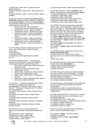 c) objeto direto - objeto direto - adjunto adnominal -
adjunto adverbial
d) adjunto adverbial - objeto direto - adjunto adnominal -
aposto
e) adjunto adverbial - sujeito - adjunto adverbial - adjunto
adverbial
44. (MACK) "Não serei o poeta de um mundo caduco.";
"Entre eles considero a enorme realidade."; "Não serei o
cantor de uma mulher"; "O tempo é a minha matéria."
As expressões sublinhadas nos versos do texto exercem,
respectivamente, as funções de:
1. adjunto adnominal - adjunto adverbial -
complemento nominal - predicativo do sujeito
2. complemento nominal - adjunto adverbial -
complemento nominal - predicativo do sujeito
3. predicativo do sujeito - núcleo do predicado -
adjunto adnominal - núcleo do predicativo do
sujeito
4. predicativo do sujeito - núcleo do predicado -
complemento nominal - predicativo do sujeito
5. complemento nominal - adjunto adverbial -
adjunto adnominal - núcleo do predicativo do
sujeito
45. (PUC) "Nesse momento começaram a feri-lo nas
mãos, a pau." Nessa frase o sujeito do verbo é:
a) nas mãos
b) indeterminado
c) eles (determinado)
d) inexistente ou eles: dependendo do contexto
e) n.d.a
46. (PUC) No sintagma verbal: "... foi espantar as
moscas do rosto do anjinho.", temos três sintagmas
nominais que funcionam respectivamente como:
1. objeto direto, objeto indireto, adjunto adnominal
do objeto indireto
2. objeto direto, adjunto adverbial de lugar,
complemento nominal
3. objeto indireto, complemento nominal, adjunto
adnominal do complemento nominal
4. objeto indireto, objeto indireto, complemento
nominal
5. objeto direto, adjunto adverbial de lugar, adjunto
adnominal do adjunto adverbial
47. (PUC) Em: "... principiou a segunda volta do terço.";
"Carrocinhas de padeiro derrapavam nos
paralelepípedos."; "Passavam cestas para o Largo do
Arouche."; "Garoava na madrugada roxa." Os verbos
são, respectivamente:
a) transitivo direto, transitivo indireto, transitivo direto,
intransitivo
b) intransitivo, transitivo indireto, transitivo direto,
intransitivo
c) transitivo direto, intransitivo, transitivo direto,
intransitivo
d) transitivo direto, intransitivo, intransitivo, intransitivo-
impessoal
e) transitivo indireto, intransitivo, transitivo indireto,
transitivo indireto
48. (PUC) Em: "Os sururus em família têm por
testemunha a Gioconda", as expressões sublinhadas
são:
a) complemento nominal - objeto direto
b) predicativo do objeto - objeto direto
c) objeto indireto - complemento nominal
d) objeto indireto - objeto indireto
e) complemento nominal - objeto direto preposicionado
49. (FUVEST) No texto: "Acho-me tranqüilo - sem
desejos, sem esperanças. Não me preocupa o futuro",
os termos destacados são, respectivamente:
a) predicativo, objeto direto, sujeito
b) predicativo, sujeito, objeto direto
c) adjunto adnominal, objeto direto, objeto indireto
d) predicativo, objeto direto, objeto indireto
e) adjunto adnominal, objeto indireto, objeto direto
50. (FUVEST) "No mar, tanta tormenta e tanto dano, /
Tantas vezes a morte apercebida; / Na terra, tanta
guerra, tanto engano, / Tanta necessidade aborrecida! /
Onde pode acolher-se um fraco humano, / Onde terá
segura a curta vida, / Que não se arme e se indigne o
Céu sereno / Contra um bicho da terra tão pequeno?"
Na oração "Onde terá segura a curta vida...":
a) o adjetivo segura é predicativo do objeto vida
b) o adjetivo curta é adjunto adnominal do sujeito vida
c) os dois adjetivos - segura e curta - são adjuntos do
substantivo vida
d) o adjetivo segura está empregado com valor de
adjunto adverbial
e) os adjetivos - segura e vida - são predicativos do
sujeito vida
51. (CESCEA) Aponte a alternativa em que ocorre o
adjunto adverbial de causa:
a) Comprou livros com dinheiro d) Vou ao Rio.
b) O poço secou com o calor e) Pedro é efetivamente
bom.
c) Estou sem amigos.
52. (CESCEM) Assinale a análise do termo destacado:
"A terra era povoada de selvagens."
a) objeto direto d) complemento nominal
b) objeto indireto e) adjunto adverbial
c) agente da passiva
53. (FMU) "Ouviram do Ipiranga as margens plácidas /
De um povo heróico o brado retumbante..." O sujeito
desta afirmação com que se inicia o Hino Nacional é:
a) indeterminado d) do Ipiranga
b) um povo heróico e) o brado retumbante
c) as margens plácidas do Ipiranga
54. (FGV) Aponte a correta análise do termo destacado:
"Ao fundo, as pedrinhas claras pareciam tesouros
abandonados."
a) predicativo do sujeito d) complemento nominal
b) adjunto adnominal e) predicativo do objeto direto
c) objeto direto
55. (FGV) Leia atentamente: "É oportuno, um conselho."
Na oração ao lado, há um erro de pontuação, pois a
vírgula está separando:
a) o adjunto adnominal e o objeto direto
b) o predicativo do sujeito e o adjunto adverbial de modo
c) o sujeito e o adjunto adnominal
d) o predicado verbal e o objeto direto
e) predicado nominal e o sujeito
(FGV) Texto para as questões 56 a 60: "Não faças a
outrem o que não queres que te façam."
56. O sujeito de "faças" na primeira oração é:
a) agente d) inexistente
b) indeterminado e) a oração "que te façam"
c) paciente
Curso Ápice - Língua Portuguesa (exercícios) – Prof. Ricardo Hoffman 30
 