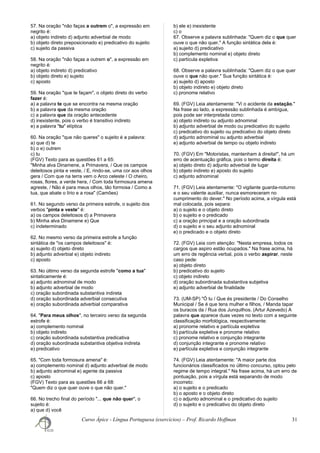 57. Na oração "não faças a outrem o", a expressão em
negrito é:
a) objeto indireto d) adjunto adverbial de modo
b) objeto direto preposicionado e) predicativo do sujeito
c) sujeito da passiva
58. Na oração "não faças a outrem o", a expressão em
negrito é:
a) objeto indireto d) predicativo
b) objeto direto e) sujeito
c) aposto
59. Na oração "que te façam", o objeto direto do verbo
fazer é:
a) a palavra te que se encontra na mesma oração
b) a palavra que da mesma oração
c) a palavra que da oração antecedente
d) inexistente, pois o verbo é transitivo indireto
e) a palavra "tu" elíptica
60. Na oração "que não queres" o sujeito é a palavra:
a) que d) te
b) o e) outrem
c) tu
(FGV) Texto para as questões 61 a 65:
"Minha alva Dinamene, a Primavera, / Que os campos
deleitosos pinta e veste, / E, rindo-se, uma cor aos olhos
gera / Com que na terra vem o Arco celeste / O cheiro,
rosas, flores, a verde hera, / Com toda formosura amena
agreste, / Não é para meus olhos, tão formosa / Como a
tua, que abate o lírio e a rosa" (Camões)
61. No segundo verso da primeira estrofe, o sujeito dos
verbos "pinta e veste" é:
a) os campos deleitosos d) a Primavera
b) Minha alva Dinamene e) Que
c) indeterminado
62. No mesmo verso da primeira estrofe a função
sintática de "os campos deleitosos" é:
a) sujeito d) objeto direto
b) adjunto adverbial e) objeto indireto
c) aposto
63. No último verso da segunda estrofe "como a tua"
sintaticamente é:
a) adjunto adnominal de modo
b) adjunto adverbial de modo
c) oração subordinada substantiva indireta
d) oração subordinada adverbial consecutiva
e) oração subordinada adverbial comparativa
64. "Para meus olhos", no terceiro verso da segunda
estrofe é:
a) complemento nominal
b) objeto indireto
c) oração subordinada substantiva predicativa
d) oração subordinada substantiva objetiva indireta
e) predicativo
65. "Com toda formosura amena" é:
a) complemento nominal d) adjunto adverbial de modo
b) adjunto adnominal e) agente da passiva
c) aposto
(FGV) Texto para as questões 66 a 68:
"Quem diz o que quer ouve o que não quer."
66. No trecho final do período "... que não quer", o
sujeito é:
a) que d) você
b) ele e) inexistente
c) o
67. Observe a palavra sublinhada: "Quem diz o que quer
ouve o que não quer." A função sintática dela é:
a) sujeito d) predicativo
b) complemento nominal e) objeto direto
c) partícula expletiva
68. Observe a palavra sublinhada: "Quem diz o que quer
ouve o que não quer." Sua função sintática é:
a) sujeito d) aposto
b) objeto indireto e) objeto direto
c) pronome relativo
69. (FGV) Leia atentamente: "Vi o acidente da estação."
Na frase ao lado, a expressão sublinhada é ambígua,
pois pode ser interpretada como:
a) objeto indireto ou adjunto adnominal
b) adjunto adverbial de modo ou predicativo do sujeito
c) predicativo do sujeito ou predicativo do objeto direto
d) adjunto adnominal ou adjunto adverbial
e) adjunto adverbial de tempo ou objeto indireto
70. (FGV) Em "Motoristas, mantenham à direita!", há um
erro de acentuação gráfica, pois o termo direita é:
a) objeto direto d) adjunto adverbial de lugar
b) objeto indireto e) aposto do sujeito
c) adjunto adnominal
71. (FGV) Leia atentamente: "O vigilante guarda-noturno
e o seu valente auxiliar, nunca esmoreceram no
cumprimento do dever." No período acima, a vírgula está
mal colocada, pois separa:
a) o sujeito e o objeto direto
b) o sujeito e o predicado
c) a oração principal e a oração subordinada
d) o sujeito e o seu adjunto adnominal
e) o predicado e o objeto direto
72. (FGV) Leia com atenção: "Nesta empresa, todos os
cargos que aspiro estão ocupados." Na frase acima, há
um erro de regência verbal, pois o verbo aspirar, neste
caso pede:
a) objeto direto
b) predicativo do sujeito
c) objeto indireto
d) oração subordinada substantiva subjetiva
e) adjunto adverbial de finalidade
73. (UM-SP) "Ó tu / Que és presidente / Do Conselho
Municipal / Se é que tens mulher e filhos, / Manda tapar
os buracos da / Rua dos Junquilhos. (Artur Azevedo) A
palavra que aparece duas vezes no texto com a seguinte
classificação morfológica, respectivamente:
a) pronome relativo e partícula expletiva
b) partícula expletiva e pronome relativo
c) pronome relativo e conjunção integrante
d) conjunção integrante e pronome relativo
e) partícula expletiva e conjunção integrante
74. (FGV) Leia atentamente: "A maior parte dos
funcionários classificados no último concurso, optou pelo
regime de tempo integral." Na frase acima, há um erro de
pontuação, pois a vírgula está separando de modo
incorreto:
a) o sujeito e o predicado
b) o aposto e o objeto direto
c) o adjunto adnominal e o predicativo do sujeito
d) o sujeito e o predicativo do objeto direto
Curso Ápice - Língua Portuguesa (exercícios) – Prof. Ricardo Hoffman 31
 