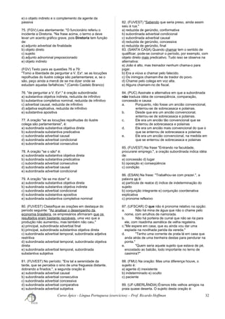 e) o objeto indireto e o complemento da agente da
passiva
75. (FGV) Leia atentamente: "O funcionário referiu o
incidente a Diretoria. "Na frase acima, o termo a deve
levar um acento gráfico grave, pois Diretoria tem função
de:
a) adjunto adverbial de finalidade
b) objeto direto
c) sujeito
d) adjunto adnominal preposicionado
e) objeto indireto
(FGV) Texto para as questões 76 a 79:
"Tomo a liberdade de perguntar a V. Exa
. se as locuções
repolhudas do ilustre colega são parlamentares; e, se o
são, peço ainda a mercê de se me dizer onde se
estudam aquelas farfalhices." (Camilo Castelo Branco)
76. "de perguntar a V. Exa
." é oração subordinada:
a) substantiva objetiva indireta, reduzida de infinitivo
b) substantiva completiva nominal, reduzida de infinitivo
c) adverbial causal, reduzida de infinitivo
d) adjetiva explicativa, reduzida de infinitivo
e) substantiva apositiva
77. A oração "se as locuções repolhudas do ilustre
colega são parlamentares", é:
a) subordinada substantiva objetiva direta
b) subordinada substantiva predicativa
c) subordinada adverbial causal
d) subordinada adverbial condicional
e) subordinada adverbial consecutiva
78. A oração "se o são" é:
a) subordinada substantiva objetiva direta
b) subordinada substantiva predicativa
c) subordinada adverbial consecutiva
d) subordinada adverbial causal
e) subordinada adverbial condicional
79. A oração "de se me dizer" é:
a) subordinada substantiva objetiva direta
b) subordinada substantiva objetiva indireta
c) subordinada adverbial condicional
d) subordinada substantiva apositiva
e) subordinada substantiva completiva nominal
80. (FUVEST) Classifique as orações em destaque do
período seguinte: "Ao analisar o desempenho da
economia brasileira, os empresários afirmaram que os
resultados eram bastante razoáveis, uma vez que a
produção não aumentou, mas também não caiu."
a) principal, subordinada adverbial final
b) principal, subordinada substantiva objetiva direta
c) subordinada adverbial temporal, subordinada adjetiva
restritiva
d) subordinada adverbial temporal, subordinada objetiva
direta
e) subordinada adverbial temporal, subordinada
substantiva subjetiva
81. (FUVEST) No período: "Era tal a serenidade da
tarde, que se percebia o sino de uma freguesia distante,
dobrando a finados.", a segunda oração é:
a) subordinada adverbial causal
b) subordinada adverbial consecutiva
c) subordinada adverbial concessiva
d) subordinada adverbial comparativa
e) subordinada adverbial subjetiva
82. (FUVEST) "Sabendo que seria preso, ainda assim
saiu à rua."
a) reduzida de gerúndio, conformativa
b) subordinada adverbial condicional
c) subordinada adverbial causal
d) reduzida de gerúndio, concessiva
e) reduzida de gerúndio, final
83. (SANTA CASA) Quando chamar tem o sentido de
qualificar, pode-se construir o período, por exemplo, com
objeto direto mais predicativo. Tudo isso se observa na
alternativa:
a) João é alto, mas treinador nenhum chama-o para
jogar.
b) Era a viúva a chamar pelo falecido.
c) Os inimigos chamam-lhe de traidor do povo.
d) Chamei pelo colega em voz alta.
e) Alguns chamam-no de fiscal.
84. (PUC) Assinale a alternativa em que a subordinada
não traduza idéia de conseqüência, comparação,
concessão e causa:
a. Porquanto, não fosse um ancião convencional,
enterrou-se de sobrecasaca e polainas.
b. Desde que era um ancião convencional,
enterrou-se de sobrecasaca e polainas.
c. Ele era um ancião tão convencional que se
enterrou de sobrecasaca e polainas
d. Ele era um ancião mais convencional do que o
que se enterrou de sobrecasaca e polainas
e. Ele era um ancião convencional, na medida em
que se enterrou de sobrecasaca e polainas
85. (FUVEST) Na frase "Entrando na faculdade,
procurarei emprego.", a oração subordinada indica idéia
de:
a) concessão d) lugar
b) oposição e) conseqüência
c) condição
86. (ESAN) Na frase: "Trabalhou-se com prazer.", a
palavra se é:
a) partícula de realce d) índice de indeterminação do
sujeito
b) conjunção integrante e) conjunção coordenativa
explicativa
c) pronome reflexivo
87. (UFSCAR) O que não é pronome relativo na opção:
a. Não há mina de água que não o chame pelo
nome, com arrulhos de namorada.
b. Não há porteira de curral que não se ria para
ele, com risadinha asmática de velha regateira.
c."Me espere em casa, que eu ainda vou dar uma
espiada na novilhada parida da vereda."
d. "Tenho uma corrente de prata lá em casa que
anda atrás de uma trenheira destas para pendurar na
ponta."
e. "Quem seria aquele sujeito que estava de pé,
encostado ao balcão, todo importante no terno de
casimira?"
88. (FMU) Na oração: Mas uma diferença houve, o
sujeito é:
a) agente d) inexistente
b) indeterminado e) oculto
c) paciente
89. (UF-UBERLÂNDIA) Éramos três velhos amigos na
praia quase deserta. O sujeito desta oração é:
Curso Ápice - Língua Portuguesa (exercícios) – Prof. Ricardo Hoffman 32
 