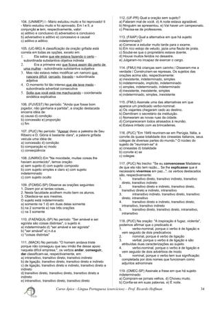 104. (UNIMEP) I - Mário estudou muito e foi reprovado! II
- Mário estudou muito e foi aprovado. Em I e II, a
conjunção e tem, respectivamente, valor:
a) aditivo e conclusivo d) adversativo e conclusivo
b) adversativo e aditivo e) concessivo e causal
c) aditivo e aditivo
105. (UC-MG) A classificação da oração grifada está
correta em todas as opções, exceto em:
1. Ela sabia que ele estava fazendo o certo -
subordinada substantiva objetiva indireta
2. Era a primeira vez que ficava assim tão perto de
uma mulher - subordinada substantiva subjetiva
3. Mas não estava neles modificar um namoro que
nascera difícil, cercado, travado - subordinada
adjetiva
4. O momento foi tão intenso que ele teve medo -
subordinada adverbial consecutiva
5. Solta que você está me machucando - coordenada
sindética explicativa
106. (FUVEST) No período: "Ainda que fosse bom
jogador, não ganharia a partida", a oração destacada
encerra idéia de:
a) causa d) condição
b) concessão e) proporção
c) fim
107. (PUC) No período: "Apesar disso a palestra de Seu
Ribeiro e D. Glória é bastante clara", a palavra grifada
veicula uma idéia de:
a) concessão d) condição
b) comparação e) modo
c) conseqüência
108. (UNIRIO) Em "Na mocidade, muitas coisas lhe
haviam acontecido", temos oração:
a) sem sujeito d) com sujeito composto
b) com sujeito simples e claro e) com sujeito
indeterminado
c) com sujeito oculto
109. (FCMSC-SP) Observe as orações seguintes:
1. Dizem por aí tantas coisas...
2. Nesta faculdade acolhem muito bem os alunos.
3. Obedece-se aos mestres.
O sujeito está indeterminado:
a) somente na 1 d) em duas delas somente
b) na 2 somente e) nas três orações
c) na 3 somente
110. (FAENQUIL-SP) No período: "Ser amável e ser
egoísta são coisas distintas", o sujeito é:
a) indeterminado d) "ser amável e ser egoísta"
b) "ser amável" e) n.d.a
c) "coisas distintas"
111. (MACK) No período: "O homem andava triste
porque não conseguiu que seu irmão lhe desse apoio
naquela difícil empresa.", os verbos andar, conseguir,
dar classificam-se, respectivamente, em:
a) intransitivo, transitivo direto, transitivo indireto
b) de ligação, transitivo direto, transitivo direto e indireto
c) de ligação, transitivo direto e indireto, transitivo direto e
indireto
d) transitivo direto, transitivo direto, transitivo direto e
indireto
e) intransitivo, transitivo direto, transitivo direto
112. (UF-PR) Qual a oração sem sujeito?
a) Falaram mal de você. d) A noite estava agradável.
b) Ninguém se apresentou. e) Vai haver um campeonato.
c) Precisa-se de professores.
113. (FAAP) Qual a alternativa em que há sujeito
indeterminado?
a) Comecei a estudar muito tarde para o exame.
b) Em rico estojo de veludo, jazia uma flauta de prata.
c) Soube-se que o proprietário estava doente.
d) Houve muitos feridos no desastre.
e) Julgaram-no incapaz de exercer o cargo.
114. (FMU) Há crianças sem carinho / Disseram-me a
verdade / Construíram-se represas. Os sujeitos das
orações acima são, respectivamente:
a) inexistente, indeterminado, simples
b) indeterminado, implícito, indeterminado
c) simples, indeterminado, indeterminado
d) inexistente, inexistente, simples
e) indeterminado, simples, inexistente
115. (FMU) Assinale uma das alternativas em que
aparece um predicado verbo-nominal:
a) Os viajantes chegaram cedo ao destino.
b) Demitiram o secretário da instituição.
c) Nomearam as novas ruas da cidade.
d) Compareceram todos atrasados à reunião.
e) Estava irritado com as brincadeiras.
116. (PUC) "Em 1949 reuniram-se em Perúgia, Itália, a
convite da quase totalidade dos cineastas italianos, seus
colegas de diversas partes do mundo." O núcleo do
sujeito de "reuniram-se" é:
a) cineastas d) totalidade
b) convite e) se
c) colegas
117. (PUC) No trecho: "Se eu convencesse Madalena
de que ela não tem razão... Se lhe explicasse que é
necessário vivermos em paz...", os verbos destacados
são, respectivamente:
1. transitivo direto, transitivo indireto, transitivo
direto, transitivo indireto
2. transitivo direto e indireto, transitivo direto,
transitivo direto e indireto, intransitivo
3. intransitivo indireto, transitivo direto, transitivo
direto, intransitivo
4. transitivo direto e indireto, transitivo direto,
intransitivo, transitivo indireto
5. transitivo direto, transitivo direto, intransitivo,
intransitivo
118. (PUC) Na oração: "A inspiração é fugaz, violenta",
podemos afirmar que o predicado é:
1. verbo-nominal, porque o verbo é de ligação e
vem seguido de dois predicativos
2. nominal, porque é verbo de ligação
3. verbal, porque o verbo é de ligação e são
atribuídas duas caracterizações ao sujeito
4. verbo-nominal, porque o verbo é de ligação e
vem seguido de dois advérbios de modo
5. nominal, porque o verbo tem sua significação
completada por dois nomes que funcionam como
adjuntos adnominais
119. (OMEC-SP) Assinale a frase em que há sujeito
indeterminado:
a) Compram-se jornais velhos. d) Choveu muito.
b) Confia-se em suas palavras. e) É noite.
Curso Ápice - Língua Portuguesa (exercícios) – Prof. Ricardo Hoffman 34
 