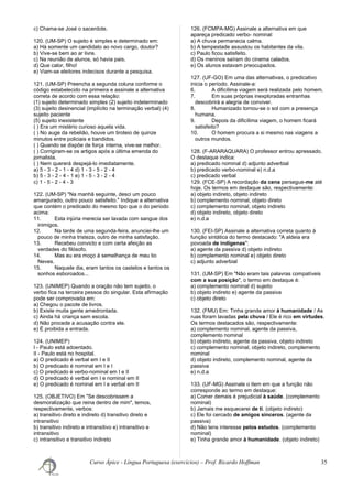 c) Chama-se José o sacerdote.
120. (UM-SP) O sujeito é simples e determinado em:
a) Há somente um candidato ao novo cargo, doutor?
b) Vive-se bem ao ar livre.
c) Na reunião de alunos, só havia pais.
d) Que calor, filho!
e) Viam-se eleitores indecisos durante a pesquisa.
121. (UM-SP) Preencha a segunda coluna conforme o
código estabelecido na primeira e assinale a alternativa
correta de acordo com essa relação:
(1) sujeito determinado simples (2) sujeito indeterminado
(3) sujeito desinencial (implícito na terminação verbal) (4)
sujeito paciente
(5) sujeito inexistente
( ) Era um mistério curioso aquela vida.
( ) No auge da rebelião, houve um tiroteio de quinze
minutos entre policiais e bandidos.
( ) Quando se dispõe de força interna, vive-se melhor.
( ) Corrigiram-se os artigos após a última emenda do
jornalista.
( ) Nem quererá despejá-lo imediatamente.
a) 5 - 3 - 2 - 1 - 4 d) 1 - 3 - 5 - 2 - 4
b) 5 - 3 - 2 - 4 - 1 e) 1 - 5 - 3 - 2 - 4
c) 1 - 5 - 2 - 4 - 3
122. (UM-SP) "Na manhã seguinte, desci um pouco
amargurado, outro pouco satisfeito." Indique a alternativa
que contém o predicado do mesmo tipo que o do período
acima:
11. Esta injúria merecia ser lavada com sangue dos
inimigos.
12. Na tarde de uma segunda-feira, anunciei-lhe um
pouco de minha tristeza, outro de minha satisfação.
13. Recebeu convicto e com certa afeição as
verdades do filósofo.
14. Mas eu era moço à semelhança de meu tio
Neves.
15. Naquele dia, eram tantos os castelos e tantos os
sonhos esboroados...
123. (UNIMEP) Quando a oração não tem sujeito, o
verbo fica na terceira pessoa do singular. Esta afirmação
pode ser comprovada em:
a) Chegou o pacote de livros.
b) Existe muita gente amedrontada.
c) Ainda há criança sem escola.
d) Não procede a acusação contra ele.
e) É proibida a entrada.
124. (UNIMEP)
I - Paulo está adoentado.
II - Paulo está no hospital.
a) O predicado é verbal em I e II
b) O predicado é nominal em I e I
c) O predicado é verbo-nominal em I e II
d) O predicado é verbal em I e nominal em II
e) O predicado é nominal em I e verbal em II
125. (OBJETIVO) Em "Se descobrissem a
desmoralização que reina dentro de mim", temos,
respectivamente, verbos:
a) transitivo direto e indireto d) transitivo direto e
intransitivo
b) transitivo indireto e intransitivo e) intransitivo e
intransitivo
c) intransitivo e transitivo indireto
126. (FCMPA-MG) Assinale a alternativa em que
apareça predicado verbo- nominal:
a) A chuva permanecia calma.
b) A tempestade assustou os habitantes da vila.
c) Paulo ficou satisfeito.
d) Os meninos saíram do cinema calados.
e) Os alunos estavam preocupados.
127. (UF-GO) Em uma das alternativas, o predicativo
inicia o período. Assinale-a:
6. A dificílima viagem será realizada pelo homem.
7. Em suas próprias inexploradas entranhas
descobrirá a alegria de conviver.
8. Humanizado tornou-se o sol com a presença
humana.
9. Depois da dificílima viagem, o homem ficará
satisfeito?
10. O homem procura a si mesmo nas viagens a
outros mundos.
128. (F-ARARAQUARA) O professor entrou apressado.
O destaque indica:
a) predicado nominal d) adjunto adverbial
b) predicado verbo-nominal e) n.d.a
c) predicado verbal
129. (FCE-SP) A recordação da cena persegue-me até
hoje. Os termos em destaque são, respectivamente:
a) objeto indireto, objeto indireto
b) complemento nominal, objeto direto
c) complemento nominal, objeto indireto
d) objeto indireto, objeto direto
e) n.d.a
130. (FEI-SP) Assinale a alternativa correta quanto à
função sintática do termo destacado: "A aldeia era
povoada de indígenas":
a) agente da passiva d) objeto indireto
b) complemento nominal e) objeto direto
c) adjunto adverbial
131. (UM-SP) Em "Não eram tais palavras compatíveis
com a sua posição", o termo em destaque é:
a) complemento nominal d) sujeito
b) objeto indireto e) agente da passiva
c) objeto direto
132. (FMU) Em: Tinha grande amor à humanidade / As
ruas foram lavadas pela chuva / Ele é rico em virtudes.
Os termos destacados são, respectivamente:
a) complemento nominal, agente da passiva,
complemento nominal
b) objeto indireto, agente da passiva, objeto indireto
c) complemento nominal, objeto indireto, complemento
nominal
d) objeto indireto, complemento nominal, agente da
passiva
e) n.d.a
133. (UF-MG) Assinale o item em que a função não
corresponde ao termo em destaque:
a) Comer demais é prejudicial à saúde. (complemento
nominal)
b) Jamais me esquecerei de ti. (objeto indireto)
c) Ele foi cercado de amigos sinceros. (agente da
passiva)
d) Não tens interesse pelos estudos. (complemento
nominal)
e) Tinha grande amor à humanidade. (objeto indireto)
Curso Ápice - Língua Portuguesa (exercícios) – Prof. Ricardo Hoffman 35
 