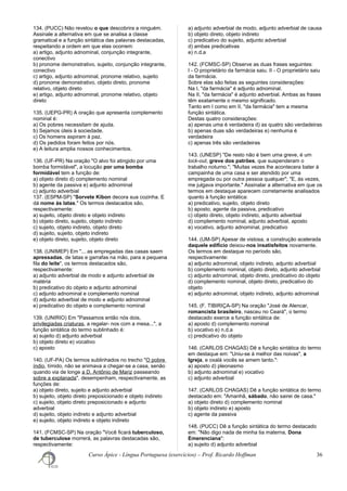 134. (PUCC) Não revelou o que descobrira a ninguém.
Assinale a alternativa em que se analisa a classe
gramatical e a função sintática das palavras destacadas,
respeitando a ordem em que elas ocorrem:
a) artigo, adjunto adnominal, conjunção integrante,
conectivo
b) pronome demonstrativo, sujeito, conjunção integrante,
conectivo
c) artigo, adjunto adnominal, pronome relativo, sujeito
d) pronome demonstrativo, objeto direto, pronome
relativo, objeto direto
e) artigo, adjunto adnominal, pronome relativo, objeto
direto
135. (UEPG-PR) A oração que apresenta complemento
nominal é:
a) Os pobres necessitam de ajuda.
b) Sejamos úteis à sociedade.
c) Os homens aspiram à paz.
d) Os pedidos foram feitos por nós.
e) A leitura amplia nossos conhecimentos.
136. (UF-PR) Na oração "O alvo foi atingido por uma
bomba formidável", a locução por uma bomba
formidável tem a função de:
a) objeto direto d) complemento nominal
b) agente da passiva e) adjunto adnominal
c) adjunto adverbial
137. (ESPM-SP) "Sorvete Kibon decora sua cozinha. E
dá nome às latas." Os termos destacados são,
respectivamente:
a) sujeito, objeto direto e objeto indireto
b) objeto direto, sujeito, objeto indireto
c) sujeito, objeto indireto, objeto direto
d) sujeito, sujeito, objeto indireto
e) objeto direto, sujeito, objeto direto
138. (UNIMEP) Em "... as empregadas das casas saem
apressadas, de latas e garrafas na mão, para a pequena
fila do leite", os termos destacados são,
respectivamente:
a) adjunto adverbial de modo e adjunto adverbial de
matéria
b) predicativo do objeto e adjunto adnominal
c) adjunto adnominal e complemento nominal
d) adjunto adverbial de modo e adjunto adnominal
e) predicativo do objeto e complemento nominal
139. (UNIRIO) Em "Passamos então nós dois,
privilegiadas criaturas, a regalar- nos com a mesa...", a
função sintática do termo sublinhado é:
a) sujeito d) adjunto adverbial
b) objeto direto e) vocativo
c) aposto
140. (UF-PA) Os termos sublinhados no trecho "O pobre
índio, tímido, não se animava a chegar-se a casa, senão
quando via de longe a D. Antônio de Mariz passeando
sobre a explanada", desempenham, respectivamente, as
funções de:
a) objeto direto, sujeito e adjunto adverbial
b) sujeito, objeto direto preposicionado e objeto indireto
c) sujeito, objeto direto preposicionado e adjunto
adverbial
d) sujeito, objeto indireto e adjunto adverbial
e) sujeito, objeto indireto e objeto indireto
141. (FCMSC-SP) Na oração "Você ficará tuberculoso,
de tuberculose morrerá, as palavras destacadas são,
respectivamente:
a) adjunto adverbial de modo, adjunto adverbial de causa
b) objeto direto, objeto indireto
c) predicativo do sujeito, adjunto adverbial
d) ambas predicativas
e) n.d.a
142. (FCMSC-SP) Observe as duas frases seguintes:
I - O proprietário da farmácia saiu. II - O proprietário saiu
da farmácia.
Sobre elas são feitas as seguintes considerações:
Na I, "da farmácia" é adjunto adnominal.
Na II, "da farmácia" é adjunto adverbial. Ambas as frases
têm exatamente o mesmo significado.
Tanto em I como em II, "da farmácia" tem a mesma
função sintática.
Destas quatro considerações:
a) apenas uma é verdadeira d) as quatro são verdadeiras
b) apenas duas são verdadeiras e) nenhuma é
verdadeira
c) apenas três são verdadeiras
143. (UNESP) "De resto não é bem uma greve, é um
lock-out, greve dos patrões, que suspenderam o
trabalho noturno."; "Muitas vezes lhe acontecera bater à
campainha de uma casa e ser atendido por uma
empregada ou por outra pessoa qualquer"; "E, às vezes,
me julgava importante." Assinalar a alternativa em que os
termos em destaque aparecem corretamente analisados
quanto à função sintática:
a) predicativo, sujeito, objeto direto
b) aposto, agente da passiva, predicativo
c) objeto direto, objeto indireto, adjunto adverbial
d) complemento nominal, adjunto adverbial, aposto
e) vocativo, adjunto adnominal, predicativo
144. (UM-SP) Apesar de vistosa, a construção acelerada
daquele edifício deixou-nos insatisfeitos novamente.
Os termos em destaque no período são,
respectivamente:
a) adjunto adnominal, objeto indireto, adjunto adverbial
b) complemento nominal, objeto direto, adjunto adverbial
c) adjunto adnominal, objeto direto, predicativo do objeto
d) complemento nominal, objeto direto, predicativo do
objeto
e) adjunto adnominal, objeto indireto, adjunto adnominal
145. (F. TIBIRIÇA-SP) Na oração "José de Alencar,
romancista brasileiro, nasceu no Ceará", o termo
destacado exerce a função sintática de:
a) aposto d) complemento nominal
b) vocativo e) n.d.a
c) predicativo do objeto
146. (CARLOS CHAGAS) Dê a função sintática do termo
em destaque em: "Uniu-se à melhor das noivas", a
Igreja, e oxalá vocês se amem tanto.":
a) aposto d) pleonasmo
b) adjunto adnominal e) vocativo
c) adjunto adverbial
147. (CARLOS CHAGAS) Dê a função sintática do termo
destacado em: "Amanhã, sábado, não sairei de casa."
a) objeto direto d) complemento nominal
b) objeto indireto e) aposto
c) agente da passiva
148. (PUCC) Dê a função sintática do termo destacado
em: "Não digo nada de minha tia materna, Dona
Emerenciana":
a) sujeito d) adjunto adverbial
Curso Ápice - Língua Portuguesa (exercícios) – Prof. Ricardo Hoffman 36
 